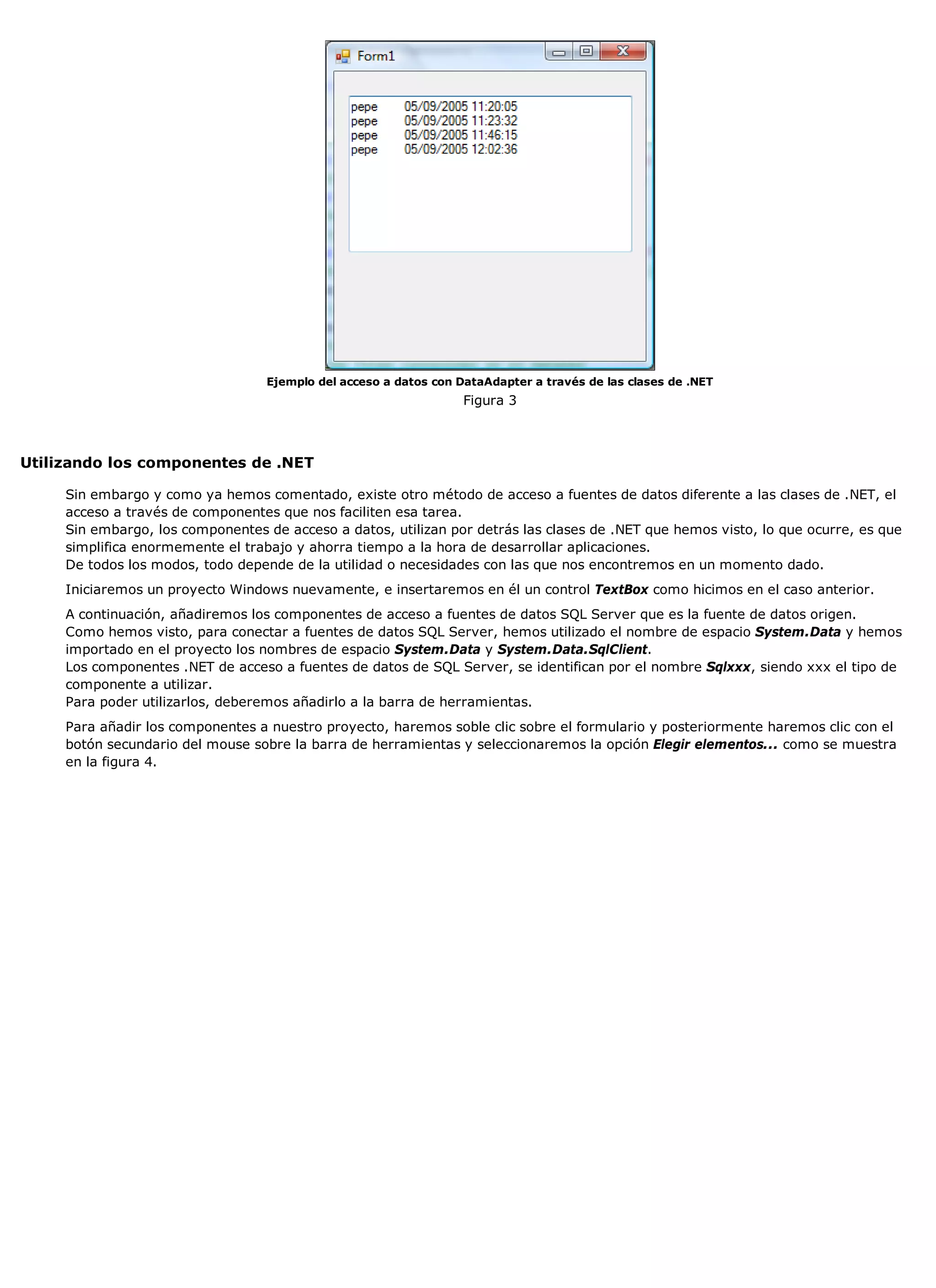 Ejemplo del acceso a datos con DataAdapter a través de las clases de .NET
                                                                   Figura 3



Utilizando los componentes de .NET

     Sin embargo y como ya hemos comentado, existe otro método de acceso a fuentes de datos diferente a las clases de .NET, el
     acceso a través de componentes que nos faciliten esa tarea.
     Sin embargo, los componentes de acceso a datos, utilizan por detrás las clases de .NET que hemos visto, lo que ocurre, es que
     simplifica enormemente el trabajo y ahorra tiempo a la hora de desarrollar aplicaciones.
     De todos los modos, todo depende de la utilidad o necesidades con las que nos encontremos en un momento dado.
     Iniciaremos un proyecto Windows nuevamente, e insertaremos en él un control TextBox como hicimos en el caso anterior.
     A continuación, añadiremos los componentes de acceso a fuentes de datos SQL Server que es la fuente de datos origen.
     Como hemos visto, para conectar a fuentes de datos SQL Server, hemos utilizado el nombre de espacio System.Data y hemos
     importado en el proyecto los nombres de espacio System.Data y System.Data.SqlClient.
     Los componentes .NET de acceso a fuentes de datos de SQL Server, se identifican por el nombre Sqlxxx, siendo xxx el tipo de
     componente a utilizar.
     Para poder utilizarlos, deberemos añadirlo a la barra de herramientas.
     Para añadir los componentes a nuestro proyecto, haremos soble clic sobre el formulario y posteriormente haremos clic con el
     botón secundario del mouse sobre la barra de herramientas y seleccionaremos la opción Elegir elementos... como se muestra
     en la figura 4.
 
