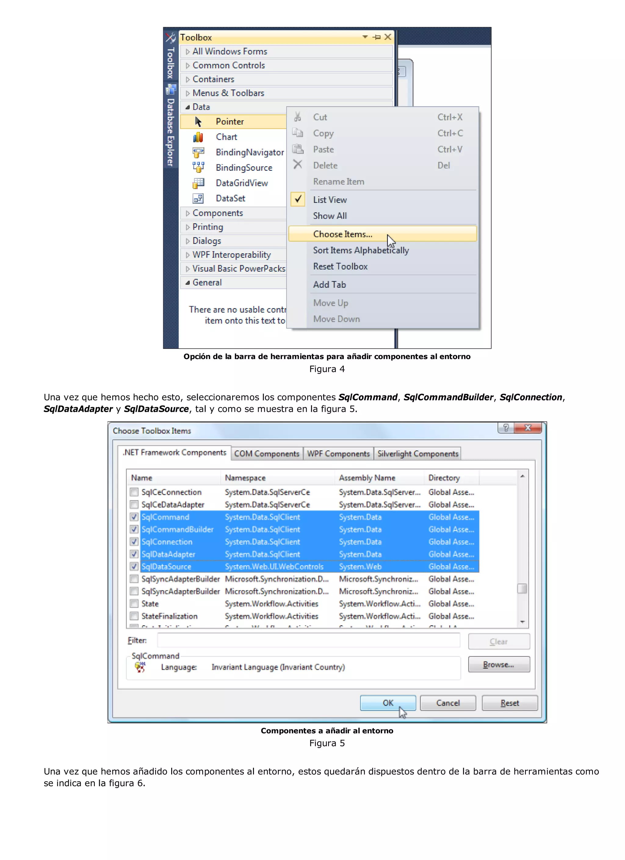 Opción de la barra de herramientas para añadir componentes al entorno
                                                           Figura 4


Una vez que hemos hecho esto, seleccionaremos los componentes SqlCommand, SqlCommandBuilder, SqlConnection,
SqlDataAdapter y SqlDataSource, tal y como se muestra en la figura 5.




                                               Componentes a añadir al entorno
                                                           Figura 5


Una vez que hemos añadido los componentes al entorno, estos quedarán dispuestos dentro de la barra de herramientas como
se indica en la figura 6.
 