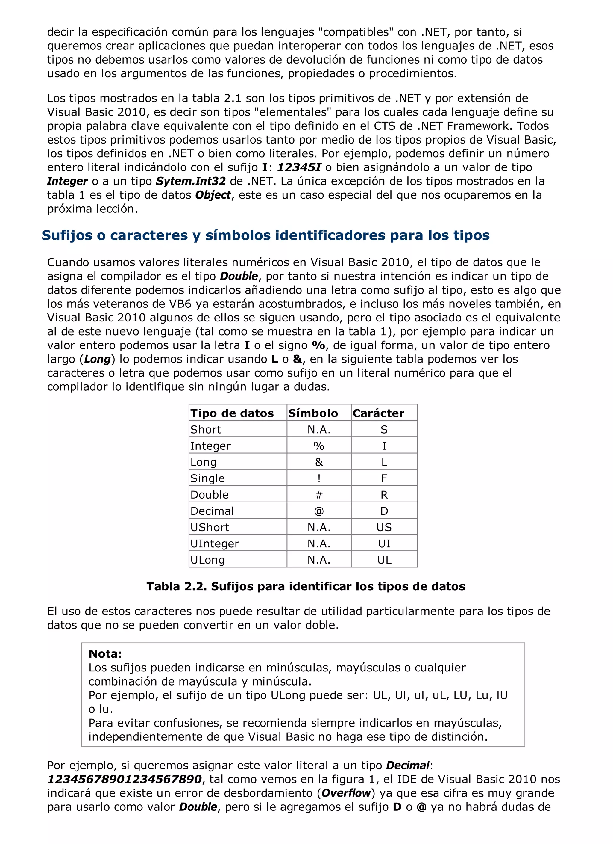 decir la especificación común para los lenguajes "compatibles" con .NET, por tanto, si
queremos crear aplicaciones que puedan interoperar con todos los lenguajes de .NET, esos
tipos no debemos usarlos como valores de devolución de funciones ni como tipo de datos
usado en los argumentos de las funciones, propiedades o procedimientos.

Los tipos mostrados en la tabla 2.1 son los tipos primitivos de .NET y por extensión de
Visual Basic 2010, es decir son tipos "elementales" para los cuales cada lenguaje define su
propia palabra clave equivalente con el tipo definido en el CTS de .NET Framework. Todos
estos tipos primitivos podemos usarlos tanto por medio de los tipos propios de Visual Basic,
los tipos definidos en .NET o bien como literales. Por ejemplo, podemos definir un número
entero literal indicándolo con el sufijo I: 12345I o bien asignándolo a un valor de tipo
Integer o a un tipo Sytem.Int32 de .NET. La única excepción de los tipos mostrados en la
tabla 1 es el tipo de datos Object, este es un caso especial del que nos ocuparemos en la
próxima lección.

Sufijos o caracteres y símbolos identificadores para los tipos
Cuando usamos valores literales numéricos en Visual Basic 2010, el tipo de datos que le
asigna el compilador es el tipo Double, por tanto si nuestra intención es indicar un tipo de
datos diferente podemos indicarlos añadiendo una letra como sufijo al tipo, esto es algo que
los más veteranos de VB6 ya estarán acostumbrados, e incluso los más noveles también, en
Visual Basic 2010 algunos de ellos se siguen usando, pero el tipo asociado es el equivalente
al de este nuevo lenguaje (tal como se muestra en la tabla 1), por ejemplo para indicar un
valor entero podemos usar la letra I o el signo %, de igual forma, un valor de tipo entero
largo (Long) lo podemos indicar usando L o &, en la siguiente tabla podemos ver los
caracteres o letra que podemos usar como sufijo en un literal numérico para que el
compilador lo identifique sin ningún lugar a dudas.

                         Tipo de datos     Símbolo     Carácter
                         Short                 N.A.         S
                         Integer                %           I
                         Long                   &           L
                         Single                 !           F
                         Double                 #           R
                         Decimal                @           D
                         UShort                N.A.        US
                         UInteger              N.A.         UI
                         ULong                 N.A.         UL

                 Tabla 2.2. Sufijos para identificar los tipos de datos

El uso de estos caracteres nos puede resultar de utilidad particularmente para los tipos de
datos que no se pueden convertir en un valor doble.

       Nota:
       Los sufijos pueden indicarse en minúsculas, mayúsculas o cualquier
       combinación de mayúscula y minúscula.
       Por ejemplo, el sufijo de un tipo ULong puede ser: UL, Ul, ul, uL, LU, Lu, lU
       o lu.
       Para evitar confusiones, se recomienda siempre indicarlos en mayúsculas,
       independientemente de que Visual Basic no haga ese tipo de distinción.

Por ejemplo, si queremos asignar este valor literal a un tipo Decimal:
12345678901234567890, tal como vemos en la figura 1, el IDE de Visual Basic 2010 nos
indicará que existe un error de desbordamiento (Overflow) ya que esa cifra es muy grande
para usarlo como valor Double, pero si le agregamos el sufijo D o @ ya no habrá dudas de
 