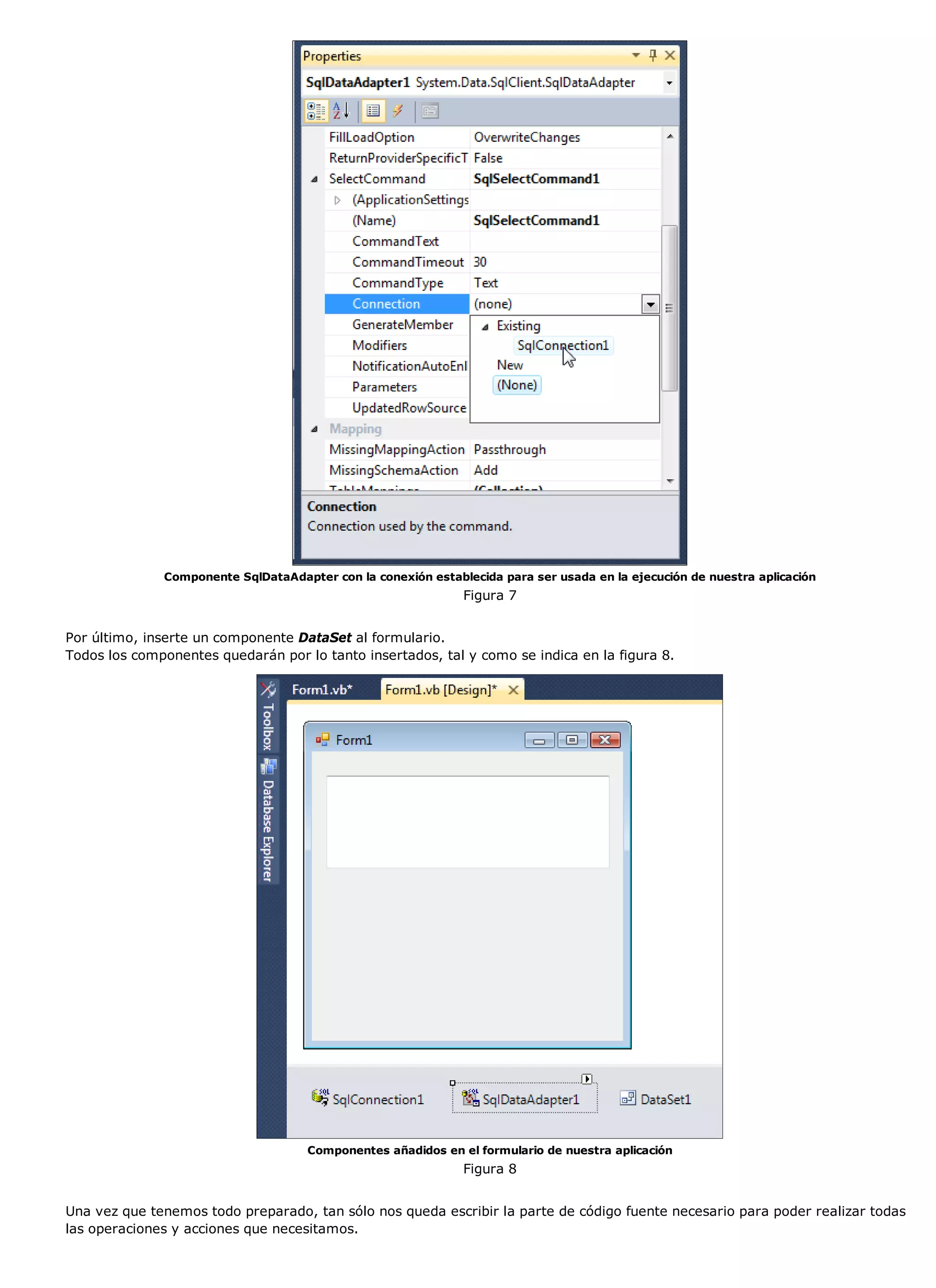 Componente SqlDataAdapter con la conexión establecida para ser usada en la ejecución de nuestra aplicación
                                                              Figura 7


Por último, inserte un componente DataSet al formulario.
Todos los componentes quedarán por lo tanto insertados, tal y como se indica en la figura 8.




                                     Componentes añadidos en el formulario de nuestra aplicación
                                                              Figura 8


Una vez que tenemos todo preparado, tan sólo nos queda escribir la parte de código fuente necesario para poder realizar todas
las operaciones y acciones que necesitamos.
 