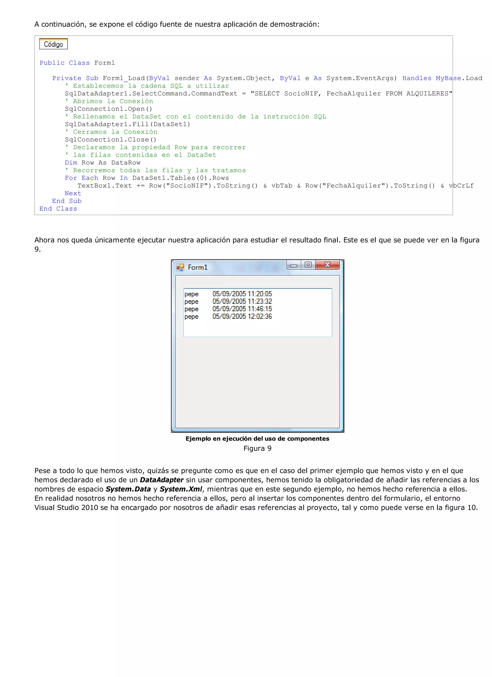 A continuación, se expone el código fuente de nuestra aplicación de demostración:




 Public Class Form1

    Private Sub Form1_Load(ByVal sender As System.Object, ByVal e As System.EventArgs) Handles MyBase.Load
       ' Establecemos la cadena SQL a utilizar
       SqlDataAdapter1.SelectCommand.CommandText = "SELECT SocioNIF, FechaAlquiler FROM ALQUILERES"
       ' Abrimos la Conexión
       SqlConnection1.Open()
       ' Rellenamos el DataSet con el contenido de la instrucción SQL
       SqlDataAdapter1.Fill(DataSet1)
       ' Cerramos la Conexión
       SqlConnection1.Close()
       ' Declaramos la propiedad Row para recorrer
       ' las filas contenidas en el DataSet
       Dim Row As DataRow
       ' Recorremos todas las filas y las tratamos
       For Each Row In DataSet1.Tables(0).Rows
           TextBox1.Text += Row("SocioNIF").ToString() & vbTab & Row("FechaAlquiler").ToString() & vbCrLf
       Next
    End Sub
 End Class



Ahora nos queda únicamente ejecutar nuestra aplicación para estudiar el resultado final. Este es el que se puede ver en la figura
9.




                                           Ejemplo en ejecución del uso de componentes
                                                            Figura 9


Pese a todo lo que hemos visto, quizás se pregunte como es que en el caso del primer ejemplo que hemos visto y en el que
hemos declarado el uso de un DataAdapter sin usar componentes, hemos tenido la obligatoriedad de añadir las referencias a los
nombres de espacio System.Data y System.Xml, mientras que en este segundo ejemplo, no hemos hecho referencia a ellos.
En realidad nosotros no hemos hecho referencia a ellos, pero al insertar los componentes dentro del formulario, el entorno
Visual Studio 2010 se ha encargado por nosotros de añadir esas referencias al proyecto, tal y como puede verse en la figura 10.
 