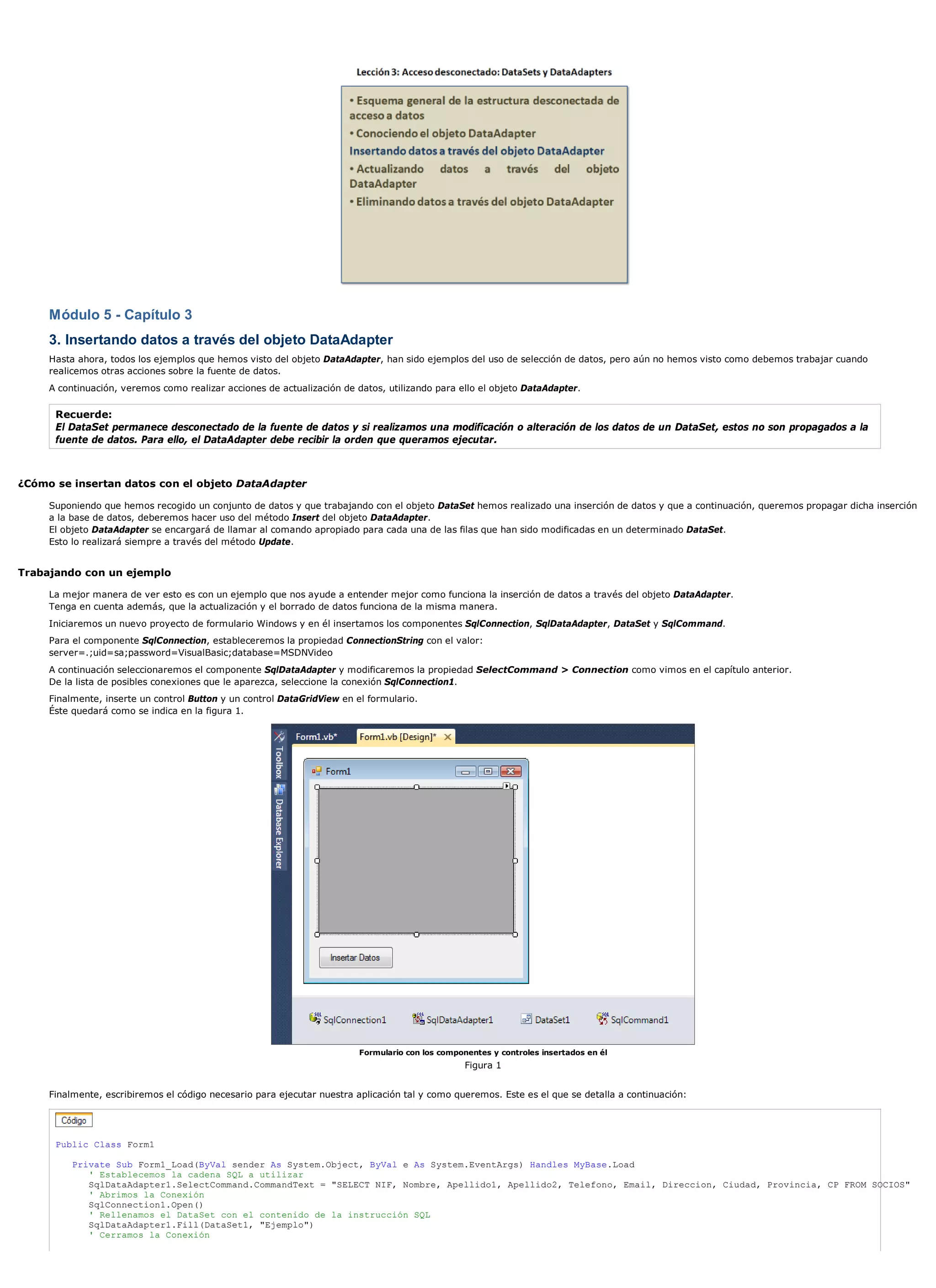 Módulo 5 - Capítulo 3
     3. Insertando datos a través del objeto DataAdapter
     Hasta ahora, todos los ejemplos que hemos visto del objeto DataAdapter, han sido ejemplos del uso de selección de datos, pero aún no hemos visto como debemos trabajar cuando
     realicemos otras acciones sobre la fuente de datos.
     A continuación, veremos como realizar acciones de actualización de datos, utilizando para ello el objeto DataAdapter.

      Recuerde:
      El DataSet permanece desconectado de la fuente de datos y si realizamos una modificación o alteración de los datos de un DataSet, estos no son propagados a la
      fuente de datos. Para ello, el DataAdapter debe recibir la orden que queramos ejecutar.



¿Cómo se insertan datos con el objeto DataAdapter

     Suponiendo que hemos recogido un conjunto de datos y que trabajando con el objeto DataSet hemos realizado una inserción de datos y que a continuación, queremos propagar dicha inserción
     a la base de datos, deberemos hacer uso del método Insert del objeto DataAdapter.
     El objeto DataAdapter se encargará de llamar al comando apropiado para cada una de las filas que han sido modificadas en un determinado DataSet.
     Esto lo realizará siempre a través del método Update.


Trabajando con un ejemplo

     La mejor manera de ver esto es con un ejemplo que nos ayude a entender mejor como funciona la inserción de datos a través del objeto DataAdapter.
     Tenga en cuenta además, que la actualización y el borrado de datos funciona de la misma manera.
     Iniciaremos un nuevo proyecto de formulario Windows y en él insertamos los componentes SqlConnection, SqlDataAdapter, DataSet y SqlCommand.
     Para el componente SqlConnection, estableceremos la propiedad ConnectionString con el valor:
     server=.;uid=sa;password=VisualBasic;database=MSDNVideo
     A continuación seleccionaremos el componente SqlDataAdapter y modificaremos la propiedad SelectCommand > Connection como vimos en el capítulo anterior.
     De la lista de posibles conexiones que le aparezca, seleccione la conexión SqlConnection1.
     Finalmente, inserte un control Button y un control DataGridView en el formulario.
     Éste quedará como se indica en la figura 1.




                                                                         Formulario con los componentes y controles insertados en él
                                                                                                  Figura 1


     Finalmente, escribiremos el código necesario para ejecutar nuestra aplicación tal y como queremos. Este es el que se detalla a continuación:




      Public Class Form1

          Private Sub Form1_Load(ByVal sender As System.Object, ByVal e As System.EventArgs) Handles MyBase.Load
             ' Establecemos la cadena SQL a utilizar
             SqlDataAdapter1.SelectCommand.CommandText = "SELECT NIF, Nombre, Apellido1, Apellido2, Telefono, Email, Direccion, Ciudad, Provincia, CP FROM SOCIOS"
             ' Abrimos la Conexión
             SqlConnection1.Open()
             ' Rellenamos el DataSet con el contenido de la instrucción SQL
             SqlDataAdapter1.Fill(DataSet1, "Ejemplo")
             ' Cerramos la Conexión
 