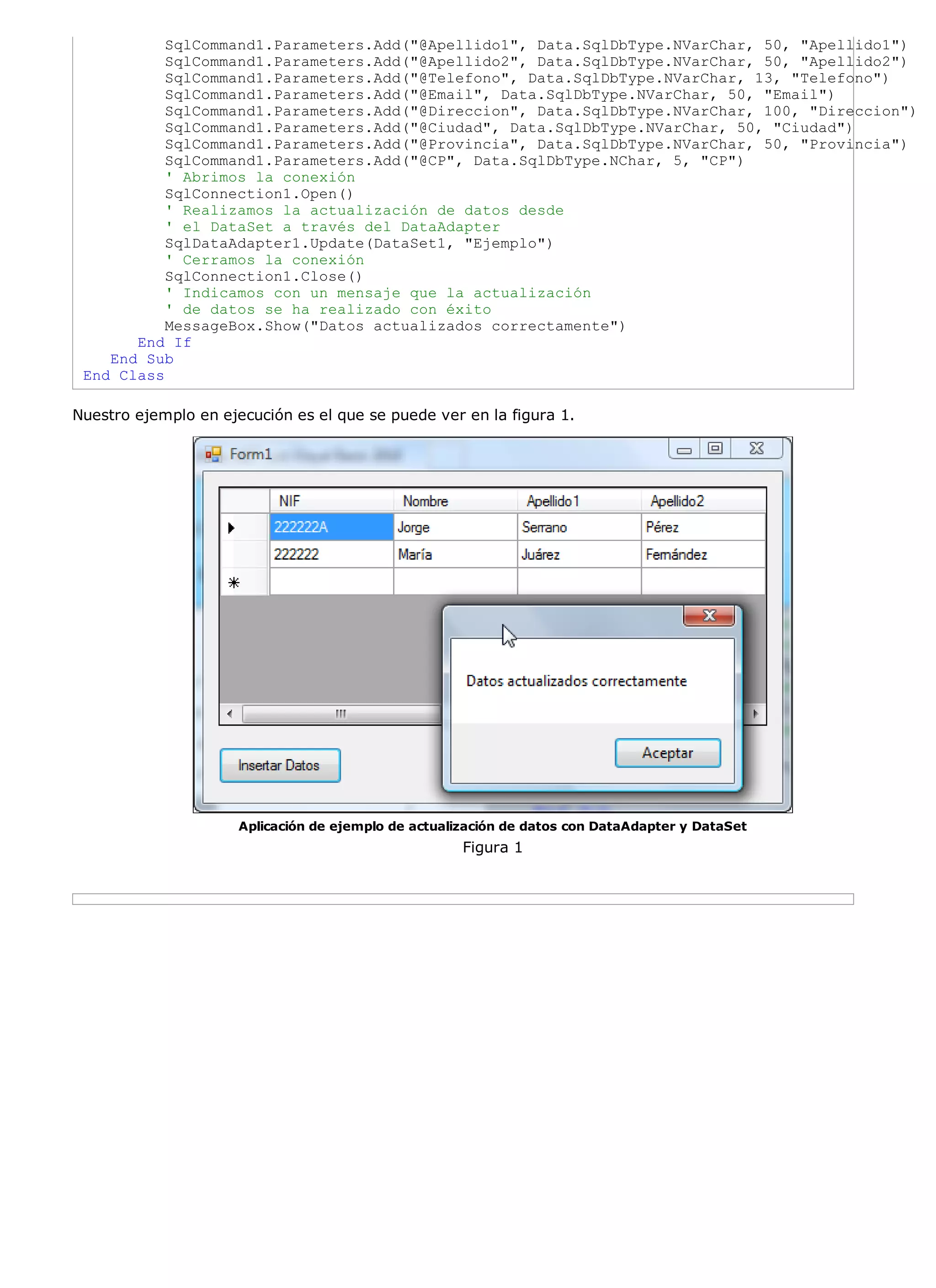 SqlCommand1.Parameters.Add("@Apellido1", Data.SqlDbType.NVarChar, 50, "Apellido1")
           SqlCommand1.Parameters.Add("@Apellido2", Data.SqlDbType.NVarChar, 50, "Apellido2")
           SqlCommand1.Parameters.Add("@Telefono", Data.SqlDbType.NVarChar, 13, "Telefono")
           SqlCommand1.Parameters.Add("@Email", Data.SqlDbType.NVarChar, 50, "Email")
           SqlCommand1.Parameters.Add("@Direccion", Data.SqlDbType.NVarChar, 100, "Direccion")
           SqlCommand1.Parameters.Add("@Ciudad", Data.SqlDbType.NVarChar, 50, "Ciudad")
           SqlCommand1.Parameters.Add("@Provincia", Data.SqlDbType.NVarChar, 50, "Provincia")
           SqlCommand1.Parameters.Add("@CP", Data.SqlDbType.NChar, 5, "CP")
           ' Abrimos la conexión
           SqlConnection1.Open()
           ' Realizamos la actualización de datos desde
           ' el DataSet a través del DataAdapter
           SqlDataAdapter1.Update(DataSet1, "Ejemplo")
           ' Cerramos la conexión
           SqlConnection1.Close()
           ' Indicamos con un mensaje que la actualización
           ' de datos se ha realizado con éxito
           MessageBox.Show("Datos actualizados correctamente")
       End If
    End Sub
 End Class

Nuestro ejemplo en ejecución es el que se puede ver en la figura 1.




                      Aplicación de ejemplo de actualización de datos con DataAdapter y DataSet
                                                      Figura 1
 
