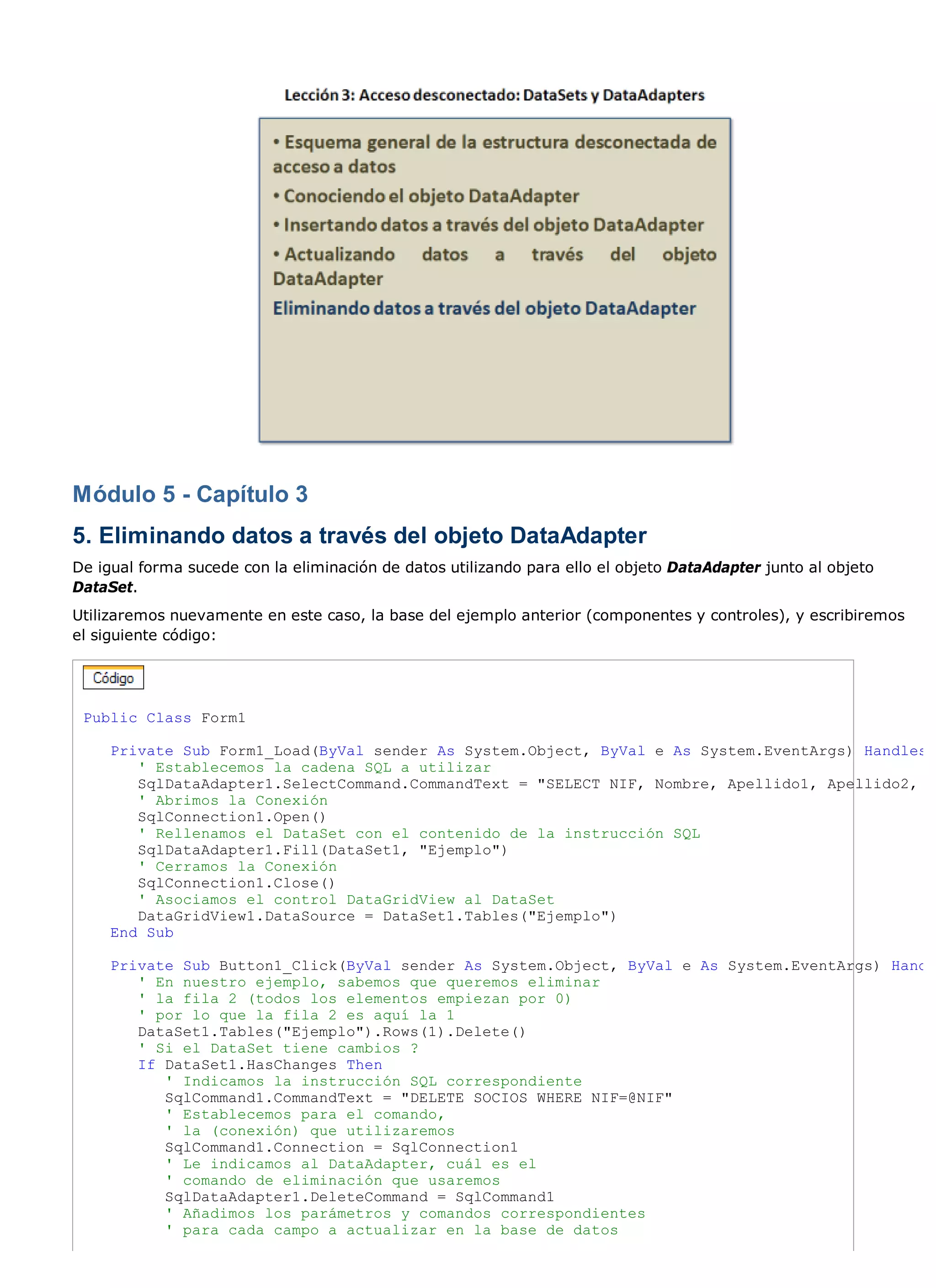 Módulo 5 - Capítulo 3
5. Eliminando datos a través del objeto DataAdapter
De igual forma sucede con la eliminación de datos utilizando para ello el objeto DataAdapter junto al objeto
DataSet.
Utilizaremos nuevamente en este caso, la base del ejemplo anterior (componentes y controles), y escribiremos
el siguiente código:




 Public Class Form1

     Private Sub Form1_Load(ByVal sender As System.Object, ByVal e As System.EventArgs) Handles
        ' Establecemos la cadena SQL a utilizar
        SqlDataAdapter1.SelectCommand.CommandText = "SELECT NIF, Nombre, Apellido1, Apellido2,
        ' Abrimos la Conexión
        SqlConnection1.Open()
        ' Rellenamos el DataSet con el contenido de la instrucción SQL
        SqlDataAdapter1.Fill(DataSet1, "Ejemplo")
        ' Cerramos la Conexión
        SqlConnection1.Close()
        ' Asociamos el control DataGridView al DataSet
        DataGridView1.DataSource = DataSet1.Tables("Ejemplo")
     End Sub

     Private Sub Button1_Click(ByVal sender As System.Object, ByVal e As System.EventArgs) Hand
        ' En nuestro ejemplo, sabemos que queremos eliminar
        ' la fila 2 (todos los elementos empiezan por 0)
        ' por lo que la fila 2 es aquí la 1
        DataSet1.Tables("Ejemplo").Rows(1).Delete()
        ' Si el DataSet tiene cambios ?
        If DataSet1.HasChanges Then
           ' Indicamos la instrucción SQL correspondiente
           SqlCommand1.CommandText = "DELETE SOCIOS WHERE NIF=@NIF"
           ' Establecemos para el comando,
           ' la (conexión) que utilizaremos
           SqlCommand1.Connection = SqlConnection1
           ' Le indicamos al DataAdapter, cuál es el
           ' comando de eliminación que usaremos
           SqlDataAdapter1.DeleteCommand = SqlCommand1
           ' Añadimos los parámetros y comandos correspondientes
           ' para cada campo a actualizar en la base de datos
 