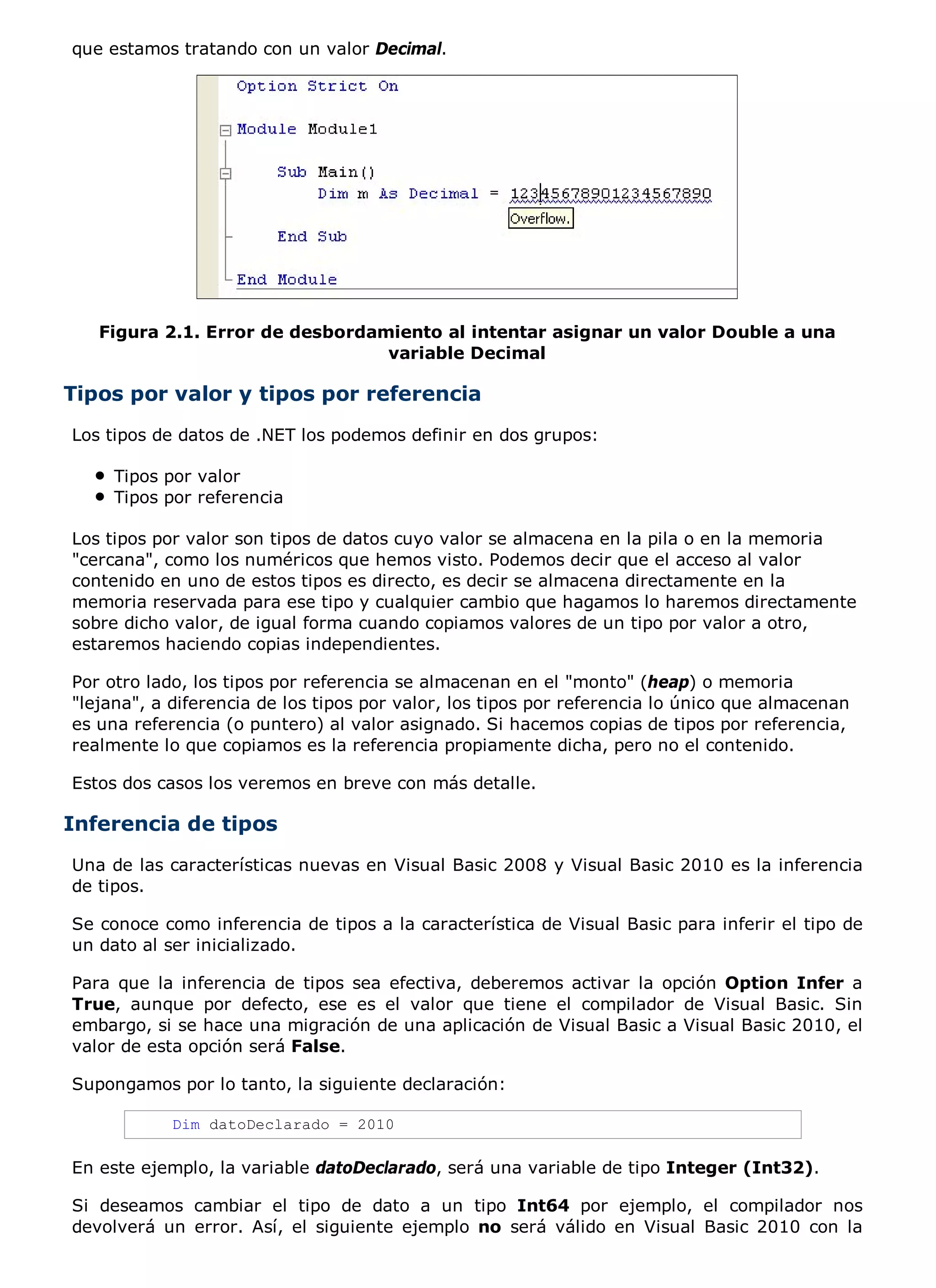 que estamos tratando con un valor Decimal.




   Figura 2.1. Error de desbordamiento al intentar asignar un valor Double a una
                                 variable Decimal

Tipos por valor y tipos por referencia
Los tipos de datos de .NET los podemos definir en dos grupos:

     Tipos por valor
     Tipos por referencia

Los tipos por valor son tipos de datos cuyo valor se almacena en la pila o en la memoria
"cercana", como los numéricos que hemos visto. Podemos decir que el acceso al valor
contenido en uno de estos tipos es directo, es decir se almacena directamente en la
memoria reservada para ese tipo y cualquier cambio que hagamos lo haremos directamente
sobre dicho valor, de igual forma cuando copiamos valores de un tipo por valor a otro,
estaremos haciendo copias independientes.

Por otro lado, los tipos por referencia se almacenan en el "monto" (heap) o memoria
"lejana", a diferencia de los tipos por valor, los tipos por referencia lo único que almacenan
es una referencia (o puntero) al valor asignado. Si hacemos copias de tipos por referencia,
realmente lo que copiamos es la referencia propiamente dicha, pero no el contenido.

Estos dos casos los veremos en breve con más detalle.

Inferencia de tipos
Una de las características nuevas en Visual Basic 2008 y Visual Basic 2010 es la inferencia
de tipos.

Se conoce como inferencia de tipos a la característica de Visual Basic para inferir el tipo de
un dato al ser inicializado.

Para que la inferencia de tipos sea efectiva, deberemos activar la opción Option Infer a
True, aunque por defecto, ese es el valor que tiene el compilador de Visual Basic. Sin
embargo, si se hace una migración de una aplicación de Visual Basic a Visual Basic 2010, el
valor de esta opción será False.

Supongamos por lo tanto, la siguiente declaración:

            Dim datoDeclarado = 2010

En este ejemplo, la variable datoDeclarado, será una variable de tipo Integer (Int32).

Si deseamos cambiar el tipo de dato a un tipo Int64 por ejemplo, el compilador nos
devolverá un error. Así, el siguiente ejemplo no será válido en Visual Basic 2010 con la
 