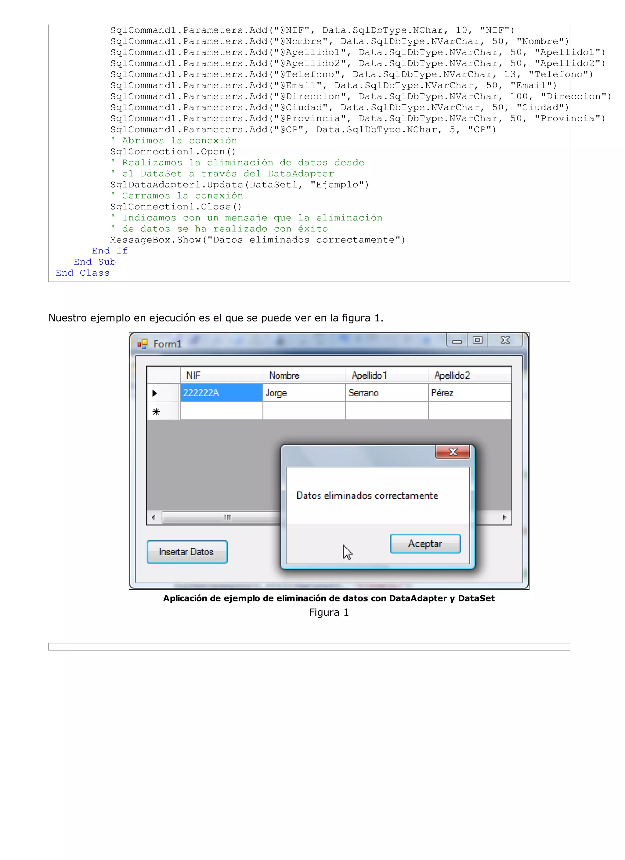 SqlCommand1.Parameters.Add("@NIF", Data.SqlDbType.NChar, 10, "NIF")
           SqlCommand1.Parameters.Add("@Nombre", Data.SqlDbType.NVarChar, 50, "Nombre")
           SqlCommand1.Parameters.Add("@Apellido1", Data.SqlDbType.NVarChar, 50, "Apellido1")
           SqlCommand1.Parameters.Add("@Apellido2", Data.SqlDbType.NVarChar, 50, "Apellido2")
           SqlCommand1.Parameters.Add("@Telefono", Data.SqlDbType.NVarChar, 13, "Telefono")
           SqlCommand1.Parameters.Add("@Email", Data.SqlDbType.NVarChar, 50, "Email")
           SqlCommand1.Parameters.Add("@Direccion", Data.SqlDbType.NVarChar, 100, "Direccion")
           SqlCommand1.Parameters.Add("@Ciudad", Data.SqlDbType.NVarChar, 50, "Ciudad")
           SqlCommand1.Parameters.Add("@Provincia", Data.SqlDbType.NVarChar, 50, "Provincia")
           SqlCommand1.Parameters.Add("@CP", Data.SqlDbType.NChar, 5, "CP")
           ' Abrimos la conexión
           SqlConnection1.Open()
           ' Realizamos la eliminación de datos desde
           ' el DataSet a través del DataAdapter
           SqlDataAdapter1.Update(DataSet1, "Ejemplo")
           ' Cerramos la conexión
           SqlConnection1.Close()
           ' Indicamos con un mensaje que la eliminación
           ' de datos se ha realizado con éxito
           MessageBox.Show("Datos eliminados correctamente")
       End If
    End Sub
 End Class



Nuestro ejemplo en ejecución es el que se puede ver en la figura 1.




                      Aplicación de ejemplo de eliminación de datos con DataAdapter y DataSet
                                                     Figura 1
 