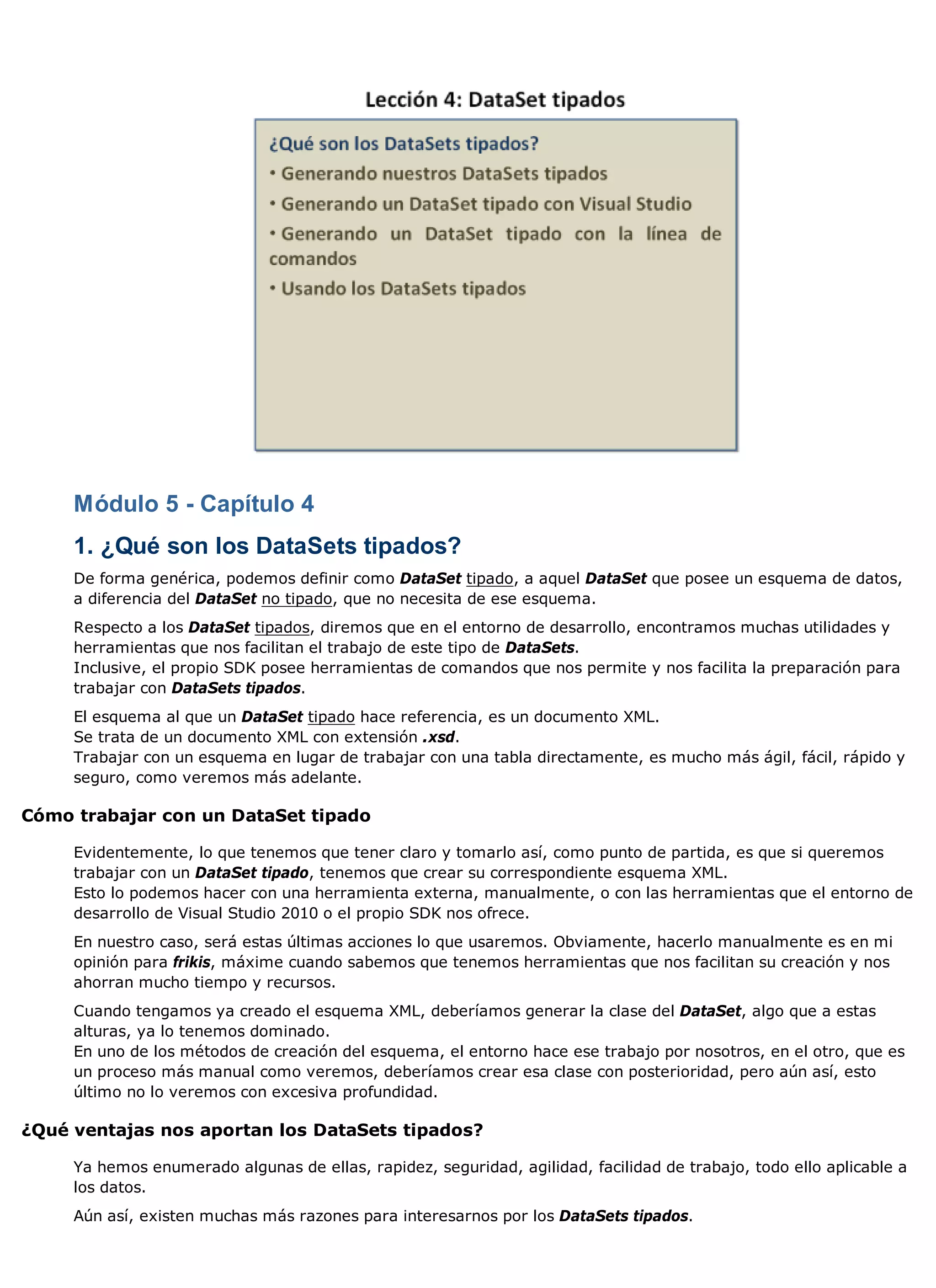 Módulo 5 - Capítulo 4
     1. ¿Qué son los DataSets tipados?
     De forma genérica, podemos definir como DataSet tipado, a aquel DataSet que posee un esquema de datos,
     a diferencia del DataSet no tipado, que no necesita de ese esquema.
     Respecto a los DataSet tipados, diremos que en el entorno de desarrollo, encontramos muchas utilidades y
     herramientas que nos facilitan el trabajo de este tipo de DataSets.
     Inclusive, el propio SDK posee herramientas de comandos que nos permite y nos facilita la preparación para
     trabajar con DataSets tipados.
     El esquema al que un DataSet tipado hace referencia, es un documento XML.
     Se trata de un documento XML con extensión .xsd.
     Trabajar con un esquema en lugar de trabajar con una tabla directamente, es mucho más ágil, fácil, rápido y
     seguro, como veremos más adelante.

Cómo trabajar con un DataSet tipado

     Evidentemente, lo que tenemos que tener claro y tomarlo así, como punto de partida, es que si queremos
     trabajar con un DataSet tipado, tenemos que crear su correspondiente esquema XML.
     Esto lo podemos hacer con una herramienta externa, manualmente, o con las herramientas que el entorno de
     desarrollo de Visual Studio 2010 o el propio SDK nos ofrece.
     En nuestro caso, será estas últimas acciones lo que usaremos. Obviamente, hacerlo manualmente es en mi
     opinión para frikis, máxime cuando sabemos que tenemos herramientas que nos facilitan su creación y nos
     ahorran mucho tiempo y recursos.
     Cuando tengamos ya creado el esquema XML, deberíamos generar la clase del DataSet, algo que a estas
     alturas, ya lo tenemos dominado.
     En uno de los métodos de creación del esquema, el entorno hace ese trabajo por nosotros, en el otro, que es
     un proceso más manual como veremos, deberíamos crear esa clase con posterioridad, pero aún así, esto
     último no lo veremos con excesiva profundidad.

¿Qué ventajas nos aportan los DataSets tipados?

     Ya hemos enumerado algunas de ellas, rapidez, seguridad, agilidad, facilidad de trabajo, todo ello aplicable a
     los datos.
     Aún así, existen muchas más razones para interesarnos por los DataSets tipados.
 