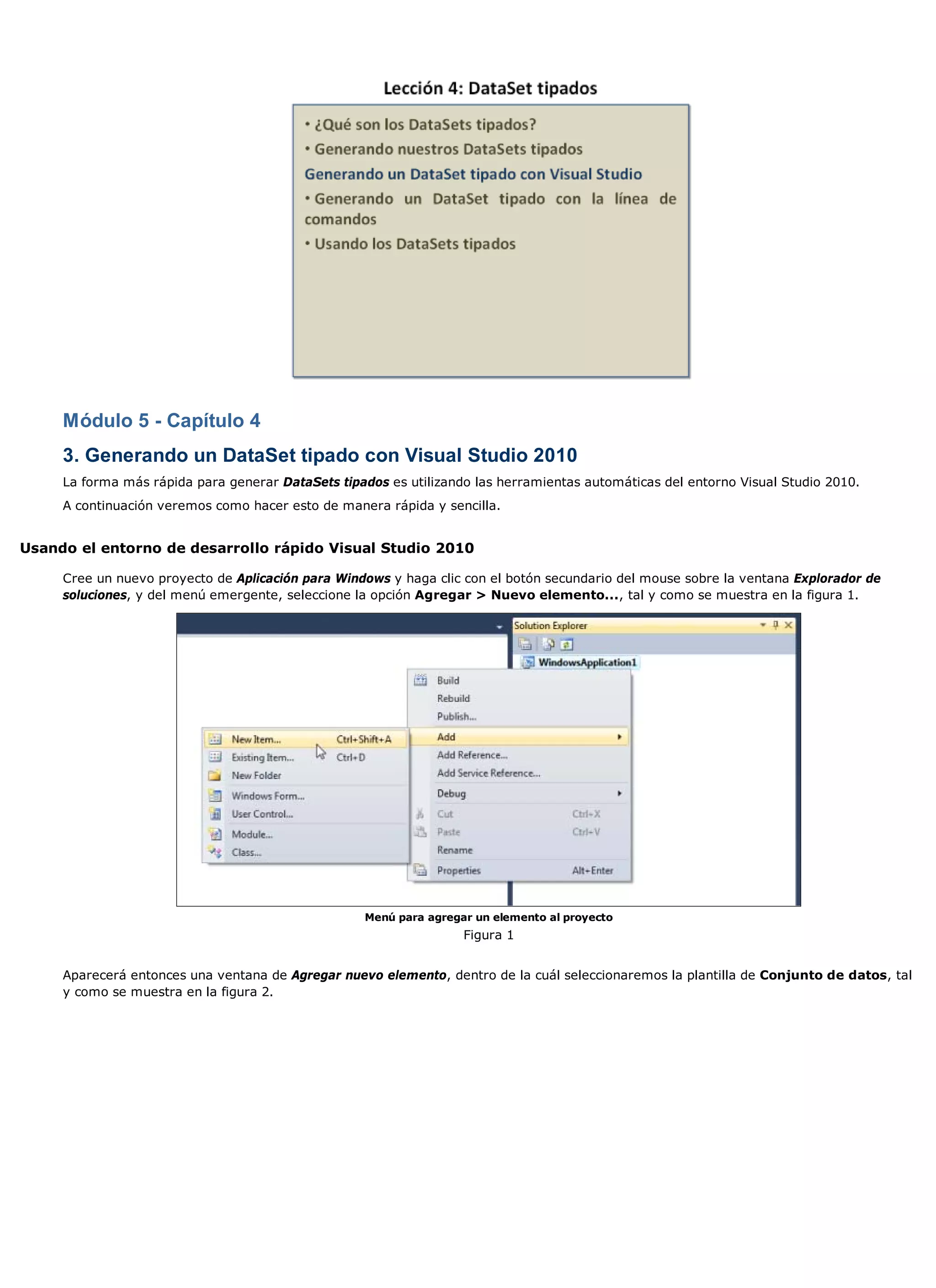 Módulo 5 - Capítulo 4
     3. Generando un DataSet tipado con Visual Studio 2010
     La forma más rápida para generar DataSets tipados es utilizando las herramientas automáticas del entorno Visual Studio 2010.
     A continuación veremos como hacer esto de manera rápida y sencilla.


Usando el entorno de desarrollo rápido Visual Studio 2010

     Cree un nuevo proyecto de Aplicación para Windows y haga clic con el botón secundario del mouse sobre la ventana Explorador de
     soluciones, y del menú emergente, seleccione la opción Agregar > Nuevo elemento..., tal y como se muestra en la figura 1.




                                                   Menú para agregar un elemento al proyecto
                                                                   Figura 1


     Aparecerá entonces una ventana de Agregar nuevo elemento, dentro de la cuál seleccionaremos la plantilla de Conjunto de datos, tal
     y como se muestra en la figura 2.
 