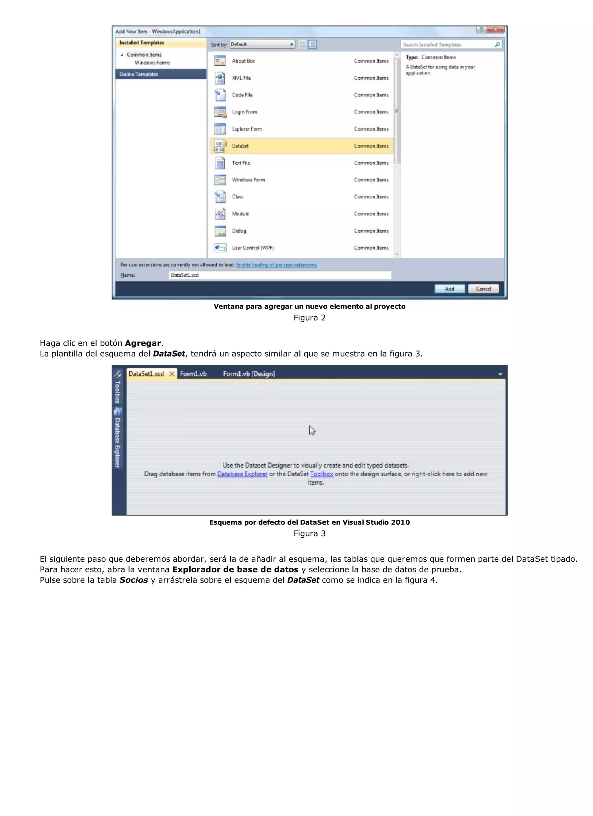 Ventana para agregar un nuevo elemento al proyecto
                                                                Figura 2


Haga clic en el botón Agregar.
La plantilla del esquema del DataSet, tendrá un aspecto similar al que se muestra en la figura 3.




                                          Esquema por defecto del DataSet en Visual Studio 2010
                                                                Figura 3


El siguiente paso que deberemos abordar, será la de añadir al esquema, las tablas que queremos que formen parte del DataSet tipado.
Para hacer esto, abra la ventana Explorador de base de datos y seleccione la base de datos de prueba.
Pulse sobre la tabla Socios y arrástrela sobre el esquema del DataSet como se indica en la figura 4.
 