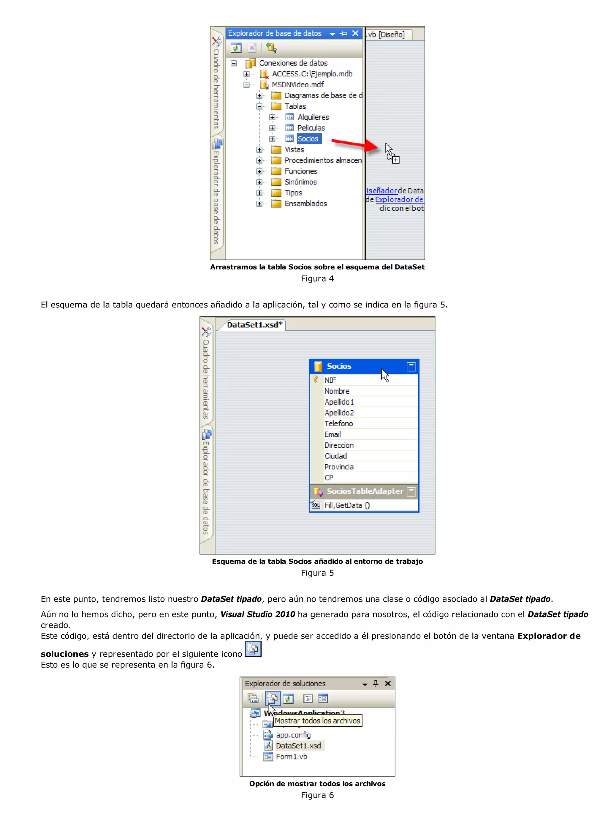 Arrastramos la tabla Socios sobre el esquema del DataSet
                                                                 Figura 4


El esquema de la tabla quedará entonces añadido a la aplicación, tal y como se indica en la figura 5.




                                          Esquema de la tabla Socios añadido al entorno de trabajo
                                                                 Figura 5


En este punto, tendremos listo nuestro DataSet tipado, pero aún no tendremos una clase o código asociado al DataSet tipado.
Aún no lo hemos dicho, pero en este punto, Visual Studio 2010 ha generado para nosotros, el código relacionado con el DataSet tipado
creado.
Este código, está dentro del directorio de la aplicación, y puede ser accedido a él presionando el botón de la ventana Explorador de

soluciones y representado por el siguiente icono
Esto es lo que se representa en la figura 6.




                                                    Opción de mostrar todos los archivos
                                                                 Figura 6
 