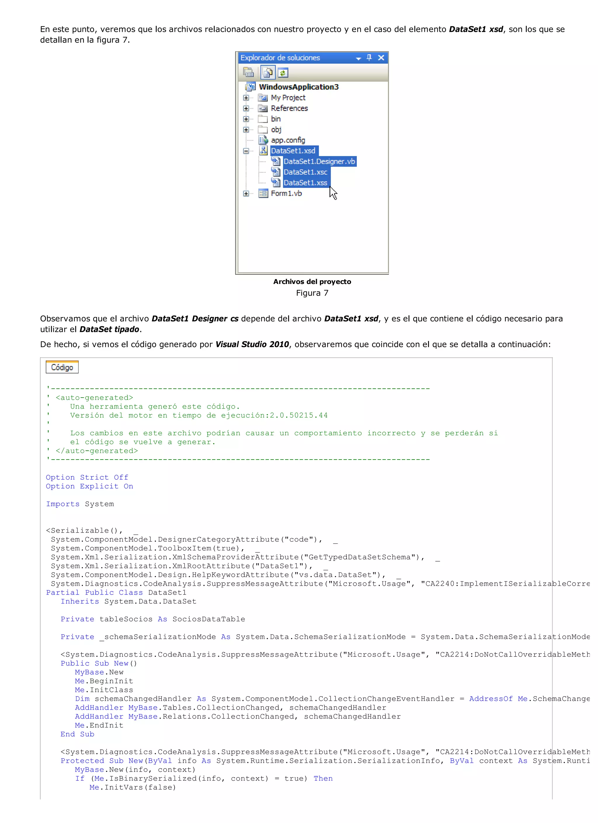 En este punto, veremos que los archivos relacionados con nuestro proyecto y en el caso del elemento DataSet1 xsd, son los que se
detallan en la figura 7.




                                                         Archivos del proyecto
                                                               Figura 7


Observamos que el archivo DataSet1 Designer cs depende del archivo DataSet1 xsd, y es el que contiene el código necesario para
utilizar el DataSet tipado.
De hecho, si vemos el código generado por Visual Studio 2010, observaremos que coincide con el que se detalla a continuación:




 '------------------------------------------------------------------------------
 ' <auto-generated>
 '    Una herramienta generó este código.
 '    Versión del motor en tiempo de ejecución:2.0.50215.44
 '
 '    Los cambios en este archivo podrían causar un comportamiento incorrecto y se perderán si
 '    el código se vuelve a generar.
 ' </auto-generated>
 '------------------------------------------------------------------------------

 Option Strict Off
 Option Explicit On

 Imports System


 <Serializable(), _
  System.ComponentModel.DesignerCategoryAttribute("code"), _
  System.ComponentModel.ToolboxItem(true), _
  System.Xml.Serialization.XmlSchemaProviderAttribute("GetTypedDataSetSchema"), _
  System.Xml.Serialization.XmlRootAttribute("DataSet1"), _
  System.ComponentModel.Design.HelpKeywordAttribute("vs.data.DataSet"), _
  System.Diagnostics.CodeAnalysis.SuppressMessageAttribute("Microsoft.Usage", "CA2240:ImplementISerializableCorre
 Partial Public Class DataSet1
    Inherits System.Data.DataSet

    Private tableSocios As SociosDataTable

    Private _schemaSerializationMode As System.Data.SchemaSerializationMode = System.Data.SchemaSerializationMode

    <System.Diagnostics.CodeAnalysis.SuppressMessageAttribute("Microsoft.Usage", "CA2214:DoNotCallOverridableMeth
    Public Sub New()
       MyBase.New
       Me.BeginInit
       Me.InitClass
       Dim schemaChangedHandler As System.ComponentModel.CollectionChangeEventHandler = AddressOf Me.SchemaChange
       AddHandler MyBase.Tables.CollectionChanged, schemaChangedHandler
       AddHandler MyBase.Relations.CollectionChanged, schemaChangedHandler
       Me.EndInit
    End Sub

    <System.Diagnostics.CodeAnalysis.SuppressMessageAttribute("Microsoft.Usage", "CA2214:DoNotCallOverridableMeth
    Protected Sub New(ByVal info As System.Runtime.Serialization.SerializationInfo, ByVal context As System.Runti
       MyBase.New(info, context)
       If (Me.IsBinarySerialized(info, context) = true) Then
          Me.InitVars(false)
 