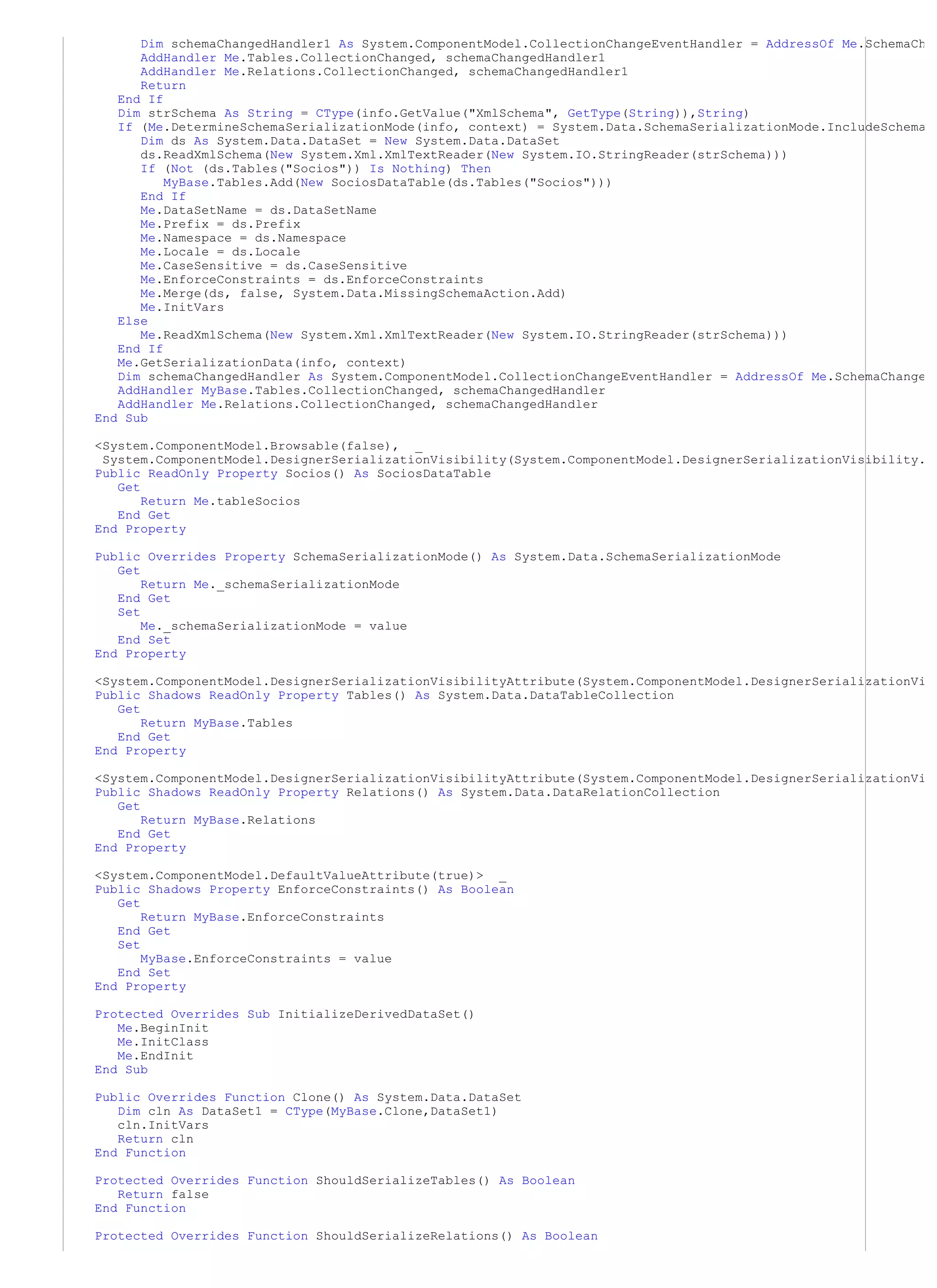 Dim schemaChangedHandler1 As System.ComponentModel.CollectionChangeEventHandler = AddressOf Me.SchemaCh
      AddHandler Me.Tables.CollectionChanged, schemaChangedHandler1
      AddHandler Me.Relations.CollectionChanged, schemaChangedHandler1
      Return
   End If
   Dim strSchema As String = CType(info.GetValue("XmlSchema", GetType(String)),String)
   If (Me.DetermineSchemaSerializationMode(info, context) = System.Data.SchemaSerializationMode.IncludeSchema
      Dim ds As System.Data.DataSet = New System.Data.DataSet
      ds.ReadXmlSchema(New System.Xml.XmlTextReader(New System.IO.StringReader(strSchema)))
      If (Not (ds.Tables("Socios")) Is Nothing) Then
          MyBase.Tables.Add(New SociosDataTable(ds.Tables("Socios")))
      End If
      Me.DataSetName = ds.DataSetName
      Me.Prefix = ds.Prefix
      Me.Namespace = ds.Namespace
      Me.Locale = ds.Locale
      Me.CaseSensitive = ds.CaseSensitive
      Me.EnforceConstraints = ds.EnforceConstraints
      Me.Merge(ds, false, System.Data.MissingSchemaAction.Add)
      Me.InitVars
   Else
      Me.ReadXmlSchema(New System.Xml.XmlTextReader(New System.IO.StringReader(strSchema)))
   End If
   Me.GetSerializationData(info, context)
   Dim schemaChangedHandler As System.ComponentModel.CollectionChangeEventHandler = AddressOf Me.SchemaChange
   AddHandler MyBase.Tables.CollectionChanged, schemaChangedHandler
   AddHandler Me.Relations.CollectionChanged, schemaChangedHandler
End Sub

<System.ComponentModel.Browsable(false), _
 System.ComponentModel.DesignerSerializationVisibility(System.ComponentModel.DesignerSerializationVisibility.
Public ReadOnly Property Socios() As SociosDataTable
   Get
       Return Me.tableSocios
   End Get
End Property

Public Overrides Property SchemaSerializationMode() As System.Data.SchemaSerializationMode
   Get
       Return Me._schemaSerializationMode
   End Get
   Set
       Me._schemaSerializationMode = value
   End Set
End Property

<System.ComponentModel.DesignerSerializationVisibilityAttribute(System.ComponentModel.DesignerSerializationVi
Public Shadows ReadOnly Property Tables() As System.Data.DataTableCollection
   Get
       Return MyBase.Tables
   End Get
End Property

<System.ComponentModel.DesignerSerializationVisibilityAttribute(System.ComponentModel.DesignerSerializationVi
Public Shadows ReadOnly Property Relations() As System.Data.DataRelationCollection
   Get
       Return MyBase.Relations
   End Get
End Property

<System.ComponentModel.DefaultValueAttribute(true)> _
Public Shadows Property EnforceConstraints() As Boolean
   Get
       Return MyBase.EnforceConstraints
   End Get
   Set
       MyBase.EnforceConstraints = value
   End Set
End Property

Protected Overrides Sub InitializeDerivedDataSet()
   Me.BeginInit
   Me.InitClass
   Me.EndInit
End Sub

Public Overrides Function Clone() As System.Data.DataSet
   Dim cln As DataSet1 = CType(MyBase.Clone,DataSet1)
   cln.InitVars
   Return cln
End Function

Protected Overrides Function ShouldSerializeTables() As Boolean
   Return false
End Function

Protected Overrides Function ShouldSerializeRelations() As Boolean
 