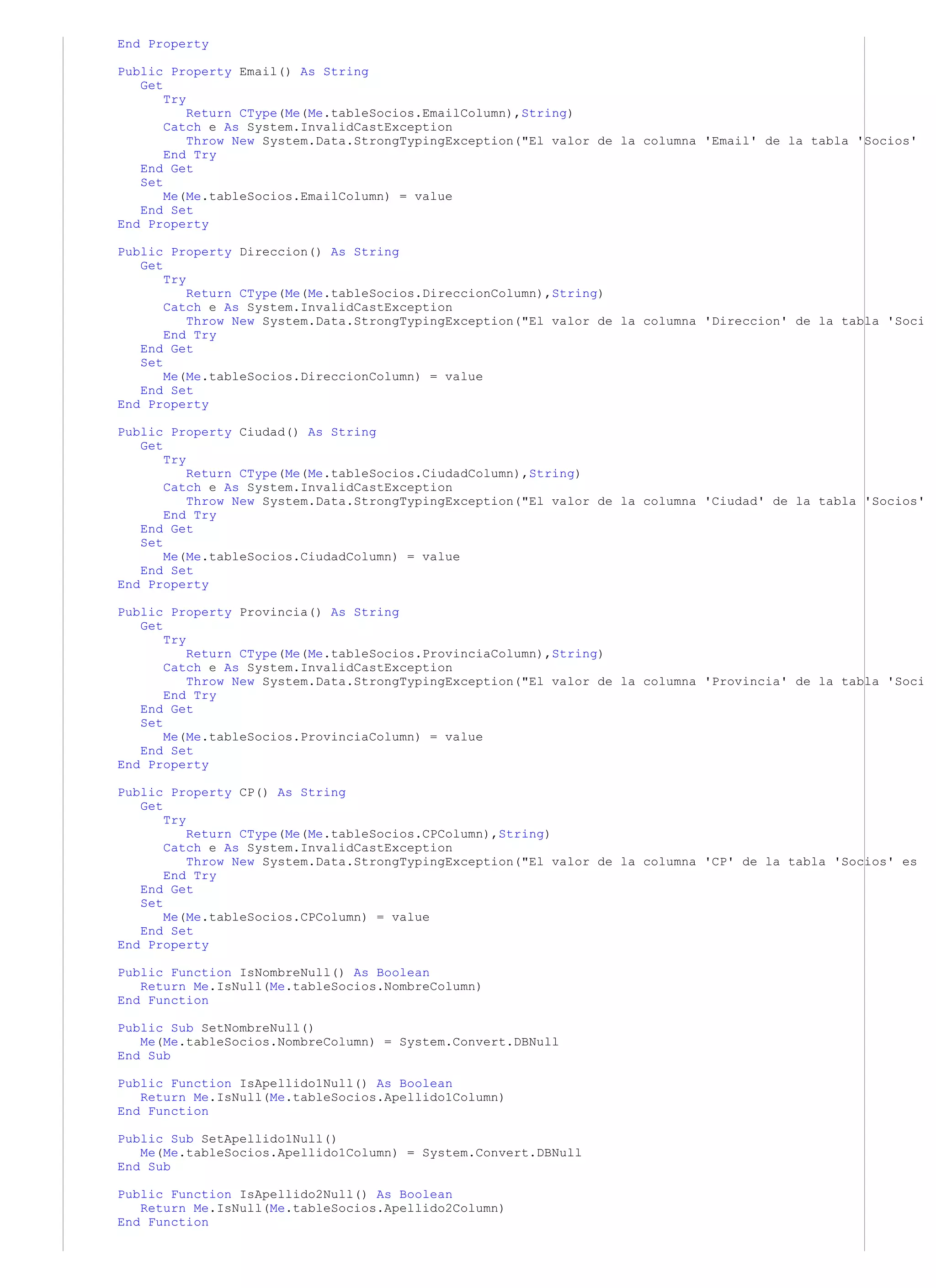 End Property

Public Property Email() As String
   Get
       Try
           Return CType(Me(Me.tableSocios.EmailColumn),String)
       Catch e As System.InvalidCastException
           Throw New System.Data.StrongTypingException("El valor de la columna 'Email' de la tabla 'Socios'
       End Try
   End Get
   Set
       Me(Me.tableSocios.EmailColumn) = value
   End Set
End Property

Public Property Direccion() As String
   Get
       Try
           Return CType(Me(Me.tableSocios.DireccionColumn),String)
       Catch e As System.InvalidCastException
           Throw New System.Data.StrongTypingException("El valor de la columna 'Direccion' de la tabla 'Soci
       End Try
   End Get
   Set
       Me(Me.tableSocios.DireccionColumn) = value
   End Set
End Property

Public Property Ciudad() As String
   Get
       Try
           Return CType(Me(Me.tableSocios.CiudadColumn),String)
       Catch e As System.InvalidCastException
           Throw New System.Data.StrongTypingException("El valor de la columna 'Ciudad' de la tabla 'Socios'
       End Try
   End Get
   Set
       Me(Me.tableSocios.CiudadColumn) = value
   End Set
End Property

Public Property Provincia() As String
   Get
       Try
           Return CType(Me(Me.tableSocios.ProvinciaColumn),String)
       Catch e As System.InvalidCastException
           Throw New System.Data.StrongTypingException("El valor de la columna 'Provincia' de la tabla 'Soci
       End Try
   End Get
   Set
       Me(Me.tableSocios.ProvinciaColumn) = value
   End Set
End Property

Public Property CP() As String
   Get
       Try
           Return CType(Me(Me.tableSocios.CPColumn),String)
       Catch e As System.InvalidCastException
           Throw New System.Data.StrongTypingException("El valor de la columna 'CP' de la tabla 'Socios' es
       End Try
   End Get
   Set
       Me(Me.tableSocios.CPColumn) = value
   End Set
End Property

Public Function IsNombreNull() As Boolean
   Return Me.IsNull(Me.tableSocios.NombreColumn)
End Function

Public Sub SetNombreNull()
   Me(Me.tableSocios.NombreColumn) = System.Convert.DBNull
End Sub

Public Function IsApellido1Null() As Boolean
   Return Me.IsNull(Me.tableSocios.Apellido1Column)
End Function

Public Sub SetApellido1Null()
   Me(Me.tableSocios.Apellido1Column) = System.Convert.DBNull
End Sub

Public Function IsApellido2Null() As Boolean
   Return Me.IsNull(Me.tableSocios.Apellido2Column)
End Function
 