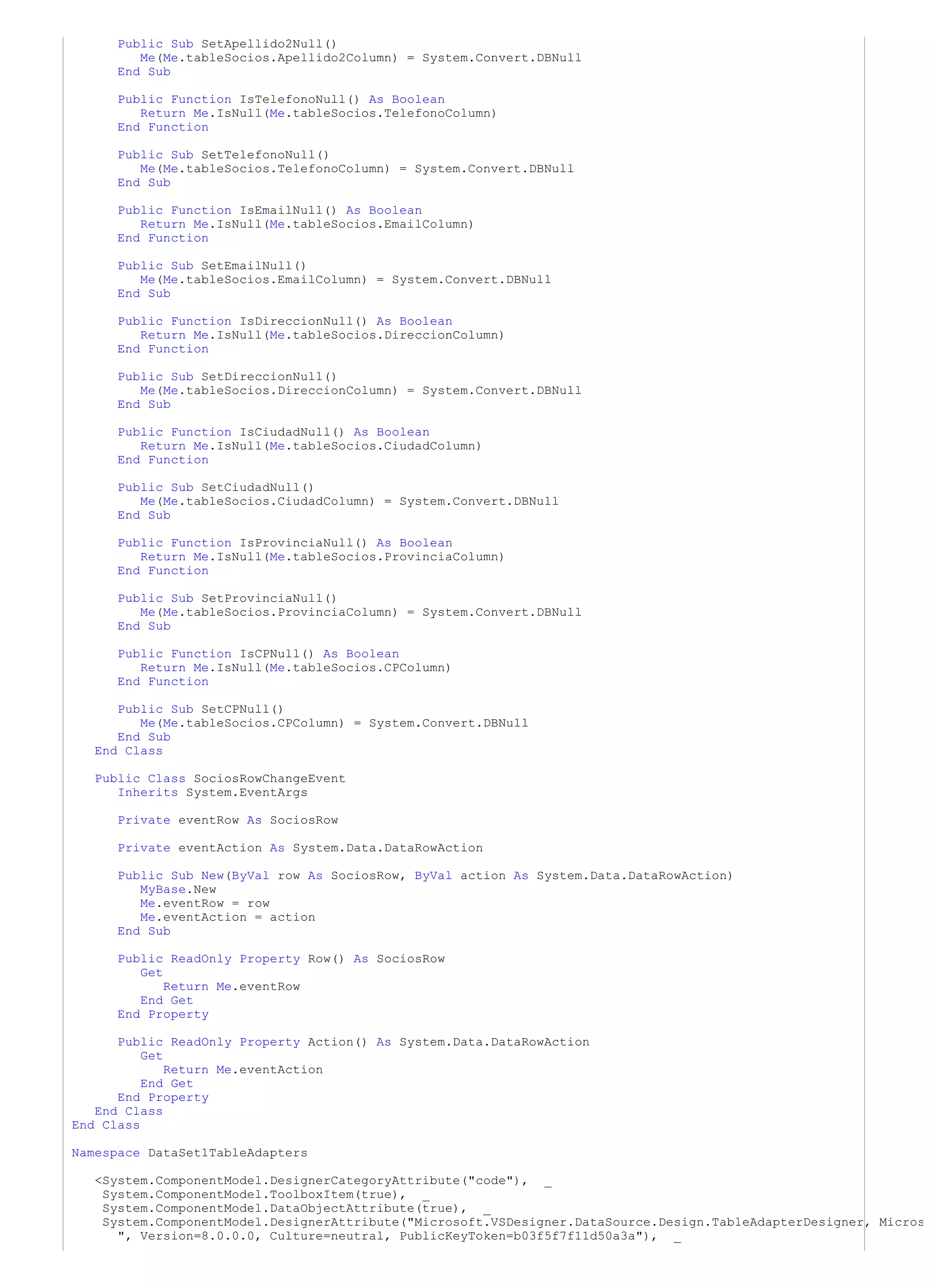 Public Sub SetApellido2Null()
         Me(Me.tableSocios.Apellido2Column) = System.Convert.DBNull
      End Sub

     Public Function IsTelefonoNull() As Boolean
        Return Me.IsNull(Me.tableSocios.TelefonoColumn)
     End Function

     Public Sub SetTelefonoNull()
        Me(Me.tableSocios.TelefonoColumn) = System.Convert.DBNull
     End Sub

     Public Function IsEmailNull() As Boolean
        Return Me.IsNull(Me.tableSocios.EmailColumn)
     End Function

     Public Sub SetEmailNull()
        Me(Me.tableSocios.EmailColumn) = System.Convert.DBNull
     End Sub

     Public Function IsDireccionNull() As Boolean
        Return Me.IsNull(Me.tableSocios.DireccionColumn)
     End Function

     Public Sub SetDireccionNull()
        Me(Me.tableSocios.DireccionColumn) = System.Convert.DBNull
     End Sub

      Public Function IsCiudadNull() As Boolean
         Return Me.IsNull(Me.tableSocios.CiudadColumn)
      End Function

      Public Sub SetCiudadNull()
         Me(Me.tableSocios.CiudadColumn) = System.Convert.DBNull
      End Sub

      Public Function IsProvinciaNull() As Boolean
         Return Me.IsNull(Me.tableSocios.ProvinciaColumn)
      End Function

      Public Sub SetProvinciaNull()
         Me(Me.tableSocios.ProvinciaColumn) = System.Convert.DBNull
      End Sub

      Public Function IsCPNull() As Boolean
         Return Me.IsNull(Me.tableSocios.CPColumn)
      End Function

      Public Sub SetCPNull()
         Me(Me.tableSocios.CPColumn) = System.Convert.DBNull
      End Sub
   End Class

   Public Class SociosRowChangeEvent
      Inherits System.EventArgs

      Private eventRow As SociosRow

      Private eventAction As System.Data.DataRowAction

      Public Sub New(ByVal row As SociosRow, ByVal action As System.Data.DataRowAction)
         MyBase.New
         Me.eventRow = row
         Me.eventAction = action
      End Sub

      Public ReadOnly Property Row() As SociosRow
         Get
             Return Me.eventRow
         End Get
      End Property

      Public ReadOnly Property Action() As System.Data.DataRowAction
          Get
              Return Me.eventAction
          End Get
      End Property
   End Class
End Class

Namespace DataSet1TableAdapters

   <System.ComponentModel.DesignerCategoryAttribute("code"), _
    System.ComponentModel.ToolboxItem(true), _
    System.ComponentModel.DataObjectAttribute(true), _
    System.ComponentModel.DesignerAttribute("Microsoft.VSDesigner.DataSource.Design.TableAdapterDesigner, Micros
      ", Version=8.0.0.0, Culture=neutral, PublicKeyToken=b03f5f7f11d50a3a"), _
 