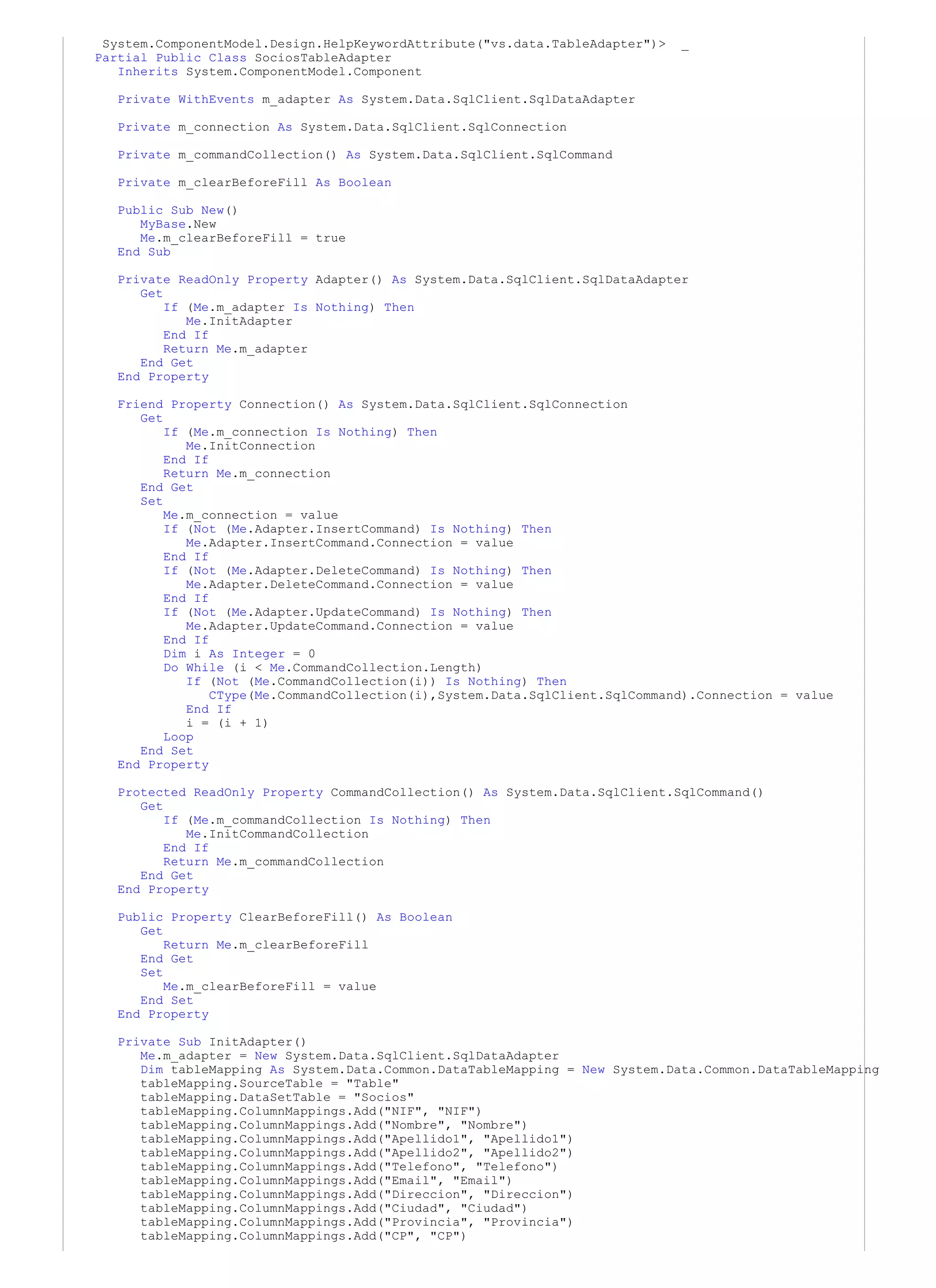 System.ComponentModel.Design.HelpKeywordAttribute("vs.data.TableAdapter")>   _
Partial Public Class SociosTableAdapter
   Inherits System.ComponentModel.Component

   Private WithEvents m_adapter As System.Data.SqlClient.SqlDataAdapter

   Private m_connection As System.Data.SqlClient.SqlConnection

   Private m_commandCollection() As System.Data.SqlClient.SqlCommand

  Private m_clearBeforeFill As Boolean

  Public Sub New()
     MyBase.New
     Me.m_clearBeforeFill = true
  End Sub

  Private ReadOnly Property Adapter() As System.Data.SqlClient.SqlDataAdapter
     Get
         If (Me.m_adapter Is Nothing) Then
            Me.InitAdapter
         End If
         Return Me.m_adapter
     End Get
  End Property

   Friend Property Connection() As System.Data.SqlClient.SqlConnection
      Get
          If (Me.m_connection Is Nothing) Then
             Me.InitConnection
          End If
          Return Me.m_connection
      End Get
      Set
          Me.m_connection = value
          If (Not (Me.Adapter.InsertCommand) Is Nothing) Then
             Me.Adapter.InsertCommand.Connection = value
          End If
          If (Not (Me.Adapter.DeleteCommand) Is Nothing) Then
             Me.Adapter.DeleteCommand.Connection = value
          End If
          If (Not (Me.Adapter.UpdateCommand) Is Nothing) Then
             Me.Adapter.UpdateCommand.Connection = value
          End If
          Dim i As Integer = 0
          Do While (i < Me.CommandCollection.Length)
             If (Not (Me.CommandCollection(i)) Is Nothing) Then
                 CType(Me.CommandCollection(i),System.Data.SqlClient.SqlCommand).Connection = value
             End If
             i = (i + 1)
          Loop
      End Set
   End Property

   Protected ReadOnly Property CommandCollection() As System.Data.SqlClient.SqlCommand()
      Get
          If (Me.m_commandCollection Is Nothing) Then
             Me.InitCommandCollection
          End If
          Return Me.m_commandCollection
      End Get
   End Property

   Public Property ClearBeforeFill() As Boolean
      Get
          Return Me.m_clearBeforeFill
      End Get
      Set
          Me.m_clearBeforeFill = value
      End Set
   End Property

   Private Sub InitAdapter()
      Me.m_adapter = New System.Data.SqlClient.SqlDataAdapter
      Dim tableMapping As System.Data.Common.DataTableMapping = New System.Data.Common.DataTableMapping
      tableMapping.SourceTable = "Table"
      tableMapping.DataSetTable = "Socios"
      tableMapping.ColumnMappings.Add("NIF", "NIF")
      tableMapping.ColumnMappings.Add("Nombre", "Nombre")
      tableMapping.ColumnMappings.Add("Apellido1", "Apellido1")
      tableMapping.ColumnMappings.Add("Apellido2", "Apellido2")
      tableMapping.ColumnMappings.Add("Telefono", "Telefono")
      tableMapping.ColumnMappings.Add("Email", "Email")
      tableMapping.ColumnMappings.Add("Direccion", "Direccion")
      tableMapping.ColumnMappings.Add("Ciudad", "Ciudad")
      tableMapping.ColumnMappings.Add("Provincia", "Provincia")
      tableMapping.ColumnMappings.Add("CP", "CP")
 
