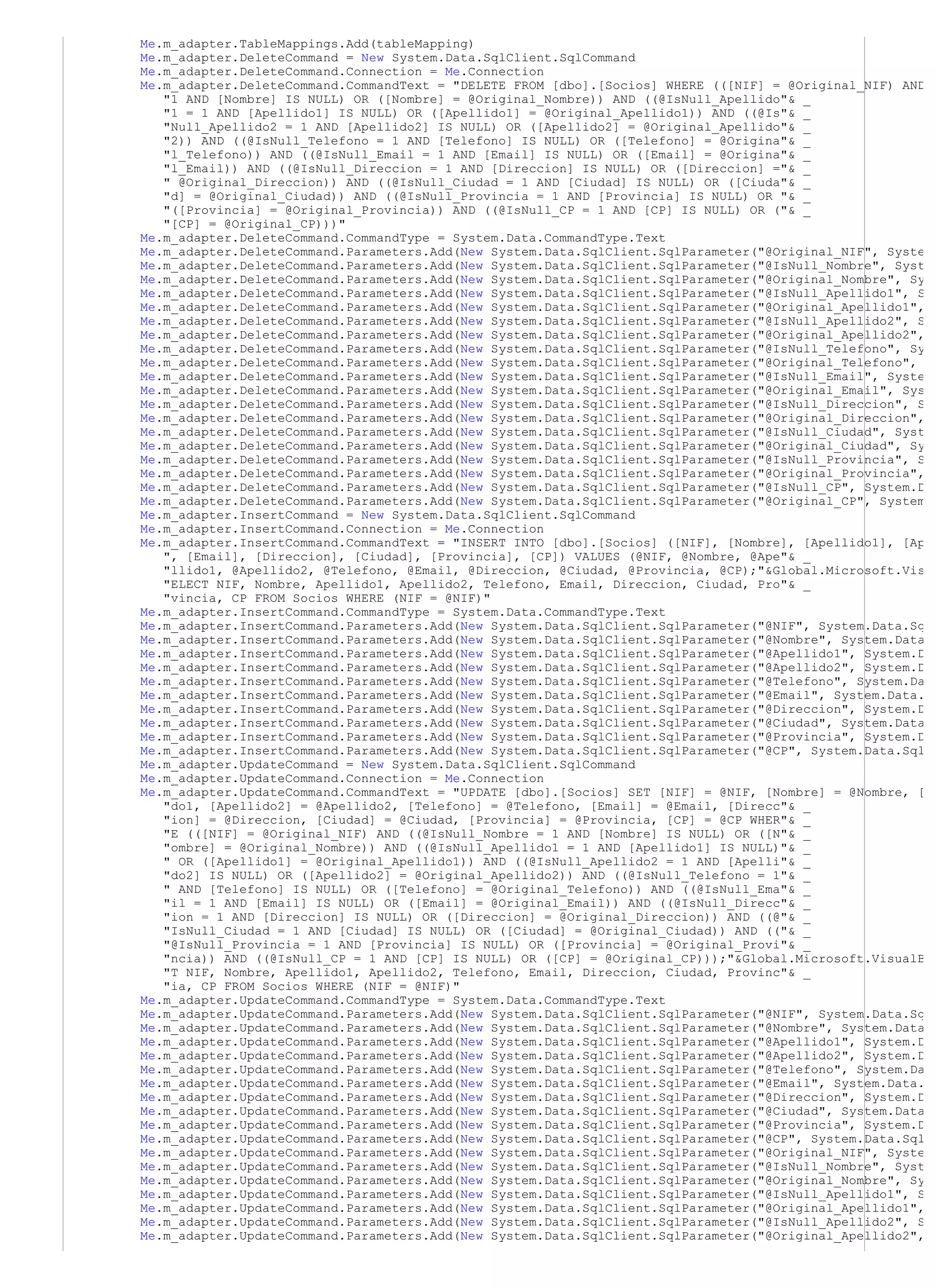 Me.m_adapter.TableMappings.Add(tableMapping)
Me.m_adapter.DeleteCommand = New System.Data.SqlClient.SqlCommand
Me.m_adapter.DeleteCommand.Connection = Me.Connection
Me.m_adapter.DeleteCommand.CommandText = "DELETE FROM [dbo].[Socios] WHERE (([NIF] = @Original_NIF) AND
   "1 AND [Nombre] IS NULL) OR ([Nombre] = @Original_Nombre)) AND ((@IsNull_Apellido"& _
   "1 = 1 AND [Apellido1] IS NULL) OR ([Apellido1] = @Original_Apellido1)) AND ((@Is"& _
   "Null_Apellido2 = 1 AND [Apellido2] IS NULL) OR ([Apellido2] = @Original_Apellido"& _
   "2)) AND ((@IsNull_Telefono = 1 AND [Telefono] IS NULL) OR ([Telefono] = @Origina"& _
   "l_Telefono)) AND ((@IsNull_Email = 1 AND [Email] IS NULL) OR ([Email] = @Origina"& _
   "l_Email)) AND ((@IsNull_Direccion = 1 AND [Direccion] IS NULL) OR ([Direccion] ="& _
   " @Original_Direccion)) AND ((@IsNull_Ciudad = 1 AND [Ciudad] IS NULL) OR ([Ciuda"& _
   "d] = @Original_Ciudad)) AND ((@IsNull_Provincia = 1 AND [Provincia] IS NULL) OR "& _
   "([Provincia] = @Original_Provincia)) AND ((@IsNull_CP = 1 AND [CP] IS NULL) OR ("& _
   "[CP] = @Original_CP)))"
Me.m_adapter.DeleteCommand.CommandType = System.Data.CommandType.Text
Me.m_adapter.DeleteCommand.Parameters.Add(New System.Data.SqlClient.SqlParameter("@Original_NIF", Syste
Me.m_adapter.DeleteCommand.Parameters.Add(New System.Data.SqlClient.SqlParameter("@IsNull_Nombre", Syst
Me.m_adapter.DeleteCommand.Parameters.Add(New System.Data.SqlClient.SqlParameter("@Original_Nombre", Sy
Me.m_adapter.DeleteCommand.Parameters.Add(New System.Data.SqlClient.SqlParameter("@IsNull_Apellido1", S
Me.m_adapter.DeleteCommand.Parameters.Add(New System.Data.SqlClient.SqlParameter("@Original_Apellido1",
Me.m_adapter.DeleteCommand.Parameters.Add(New System.Data.SqlClient.SqlParameter("@IsNull_Apellido2", S
Me.m_adapter.DeleteCommand.Parameters.Add(New System.Data.SqlClient.SqlParameter("@Original_Apellido2",
Me.m_adapter.DeleteCommand.Parameters.Add(New System.Data.SqlClient.SqlParameter("@IsNull_Telefono", Sy
Me.m_adapter.DeleteCommand.Parameters.Add(New System.Data.SqlClient.SqlParameter("@Original_Telefono",
Me.m_adapter.DeleteCommand.Parameters.Add(New System.Data.SqlClient.SqlParameter("@IsNull_Email", Syste
Me.m_adapter.DeleteCommand.Parameters.Add(New System.Data.SqlClient.SqlParameter("@Original_Email", Sys
Me.m_adapter.DeleteCommand.Parameters.Add(New System.Data.SqlClient.SqlParameter("@IsNull_Direccion", S
Me.m_adapter.DeleteCommand.Parameters.Add(New System.Data.SqlClient.SqlParameter("@Original_Direccion",
Me.m_adapter.DeleteCommand.Parameters.Add(New System.Data.SqlClient.SqlParameter("@IsNull_Ciudad", Syst
Me.m_adapter.DeleteCommand.Parameters.Add(New System.Data.SqlClient.SqlParameter("@Original_Ciudad", Sy
Me.m_adapter.DeleteCommand.Parameters.Add(New System.Data.SqlClient.SqlParameter("@IsNull_Provincia", S
Me.m_adapter.DeleteCommand.Parameters.Add(New System.Data.SqlClient.SqlParameter("@Original_Provincia",
Me.m_adapter.DeleteCommand.Parameters.Add(New System.Data.SqlClient.SqlParameter("@IsNull_CP", System.D
Me.m_adapter.DeleteCommand.Parameters.Add(New System.Data.SqlClient.SqlParameter("@Original_CP", System
Me.m_adapter.InsertCommand = New System.Data.SqlClient.SqlCommand
Me.m_adapter.InsertCommand.Connection = Me.Connection
Me.m_adapter.InsertCommand.CommandText = "INSERT INTO [dbo].[Socios] ([NIF], [Nombre], [Apellido1], [Ap
   ", [Email], [Direccion], [Ciudad], [Provincia], [CP]) VALUES (@NIF, @Nombre, @Ape"& _
   "llido1, @Apellido2, @Telefono, @Email, @Direccion, @Ciudad, @Provincia, @CP);"&Global.Microsoft.Vis
   "ELECT NIF, Nombre, Apellido1, Apellido2, Telefono, Email, Direccion, Ciudad, Pro"& _
   "vincia, CP FROM Socios WHERE (NIF = @NIF)"
Me.m_adapter.InsertCommand.CommandType = System.Data.CommandType.Text
Me.m_adapter.InsertCommand.Parameters.Add(New System.Data.SqlClient.SqlParameter("@NIF", System.Data.Sq
Me.m_adapter.InsertCommand.Parameters.Add(New System.Data.SqlClient.SqlParameter("@Nombre", System.Data
Me.m_adapter.InsertCommand.Parameters.Add(New System.Data.SqlClient.SqlParameter("@Apellido1", System.D
Me.m_adapter.InsertCommand.Parameters.Add(New System.Data.SqlClient.SqlParameter("@Apellido2", System.D
Me.m_adapter.InsertCommand.Parameters.Add(New System.Data.SqlClient.SqlParameter("@Telefono", System.Da
Me.m_adapter.InsertCommand.Parameters.Add(New System.Data.SqlClient.SqlParameter("@Email", System.Data.
Me.m_adapter.InsertCommand.Parameters.Add(New System.Data.SqlClient.SqlParameter("@Direccion", System.D
Me.m_adapter.InsertCommand.Parameters.Add(New System.Data.SqlClient.SqlParameter("@Ciudad", System.Data
Me.m_adapter.InsertCommand.Parameters.Add(New System.Data.SqlClient.SqlParameter("@Provincia", System.D
Me.m_adapter.InsertCommand.Parameters.Add(New System.Data.SqlClient.SqlParameter("@CP", System.Data.Sql
Me.m_adapter.UpdateCommand = New System.Data.SqlClient.SqlCommand
Me.m_adapter.UpdateCommand.Connection = Me.Connection
Me.m_adapter.UpdateCommand.CommandText = "UPDATE [dbo].[Socios] SET [NIF] = @NIF, [Nombre] = @Nombre, [
   "do1, [Apellido2] = @Apellido2, [Telefono] = @Telefono, [Email] = @Email, [Direcc"& _
   "ion] = @Direccion, [Ciudad] = @Ciudad, [Provincia] = @Provincia, [CP] = @CP WHER"& _
   "E (([NIF] = @Original_NIF) AND ((@IsNull_Nombre = 1 AND [Nombre] IS NULL) OR ([N"& _
   "ombre] = @Original_Nombre)) AND ((@IsNull_Apellido1 = 1 AND [Apellido1] IS NULL)"& _
   " OR ([Apellido1] = @Original_Apellido1)) AND ((@IsNull_Apellido2 = 1 AND [Apelli"& _
   "do2] IS NULL) OR ([Apellido2] = @Original_Apellido2)) AND ((@IsNull_Telefono = 1"& _
   " AND [Telefono] IS NULL) OR ([Telefono] = @Original_Telefono)) AND ((@IsNull_Ema"& _
   "il = 1 AND [Email] IS NULL) OR ([Email] = @Original_Email)) AND ((@IsNull_Direcc"& _
   "ion = 1 AND [Direccion] IS NULL) OR ([Direccion] = @Original_Direccion)) AND ((@"& _
   "IsNull_Ciudad = 1 AND [Ciudad] IS NULL) OR ([Ciudad] = @Original_Ciudad)) AND (("& _
   "@IsNull_Provincia = 1 AND [Provincia] IS NULL) OR ([Provincia] = @Original_Provi"& _
   "ncia)) AND ((@IsNull_CP = 1 AND [CP] IS NULL) OR ([CP] = @Original_CP)));"&Global.Microsoft.VisualB
   "T NIF, Nombre, Apellido1, Apellido2, Telefono, Email, Direccion, Ciudad, Provinc"& _
   "ia, CP FROM Socios WHERE (NIF = @NIF)"
Me.m_adapter.UpdateCommand.CommandType = System.Data.CommandType.Text
Me.m_adapter.UpdateCommand.Parameters.Add(New System.Data.SqlClient.SqlParameter("@NIF", System.Data.Sq
Me.m_adapter.UpdateCommand.Parameters.Add(New System.Data.SqlClient.SqlParameter("@Nombre", System.Data
Me.m_adapter.UpdateCommand.Parameters.Add(New System.Data.SqlClient.SqlParameter("@Apellido1", System.D
Me.m_adapter.UpdateCommand.Parameters.Add(New System.Data.SqlClient.SqlParameter("@Apellido2", System.D
Me.m_adapter.UpdateCommand.Parameters.Add(New System.Data.SqlClient.SqlParameter("@Telefono", System.Da
Me.m_adapter.UpdateCommand.Parameters.Add(New System.Data.SqlClient.SqlParameter("@Email", System.Data.
Me.m_adapter.UpdateCommand.Parameters.Add(New System.Data.SqlClient.SqlParameter("@Direccion", System.D
Me.m_adapter.UpdateCommand.Parameters.Add(New System.Data.SqlClient.SqlParameter("@Ciudad", System.Data
Me.m_adapter.UpdateCommand.Parameters.Add(New System.Data.SqlClient.SqlParameter("@Provincia", System.D
Me.m_adapter.UpdateCommand.Parameters.Add(New System.Data.SqlClient.SqlParameter("@CP", System.Data.Sql
Me.m_adapter.UpdateCommand.Parameters.Add(New System.Data.SqlClient.SqlParameter("@Original_NIF", Syste
Me.m_adapter.UpdateCommand.Parameters.Add(New System.Data.SqlClient.SqlParameter("@IsNull_Nombre", Syst
Me.m_adapter.UpdateCommand.Parameters.Add(New System.Data.SqlClient.SqlParameter("@Original_Nombre", Sy
Me.m_adapter.UpdateCommand.Parameters.Add(New System.Data.SqlClient.SqlParameter("@IsNull_Apellido1", S
Me.m_adapter.UpdateCommand.Parameters.Add(New System.Data.SqlClient.SqlParameter("@Original_Apellido1",
Me.m_adapter.UpdateCommand.Parameters.Add(New System.Data.SqlClient.SqlParameter("@IsNull_Apellido2", S
Me.m_adapter.UpdateCommand.Parameters.Add(New System.Data.SqlClient.SqlParameter("@Original_Apellido2",
 
