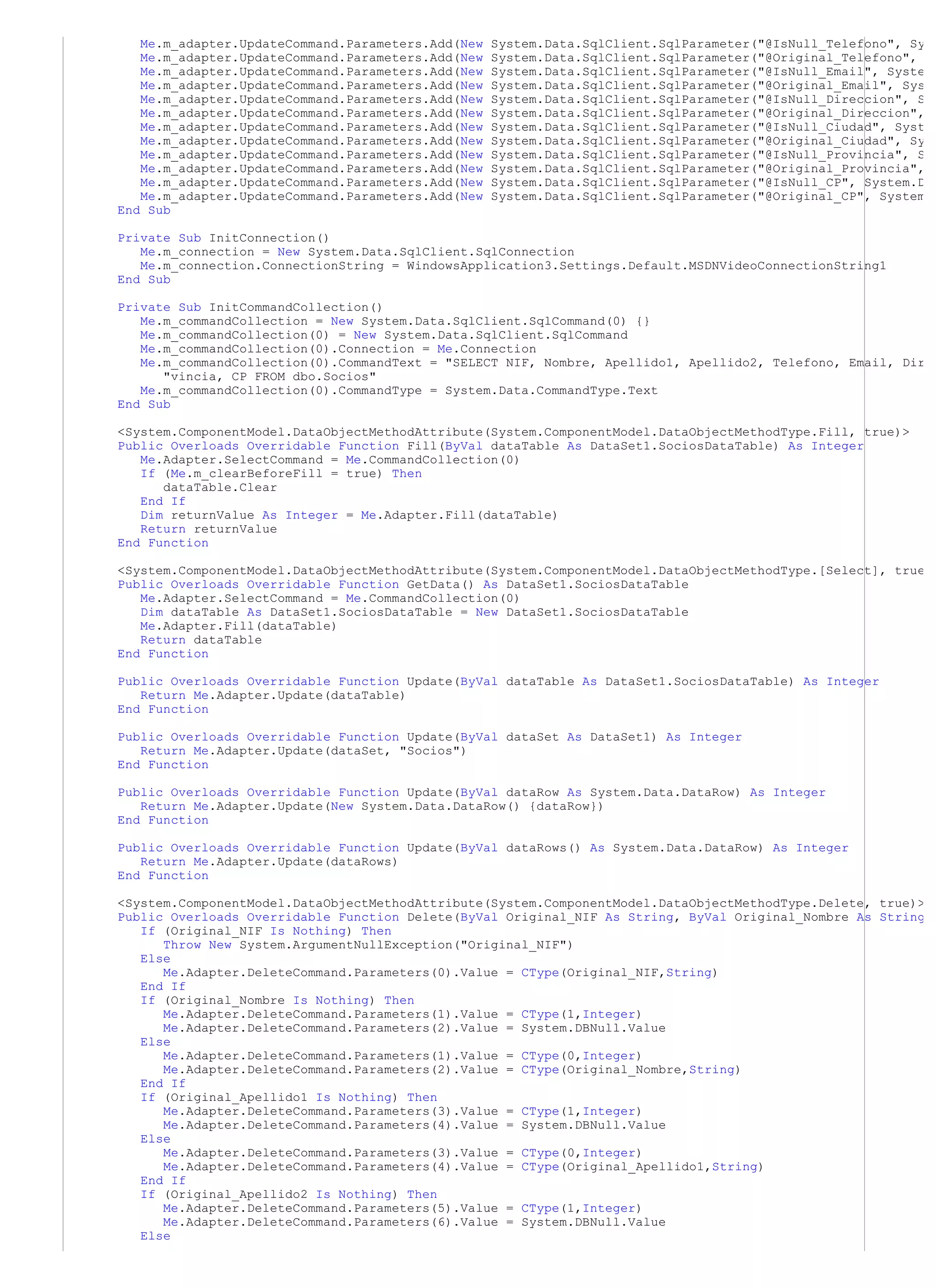 Me.m_adapter.UpdateCommand.Parameters.Add(New   System.Data.SqlClient.SqlParameter("@IsNull_Telefono", Sy
   Me.m_adapter.UpdateCommand.Parameters.Add(New   System.Data.SqlClient.SqlParameter("@Original_Telefono",
   Me.m_adapter.UpdateCommand.Parameters.Add(New   System.Data.SqlClient.SqlParameter("@IsNull_Email", Syste
   Me.m_adapter.UpdateCommand.Parameters.Add(New   System.Data.SqlClient.SqlParameter("@Original_Email", Sys
   Me.m_adapter.UpdateCommand.Parameters.Add(New   System.Data.SqlClient.SqlParameter("@IsNull_Direccion", S
   Me.m_adapter.UpdateCommand.Parameters.Add(New   System.Data.SqlClient.SqlParameter("@Original_Direccion",
   Me.m_adapter.UpdateCommand.Parameters.Add(New   System.Data.SqlClient.SqlParameter("@IsNull_Ciudad", Syst
   Me.m_adapter.UpdateCommand.Parameters.Add(New   System.Data.SqlClient.SqlParameter("@Original_Ciudad", Sy
   Me.m_adapter.UpdateCommand.Parameters.Add(New   System.Data.SqlClient.SqlParameter("@IsNull_Provincia", S
   Me.m_adapter.UpdateCommand.Parameters.Add(New   System.Data.SqlClient.SqlParameter("@Original_Provincia",
   Me.m_adapter.UpdateCommand.Parameters.Add(New   System.Data.SqlClient.SqlParameter("@IsNull_CP", System.D
   Me.m_adapter.UpdateCommand.Parameters.Add(New   System.Data.SqlClient.SqlParameter("@Original_CP", System
End Sub

Private Sub InitConnection()
   Me.m_connection = New System.Data.SqlClient.SqlConnection
   Me.m_connection.ConnectionString = WindowsApplication3.Settings.Default.MSDNVideoConnectionString1
End Sub

Private Sub InitCommandCollection()
   Me.m_commandCollection = New System.Data.SqlClient.SqlCommand(0) {}
   Me.m_commandCollection(0) = New System.Data.SqlClient.SqlCommand
   Me.m_commandCollection(0).Connection = Me.Connection
   Me.m_commandCollection(0).CommandText = "SELECT NIF, Nombre, Apellido1, Apellido2, Telefono, Email, Dir
      "vincia, CP FROM dbo.Socios"
   Me.m_commandCollection(0).CommandType = System.Data.CommandType.Text
End Sub

<System.ComponentModel.DataObjectMethodAttribute(System.ComponentModel.DataObjectMethodType.Fill, true)>
Public Overloads Overridable Function Fill(ByVal dataTable As DataSet1.SociosDataTable) As Integer
   Me.Adapter.SelectCommand = Me.CommandCollection(0)
   If (Me.m_clearBeforeFill = true) Then
      dataTable.Clear
   End If
   Dim returnValue As Integer = Me.Adapter.Fill(dataTable)
   Return returnValue
End Function

<System.ComponentModel.DataObjectMethodAttribute(System.ComponentModel.DataObjectMethodType.[Select], true
Public Overloads Overridable Function GetData() As DataSet1.SociosDataTable
   Me.Adapter.SelectCommand = Me.CommandCollection(0)
   Dim dataTable As DataSet1.SociosDataTable = New DataSet1.SociosDataTable
   Me.Adapter.Fill(dataTable)
   Return dataTable
End Function

Public Overloads Overridable Function Update(ByVal dataTable As DataSet1.SociosDataTable) As Integer
   Return Me.Adapter.Update(dataTable)
End Function

Public Overloads Overridable Function Update(ByVal dataSet As DataSet1) As Integer
   Return Me.Adapter.Update(dataSet, "Socios")
End Function

Public Overloads Overridable Function Update(ByVal dataRow As System.Data.DataRow) As Integer
   Return Me.Adapter.Update(New System.Data.DataRow() {dataRow})
End Function

Public Overloads Overridable Function Update(ByVal dataRows() As System.Data.DataRow) As Integer
   Return Me.Adapter.Update(dataRows)
End Function

<System.ComponentModel.DataObjectMethodAttribute(System.ComponentModel.DataObjectMethodType.Delete, true)>
Public Overloads Overridable Function Delete(ByVal Original_NIF As String, ByVal Original_Nombre As String
   If (Original_NIF Is Nothing) Then
      Throw New System.ArgumentNullException("Original_NIF")
   Else
      Me.Adapter.DeleteCommand.Parameters(0).Value = CType(Original_NIF,String)
   End If
   If (Original_Nombre Is Nothing) Then
      Me.Adapter.DeleteCommand.Parameters(1).Value = CType(1,Integer)
      Me.Adapter.DeleteCommand.Parameters(2).Value = System.DBNull.Value
   Else
      Me.Adapter.DeleteCommand.Parameters(1).Value = CType(0,Integer)
      Me.Adapter.DeleteCommand.Parameters(2).Value = CType(Original_Nombre,String)
   End If
   If (Original_Apellido1 Is Nothing) Then
      Me.Adapter.DeleteCommand.Parameters(3).Value = CType(1,Integer)
      Me.Adapter.DeleteCommand.Parameters(4).Value = System.DBNull.Value
   Else
      Me.Adapter.DeleteCommand.Parameters(3).Value = CType(0,Integer)
      Me.Adapter.DeleteCommand.Parameters(4).Value = CType(Original_Apellido1,String)
   End If
   If (Original_Apellido2 Is Nothing) Then
      Me.Adapter.DeleteCommand.Parameters(5).Value = CType(1,Integer)
      Me.Adapter.DeleteCommand.Parameters(6).Value = System.DBNull.Value
   Else
 