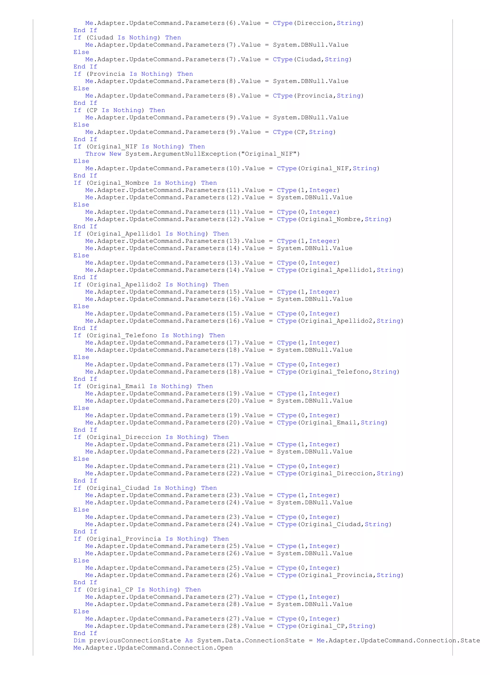 Me.Adapter.UpdateCommand.Parameters(6).Value = CType(Direccion,String)
End If
If (Ciudad Is Nothing) Then
   Me.Adapter.UpdateCommand.Parameters(7).Value = System.DBNull.Value
Else
   Me.Adapter.UpdateCommand.Parameters(7).Value = CType(Ciudad,String)
End If
If (Provincia Is Nothing) Then
   Me.Adapter.UpdateCommand.Parameters(8).Value = System.DBNull.Value
Else
   Me.Adapter.UpdateCommand.Parameters(8).Value = CType(Provincia,String)
End If
If (CP Is Nothing) Then
   Me.Adapter.UpdateCommand.Parameters(9).Value = System.DBNull.Value
Else
   Me.Adapter.UpdateCommand.Parameters(9).Value = CType(CP,String)
End If
If (Original_NIF Is Nothing) Then
   Throw New System.ArgumentNullException("Original_NIF")
Else
   Me.Adapter.UpdateCommand.Parameters(10).Value = CType(Original_NIF,String)
End If
If (Original_Nombre Is Nothing) Then
   Me.Adapter.UpdateCommand.Parameters(11).Value = CType(1,Integer)
   Me.Adapter.UpdateCommand.Parameters(12).Value = System.DBNull.Value
Else
   Me.Adapter.UpdateCommand.Parameters(11).Value = CType(0,Integer)
   Me.Adapter.UpdateCommand.Parameters(12).Value = CType(Original_Nombre,String)
End If
If (Original_Apellido1 Is Nothing) Then
   Me.Adapter.UpdateCommand.Parameters(13).Value = CType(1,Integer)
   Me.Adapter.UpdateCommand.Parameters(14).Value = System.DBNull.Value
Else
   Me.Adapter.UpdateCommand.Parameters(13).Value = CType(0,Integer)
   Me.Adapter.UpdateCommand.Parameters(14).Value = CType(Original_Apellido1,String)
End If
If (Original_Apellido2 Is Nothing) Then
   Me.Adapter.UpdateCommand.Parameters(15).Value = CType(1,Integer)
   Me.Adapter.UpdateCommand.Parameters(16).Value = System.DBNull.Value
Else
   Me.Adapter.UpdateCommand.Parameters(15).Value = CType(0,Integer)
   Me.Adapter.UpdateCommand.Parameters(16).Value = CType(Original_Apellido2,String)
End If
If (Original_Telefono Is Nothing) Then
   Me.Adapter.UpdateCommand.Parameters(17).Value = CType(1,Integer)
   Me.Adapter.UpdateCommand.Parameters(18).Value = System.DBNull.Value
Else
   Me.Adapter.UpdateCommand.Parameters(17).Value = CType(0,Integer)
   Me.Adapter.UpdateCommand.Parameters(18).Value = CType(Original_Telefono,String)
End If
If (Original_Email Is Nothing) Then
   Me.Adapter.UpdateCommand.Parameters(19).Value = CType(1,Integer)
   Me.Adapter.UpdateCommand.Parameters(20).Value = System.DBNull.Value
Else
   Me.Adapter.UpdateCommand.Parameters(19).Value = CType(0,Integer)
   Me.Adapter.UpdateCommand.Parameters(20).Value = CType(Original_Email,String)
End If
If (Original_Direccion Is Nothing) Then
   Me.Adapter.UpdateCommand.Parameters(21).Value = CType(1,Integer)
   Me.Adapter.UpdateCommand.Parameters(22).Value = System.DBNull.Value
Else
   Me.Adapter.UpdateCommand.Parameters(21).Value = CType(0,Integer)
   Me.Adapter.UpdateCommand.Parameters(22).Value = CType(Original_Direccion,String)
End If
If (Original_Ciudad Is Nothing) Then
   Me.Adapter.UpdateCommand.Parameters(23).Value = CType(1,Integer)
   Me.Adapter.UpdateCommand.Parameters(24).Value = System.DBNull.Value
Else
   Me.Adapter.UpdateCommand.Parameters(23).Value = CType(0,Integer)
   Me.Adapter.UpdateCommand.Parameters(24).Value = CType(Original_Ciudad,String)
End If
If (Original_Provincia Is Nothing) Then
   Me.Adapter.UpdateCommand.Parameters(25).Value = CType(1,Integer)
   Me.Adapter.UpdateCommand.Parameters(26).Value = System.DBNull.Value
Else
   Me.Adapter.UpdateCommand.Parameters(25).Value = CType(0,Integer)
   Me.Adapter.UpdateCommand.Parameters(26).Value = CType(Original_Provincia,String)
End If
If (Original_CP Is Nothing) Then
   Me.Adapter.UpdateCommand.Parameters(27).Value = CType(1,Integer)
   Me.Adapter.UpdateCommand.Parameters(28).Value = System.DBNull.Value
Else
   Me.Adapter.UpdateCommand.Parameters(27).Value = CType(0,Integer)
   Me.Adapter.UpdateCommand.Parameters(28).Value = CType(Original_CP,String)
End If
Dim previousConnectionState As System.Data.ConnectionState = Me.Adapter.UpdateCommand.Connection.State
Me.Adapter.UpdateCommand.Connection.Open
 