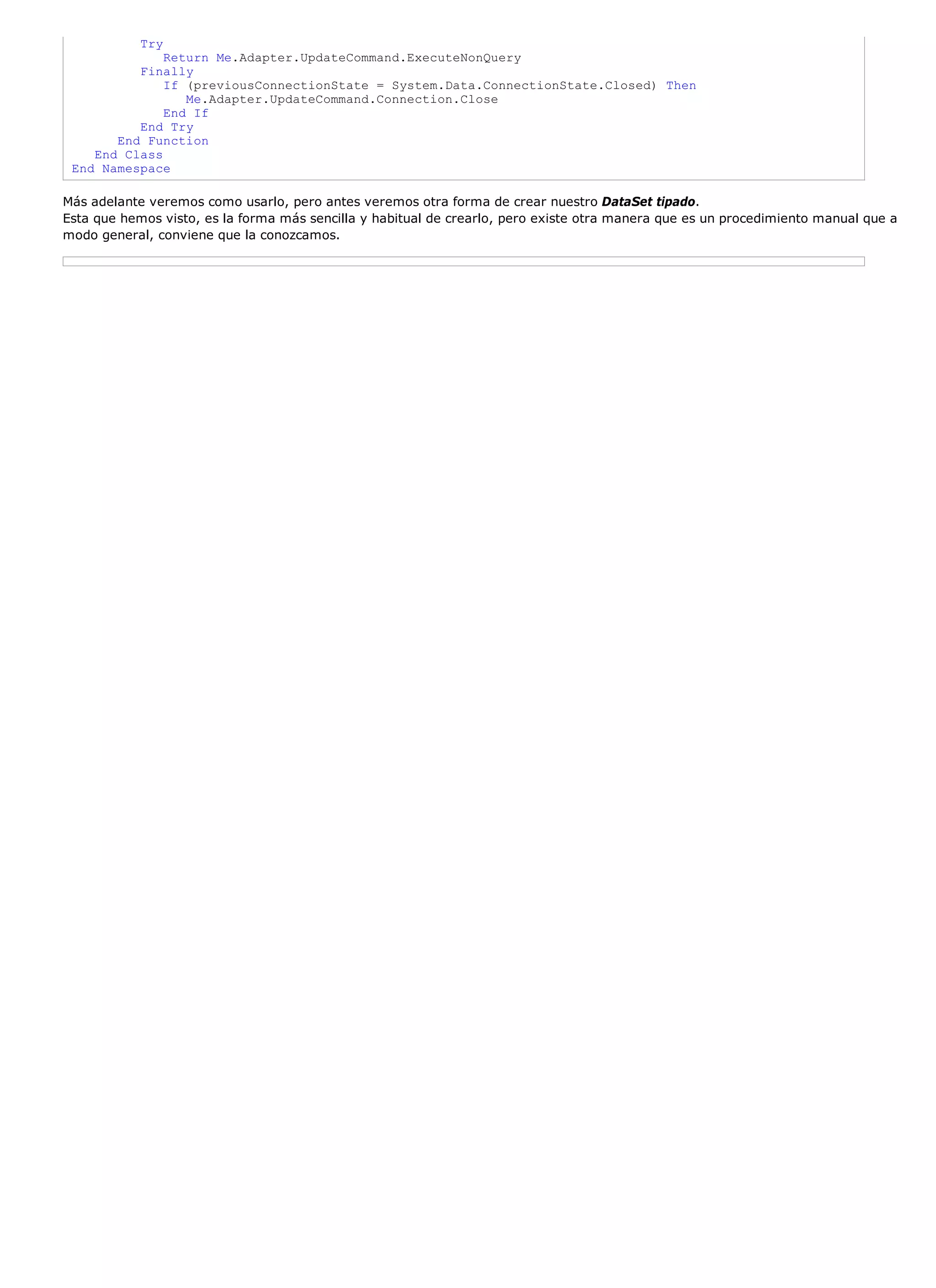 Try
              Return Me.Adapter.UpdateCommand.ExecuteNonQuery
          Finally
              If (previousConnectionState = System.Data.ConnectionState.Closed) Then
                 Me.Adapter.UpdateCommand.Connection.Close
              End If
          End Try
       End Function
    End Class
 End Namespace

Más adelante veremos como usarlo, pero antes veremos otra forma de crear nuestro DataSet tipado.
Esta que hemos visto, es la forma más sencilla y habitual de crearlo, pero existe otra manera que es un procedimiento manual que a
modo general, conviene que la conozcamos.
 