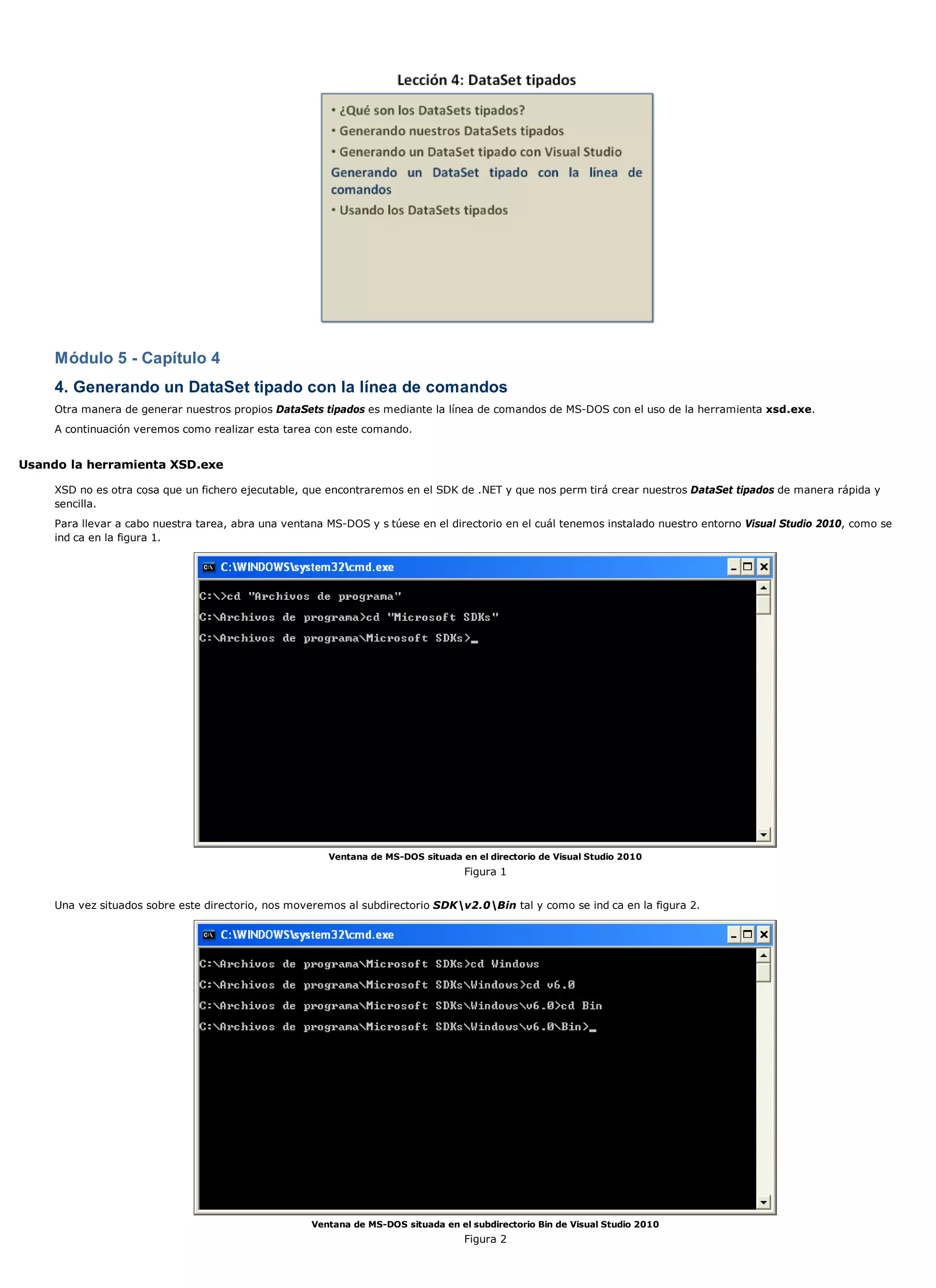 Módulo 5 - Capítulo 4
     4. Generando un DataSet tipado con la línea de comandos
     Otra manera de generar nuestros propios DataSets tipados es mediante la línea de comandos de MS-DOS con el uso de la herramienta xsd.exe.
     A continuación veremos como realizar esta tarea con este comando.


Usando la herramienta XSD.exe

     XSD no es otra cosa que un fichero ejecutable, que encontraremos en el SDK de .NET y que nos perm tirá crear nuestros DataSet tipados de manera rápida y
     sencilla.
     Para llevar a cabo nuestra tarea, abra una ventana MS-DOS y s túese en el directorio en el cuál tenemos instalado nuestro entorno Visual Studio 2010, como se
     ind ca en la figura 1.




                                                        Ventana de MS-DOS situada en el directorio de Visual Studio 2010
                                                                                    Figura 1


     Una vez situados sobre este directorio, nos moveremos al subdirectorio SDKv2.0Bin tal y como se ind ca en la figura 2.




                                                     Ventana de MS-DOS situada en el subdirectorio Bin de Visual Studio 2010
                                                                                    Figura 2
 