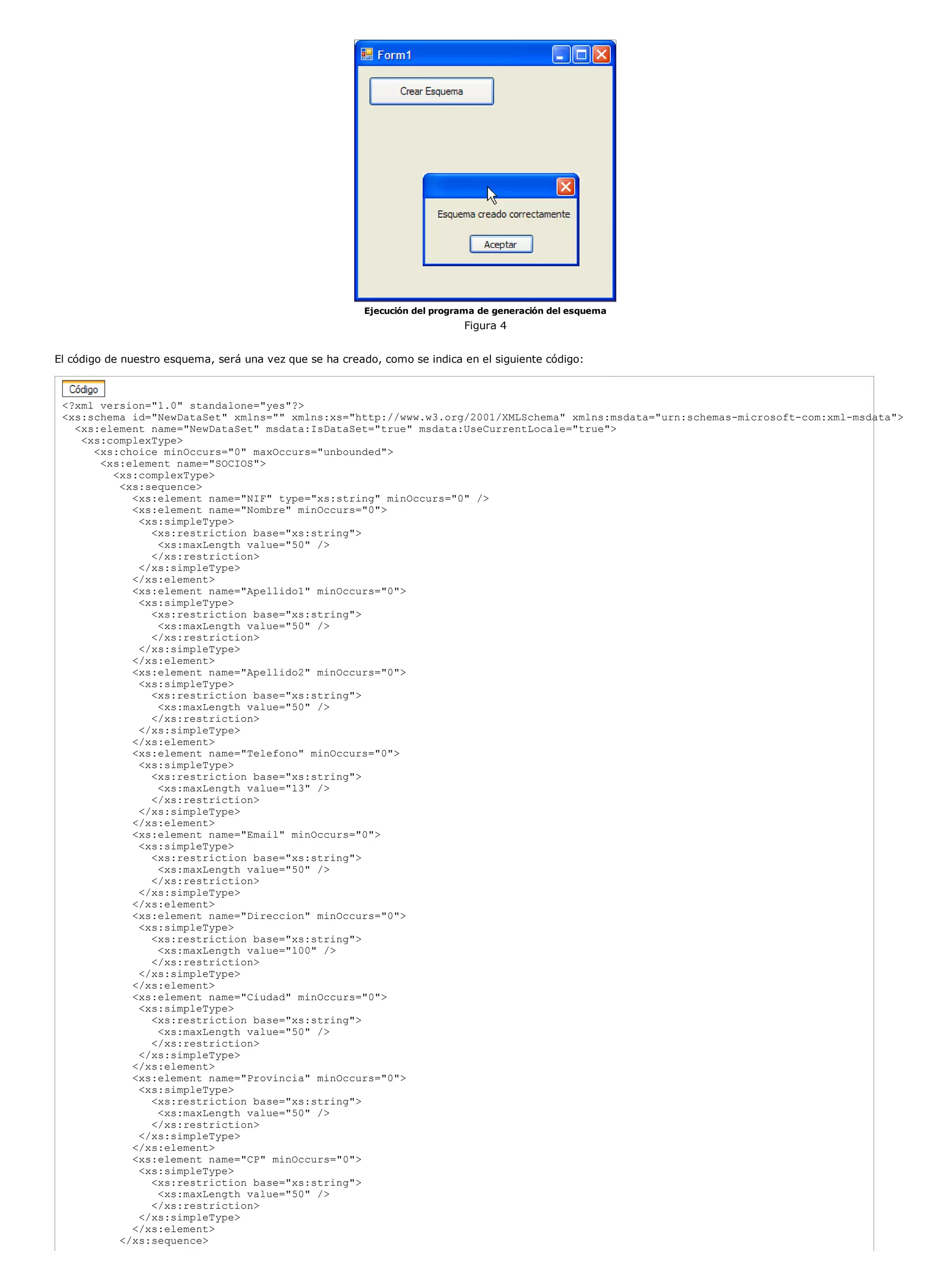 Ejecución del programa de generación del esquema
                                                                            Figura 4


El código de nuestro esquema, será una vez que se ha creado, como se indica en el siguiente código:



 <?xml version="1.0" standalone="yes"?>
 <xs:schema id="NewDataSet" xmlns="" xmlns:xs="http://www.w3.org/2001/XMLSchema" xmlns:msdata="urn:schemas-microsoft-com:xml-msdata">
   <xs:element name="NewDataSet" msdata:IsDataSet="true" msdata:UseCurrentLocale="true">
    <xs:complexType>
      <xs:choice minOccurs="0" maxOccurs="unbounded">
       <xs:element name="SOCIOS">
         <xs:complexType>
          <xs:sequence>
            <xs:element name="NIF" type="xs:string" minOccurs="0" />
            <xs:element name="Nombre" minOccurs="0">
             <xs:simpleType>
               <xs:restriction base="xs:string">
                <xs:maxLength value="50" />
               </xs:restriction>
             </xs:simpleType>
            </xs:element>
            <xs:element name="Apellido1" minOccurs="0">
             <xs:simpleType>
               <xs:restriction base="xs:string">
                <xs:maxLength value="50" />
               </xs:restriction>
             </xs:simpleType>
            </xs:element>
            <xs:element name="Apellido2" minOccurs="0">
             <xs:simpleType>
               <xs:restriction base="xs:string">
                <xs:maxLength value="50" />
               </xs:restriction>
             </xs:simpleType>
            </xs:element>
            <xs:element name="Telefono" minOccurs="0">
             <xs:simpleType>
               <xs:restriction base="xs:string">
                <xs:maxLength value="13" />
               </xs:restriction>
             </xs:simpleType>
            </xs:element>
            <xs:element name="Email" minOccurs="0">
             <xs:simpleType>
               <xs:restriction base="xs:string">
                <xs:maxLength value="50" />
               </xs:restriction>
             </xs:simpleType>
            </xs:element>
            <xs:element name="Direccion" minOccurs="0">
             <xs:simpleType>
               <xs:restriction base="xs:string">
                <xs:maxLength value="100" />
               </xs:restriction>
             </xs:simpleType>
            </xs:element>
            <xs:element name="Ciudad" minOccurs="0">
             <xs:simpleType>
               <xs:restriction base="xs:string">
                <xs:maxLength value="50" />
               </xs:restriction>
             </xs:simpleType>
            </xs:element>
            <xs:element name="Provincia" minOccurs="0">
             <xs:simpleType>
               <xs:restriction base="xs:string">
                <xs:maxLength value="50" />
               </xs:restriction>
             </xs:simpleType>
            </xs:element>
            <xs:element name="CP" minOccurs="0">
             <xs:simpleType>
               <xs:restriction base="xs:string">
                <xs:maxLength value="50" />
               </xs:restriction>
             </xs:simpleType>
            </xs:element>
          </xs:sequence>
 