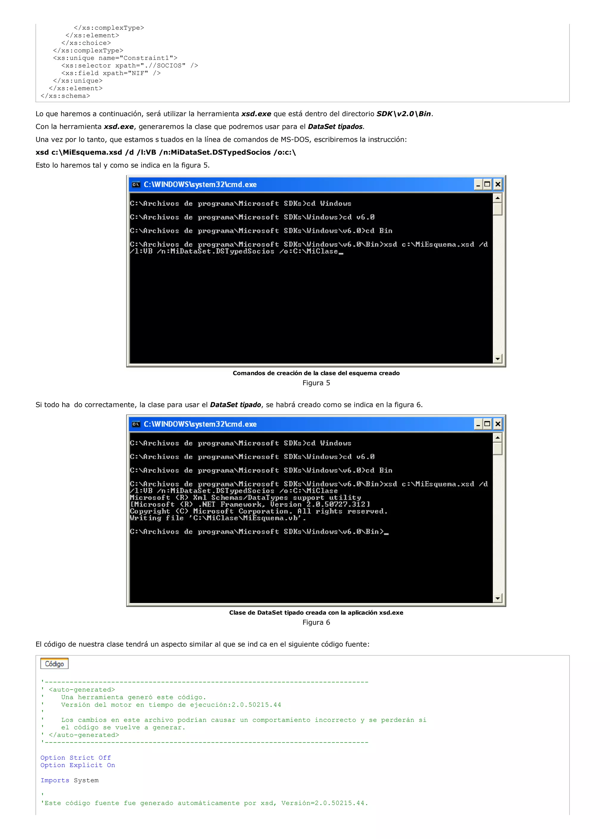 </xs:complexType>
       </xs:element>
      </xs:choice>
    </xs:complexType>
    <xs:unique name="Constraint1">
      <xs:selector xpath=".//SOCIOS" />
      <xs:field xpath="NIF" />
    </xs:unique>
   </xs:element>
 </xs:schema>

Lo que haremos a continuación, será utilizar la herramienta xsd.exe que está dentro del directorio SDKv2.0Bin.
Con la herramienta xsd.exe, generaremos la clase que podremos usar para el DataSet tipados.
Una vez por lo tanto, que estamos s tuados en la línea de comandos de MS-DOS, escribiremos la instrucción:
xsd c:MiEsquema.xsd /d /l:VB /n:MiDataSet.DSTypedSocios /o:c:
Esto lo haremos tal y como se indica en la figura 5.




                                                          Comandos de creación de la clase del esquema creado
                                                                                Figura 5


Si todo ha do correctamente, la clase para usar el DataSet tipado, se habrá creado como se indica en la figura 6.




                                                         Clase de DataSet tipado creada con la aplicación xsd.exe
                                                                                Figura 6


El código de nuestra clase tendrá un aspecto similar al que se ind ca en el siguiente código fuente:




 '------------------------------------------------------------------------------
 ' <auto-generated>
 '    Una herramienta generó este código.
 '    Versión del motor en tiempo de ejecución:2.0.50215.44
 '
 '    Los cambios en este archivo podrían causar un comportamiento incorrecto y se perderán si
 '    el código se vuelve a generar.
 ' </auto-generated>
 '------------------------------------------------------------------------------

 Option Strict Off
 Option Explicit On

 Imports System

 '
 'Este código fuente fue generado automáticamente por xsd, Versión=2.0.50215.44.
 