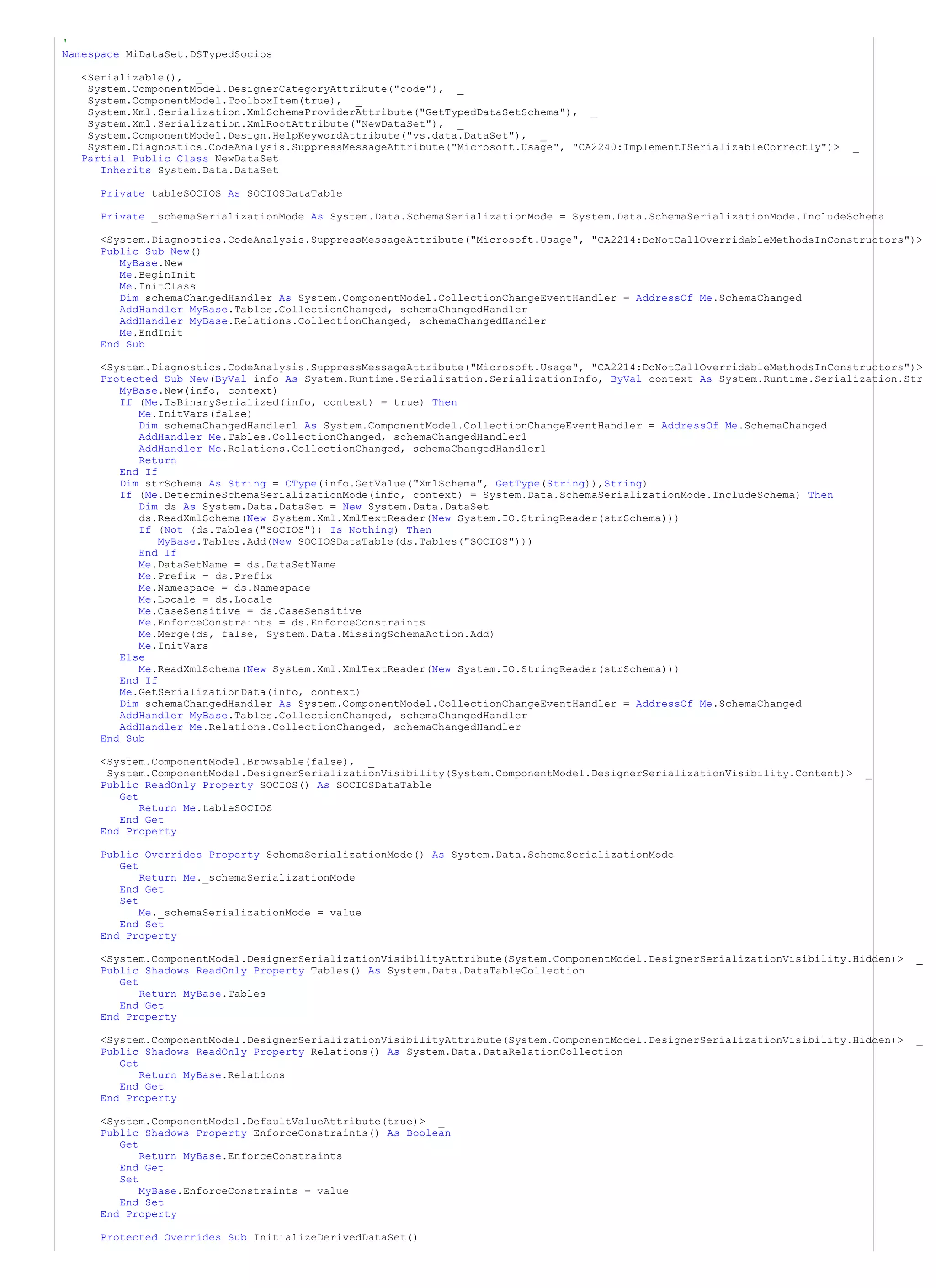 '
Namespace MiDataSet.DSTypedSocios

  <Serializable(), _
   System.ComponentModel.DesignerCategoryAttribute("code"), _
   System.ComponentModel.ToolboxItem(true), _
   System.Xml.Serialization.XmlSchemaProviderAttribute("GetTypedDataSetSchema"), _
   System.Xml.Serialization.XmlRootAttribute("NewDataSet"), _
   System.ComponentModel.Design.HelpKeywordAttribute("vs.data.DataSet"), _
   System.Diagnostics.CodeAnalysis.SuppressMessageAttribute("Microsoft.Usage", "CA2240:ImplementISerializableCorrectly")>     _
  Partial Public Class NewDataSet
     Inherits System.Data.DataSet

     Private tableSOCIOS As SOCIOSDataTable

     Private _schemaSerializationMode As System.Data.SchemaSerializationMode = System.Data.SchemaSerializationMode.IncludeSchema

     <System.Diagnostics.CodeAnalysis.SuppressMessageAttribute("Microsoft.Usage", "CA2214:DoNotCallOverridableMethodsInConstructors")>
     Public Sub New()
        MyBase.New
        Me.BeginInit
        Me.InitClass
        Dim schemaChangedHandler As System.ComponentModel.CollectionChangeEventHandler = AddressOf Me.SchemaChanged
        AddHandler MyBase.Tables.CollectionChanged, schemaChangedHandler
        AddHandler MyBase.Relations.CollectionChanged, schemaChangedHandler
        Me.EndInit
     End Sub

     <System.Diagnostics.CodeAnalysis.SuppressMessageAttribute("Microsoft.Usage", "CA2214:DoNotCallOverridableMethodsInConstructors")>
     Protected Sub New(ByVal info As System.Runtime.Serialization.SerializationInfo, ByVal context As System.Runtime.Serialization.Str
        MyBase.New(info, context)
        If (Me.IsBinarySerialized(info, context) = true) Then
           Me.InitVars(false)
           Dim schemaChangedHandler1 As System.ComponentModel.CollectionChangeEventHandler = AddressOf Me.SchemaChanged
           AddHandler Me.Tables.CollectionChanged, schemaChangedHandler1
           AddHandler Me.Relations.CollectionChanged, schemaChangedHandler1
           Return
        End If
        Dim strSchema As String = CType(info.GetValue("XmlSchema", GetType(String)),String)
        If (Me.DetermineSchemaSerializationMode(info, context) = System.Data.SchemaSerializationMode.IncludeSchema) Then
           Dim ds As System.Data.DataSet = New System.Data.DataSet
           ds.ReadXmlSchema(New System.Xml.XmlTextReader(New System.IO.StringReader(strSchema)))
           If (Not (ds.Tables("SOCIOS")) Is Nothing) Then
               MyBase.Tables.Add(New SOCIOSDataTable(ds.Tables("SOCIOS")))
           End If
           Me.DataSetName = ds.DataSetName
           Me.Prefix = ds.Prefix
           Me.Namespace = ds.Namespace
           Me.Locale = ds.Locale
           Me.CaseSensitive = ds.CaseSensitive
           Me.EnforceConstraints = ds.EnforceConstraints
           Me.Merge(ds, false, System.Data.MissingSchemaAction.Add)
           Me.InitVars
        Else
           Me.ReadXmlSchema(New System.Xml.XmlTextReader(New System.IO.StringReader(strSchema)))
        End If
        Me.GetSerializationData(info, context)
        Dim schemaChangedHandler As System.ComponentModel.CollectionChangeEventHandler = AddressOf Me.SchemaChanged
        AddHandler MyBase.Tables.CollectionChanged, schemaChangedHandler
        AddHandler Me.Relations.CollectionChanged, schemaChangedHandler
     End Sub

     <System.ComponentModel.Browsable(false), _
      System.ComponentModel.DesignerSerializationVisibility(System.ComponentModel.DesignerSerializationVisibility.Content)>       _
     Public ReadOnly Property SOCIOS() As SOCIOSDataTable
        Get
            Return Me.tableSOCIOS
        End Get
     End Property

     Public Overrides Property SchemaSerializationMode() As System.Data.SchemaSerializationMode
        Get
            Return Me._schemaSerializationMode
        End Get
        Set
            Me._schemaSerializationMode = value
        End Set
     End Property

     <System.ComponentModel.DesignerSerializationVisibilityAttribute(System.ComponentModel.DesignerSerializationVisibility.Hidden)>   _
     Public Shadows ReadOnly Property Tables() As System.Data.DataTableCollection
        Get
            Return MyBase.Tables
        End Get
     End Property

     <System.ComponentModel.DesignerSerializationVisibilityAttribute(System.ComponentModel.DesignerSerializationVisibility.Hidden)>   _
     Public Shadows ReadOnly Property Relations() As System.Data.DataRelationCollection
        Get
            Return MyBase.Relations
        End Get
     End Property

     <System.ComponentModel.DefaultValueAttribute(true)> _
     Public Shadows Property EnforceConstraints() As Boolean
        Get
            Return MyBase.EnforceConstraints
        End Get
        Set
            MyBase.EnforceConstraints = value
        End Set
     End Property

     Protected Overrides Sub InitializeDerivedDataSet()
 