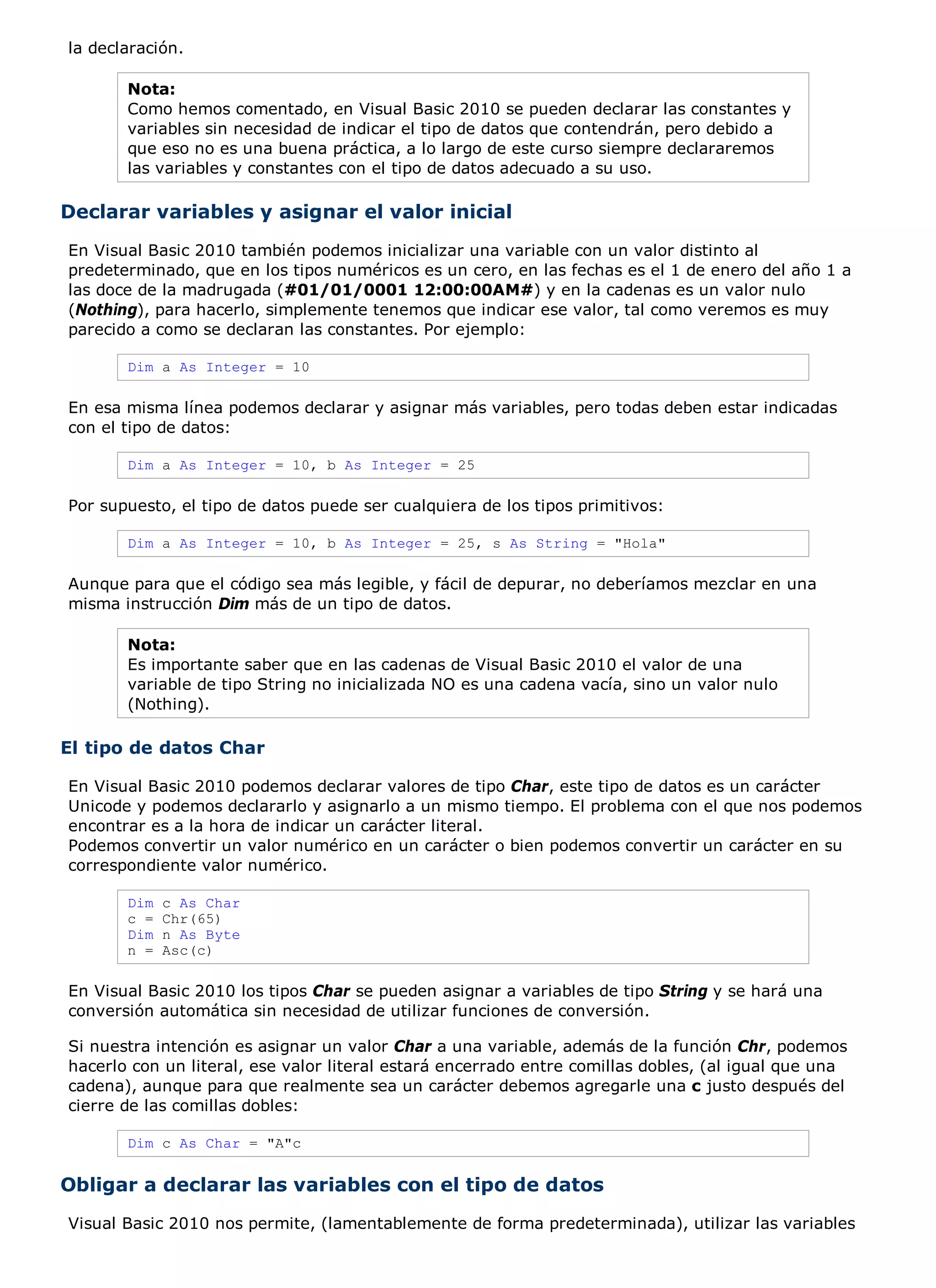 la declaración.

       Nota:
       Como hemos comentado, en Visual Basic 2010 se pueden declarar las constantes y
       variables sin necesidad de indicar el tipo de datos que contendrán, pero debido a
       que eso no es una buena práctica, a lo largo de este curso siempre declararemos
       las variables y constantes con el tipo de datos adecuado a su uso.

Declarar variables y asignar el valor inicial
En Visual Basic 2010 también podemos inicializar una variable con un valor distinto al
predeterminado, que en los tipos numéricos es un cero, en las fechas es el 1 de enero del año 1 a
las doce de la madrugada (#01/01/0001 12:00:00AM#) y en la cadenas es un valor nulo
(Nothing), para hacerlo, simplemente tenemos que indicar ese valor, tal como veremos es muy
parecido a como se declaran las constantes. Por ejemplo:

       Dim a As Integer = 10

En esa misma línea podemos declarar y asignar más variables, pero todas deben estar indicadas
con el tipo de datos:

       Dim a As Integer = 10, b As Integer = 25

Por supuesto, el tipo de datos puede ser cualquiera de los tipos primitivos:

       Dim a As Integer = 10, b As Integer = 25, s As String = "Hola"

Aunque para que el código sea más legible, y fácil de depurar, no deberíamos mezclar en una
misma instrucción Dim más de un tipo de datos.

       Nota:
       Es importante saber que en las cadenas de Visual Basic 2010 el valor de una
       variable de tipo String no inicializada NO es una cadena vacía, sino un valor nulo
       (Nothing).

El tipo de datos Char

En Visual Basic 2010 podemos declarar valores de tipo Char, este tipo de datos es un carácter
Unicode y podemos declararlo y asignarlo a un mismo tiempo. El problema con el que nos podemos
encontrar es a la hora de indicar un carácter literal.
Podemos convertir un valor numérico en un carácter o bien podemos convertir un carácter en su
correspondiente valor numérico.

       Dim   c As Char
       c =   Chr(65)
       Dim   n As Byte
       n =   Asc(c)

En Visual Basic 2010 los tipos Char se pueden asignar a variables de tipo String y se hará una
conversión automática sin necesidad de utilizar funciones de conversión.

Si nuestra intención es asignar un valor Char a una variable, además de la función Chr, podemos
hacerlo con un literal, ese valor literal estará encerrado entre comillas dobles, (al igual que una
cadena), aunque para que realmente sea un carácter debemos agregarle una c justo después del
cierre de las comillas dobles:

       Dim c As Char = "A"c


Obligar a declarar las variables con el tipo de datos
Visual Basic 2010 nos permite, (lamentablemente de forma predeterminada), utilizar las variables
 