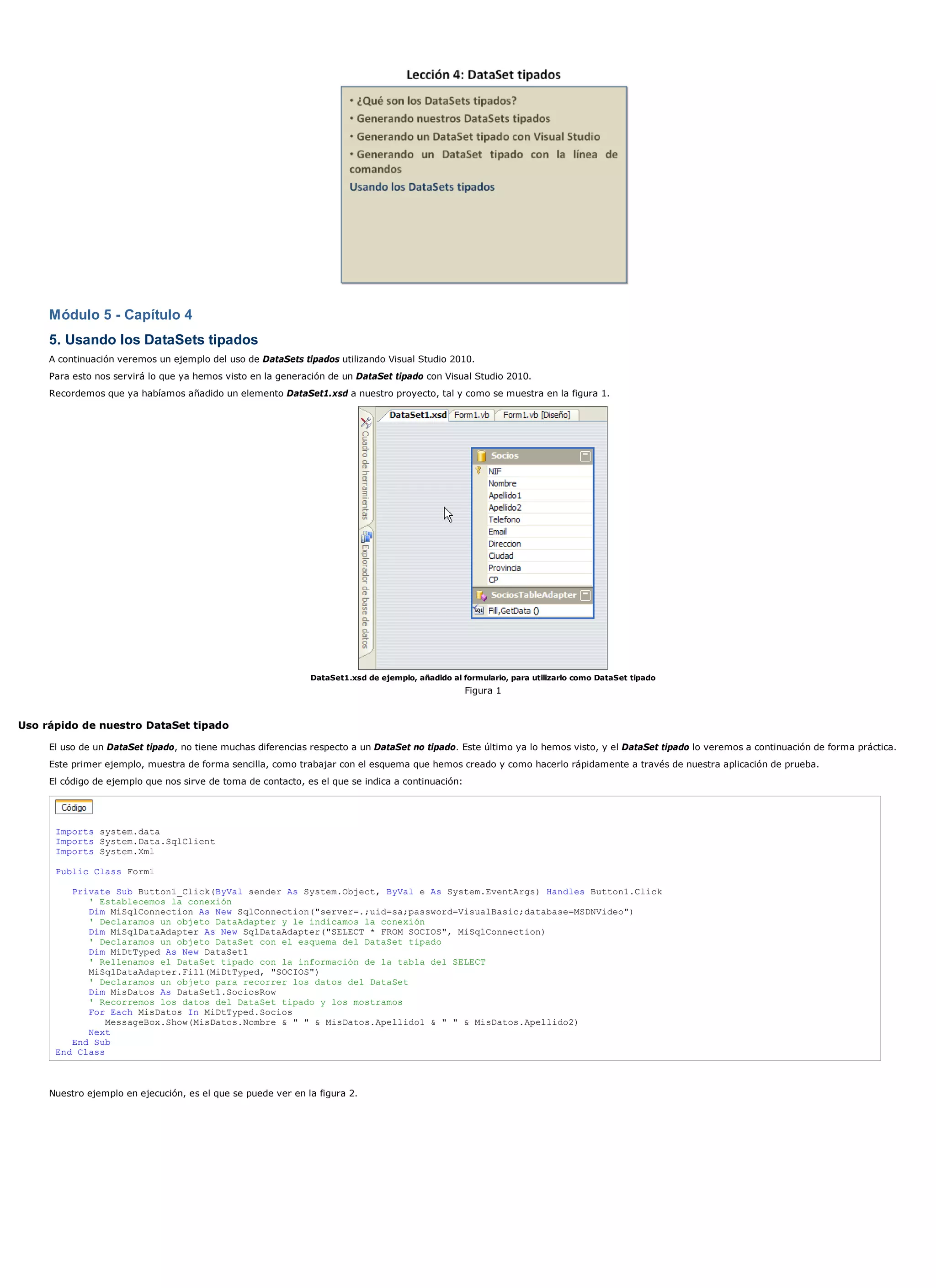 Módulo 5 - Capítulo 4
     5. Usando los DataSets tipados
     A continuación veremos un ejemplo del uso de DataSets tipados utilizando Visual Studio 2010.
     Para esto nos servirá lo que ya hemos visto en la generación de un DataSet tipado con Visual Studio 2010.
     Recordemos que ya habíamos añadido un elemento DataSet1.xsd a nuestro proyecto, tal y como se muestra en la figura 1.




                                                              DataSet1.xsd de ejemplo, añadido al formulario, para utilizarlo como DataSet tipado
                                                                                                   Figura 1


Uso rápido de nuestro DataSet tipado

     El uso de un DataSet tipado, no tiene muchas diferencias respecto a un DataSet no tipado. Este último ya lo hemos visto, y el DataSet tipado lo veremos a continuación de forma práctica.
     Este primer ejemplo, muestra de forma sencilla, como trabajar con el esquema que hemos creado y como hacerlo rápidamente a través de nuestra aplicación de prueba.
     El código de ejemplo que nos sirve de toma de contacto, es el que se indica a continuación:




      Imports system.data
      Imports System.Data.SqlClient
      Imports System.Xml

      Public Class Form1

         Private Sub Button1_Click(ByVal sender As System.Object, ByVal e As System.EventArgs) Handles Button1.Click
            ' Establecemos la conexión
            Dim MiSqlConnection As New SqlConnection("server=.;uid=sa;password=VisualBasic;database=MSDNVideo")
            ' Declaramos un objeto DataAdapter y le indicamos la conexión
            Dim MiSqlDataAdapter As New SqlDataAdapter("SELECT * FROM SOCIOS", MiSqlConnection)
            ' Declaramos un objeto DataSet con el esquema del DataSet tipado
            Dim MiDtTyped As New DataSet1
            ' Rellenamos el DataSet tipado con la información de la tabla del SELECT
            MiSqlDataAdapter.Fill(MiDtTyped, "SOCIOS")
            ' Declaramos un objeto para recorrer los datos del DataSet
            Dim MisDatos As DataSet1.SociosRow
            ' Recorremos los datos del DataSet tipado y los mostramos
            For Each MisDatos In MiDtTyped.Socios
                MessageBox.Show(MisDatos.Nombre & " " & MisDatos.Apellido1 & " " & MisDatos.Apellido2)
            Next
         End Sub
      End Class



     Nuestro ejemplo en ejecución, es el que se puede ver en la figura 2.
 