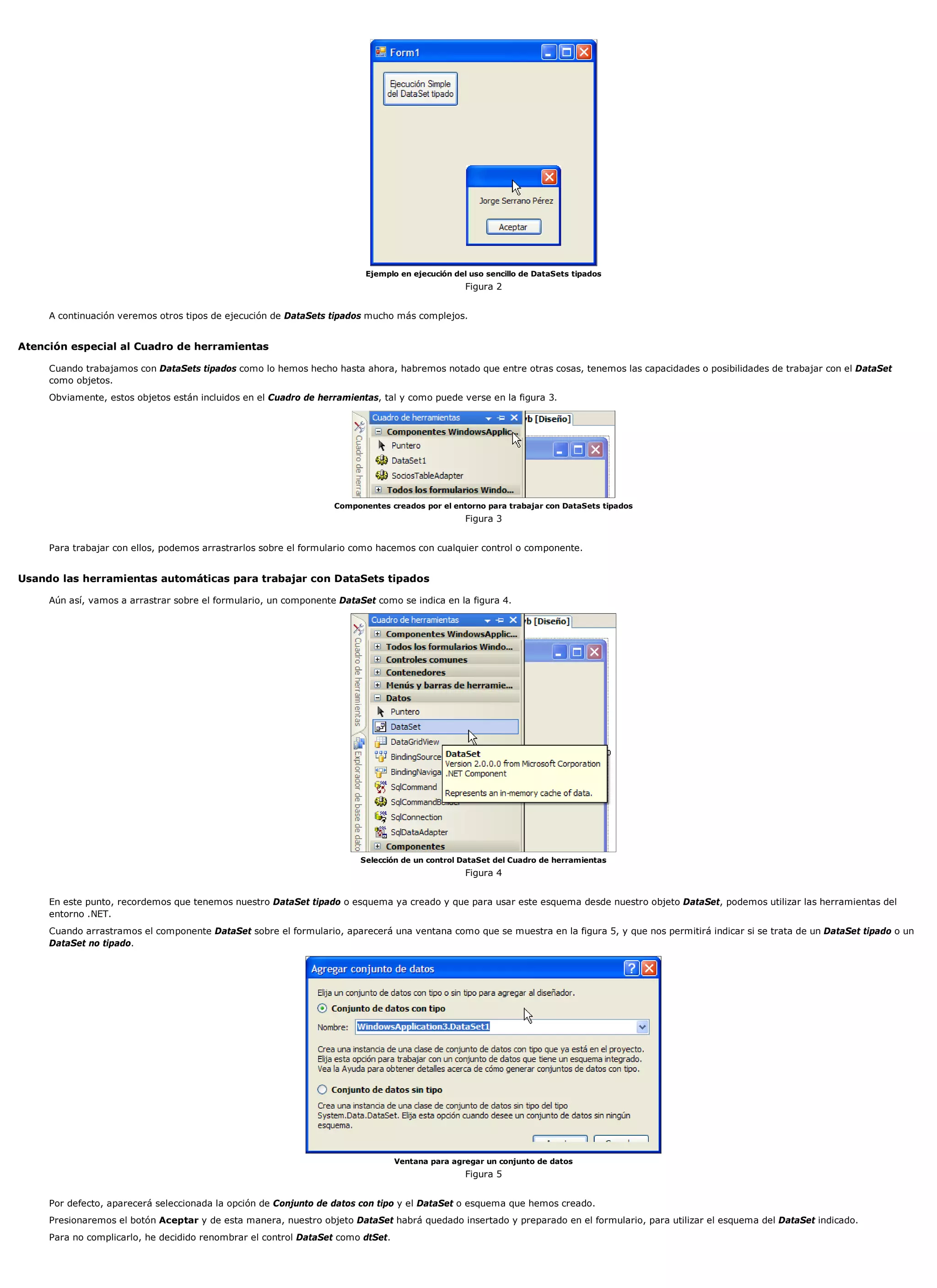 Ejemplo en ejecución del uso sencillo de DataSets tipados
                                                                                                 Figura 2


     A continuación veremos otros tipos de ejecución de DataSets tipados mucho más complejos.


Atención especial al Cuadro de herramientas

     Cuando trabajamos con DataSets tipados como lo hemos hecho hasta ahora, habremos notado que entre otras cosas, tenemos las capacidades o posibilidades de trabajar con el DataSet
     como objetos.
     Obviamente, estos objetos están incluidos en el Cuadro de herramientas, tal y como puede verse en la figura 3.




                                                                  Componentes creados por el entorno para trabajar con DataSets tipados
                                                                                                 Figura 3


     Para trabajar con ellos, podemos arrastrarlos sobre el formulario como hacemos con cualquier control o componente.


Usando las herramientas automáticas para trabajar con DataSets tipados

     Aún así, vamos a arrastrar sobre el formulario, un componente DataSet como se indica en la figura 4.




                                                                        Selección de un control DataSet del Cuadro de herramientas
                                                                                                 Figura 4


     En este punto, recordemos que tenemos nuestro DataSet tipado o esquema ya creado y que para usar este esquema desde nuestro objeto DataSet, podemos utilizar las herramientas del
     entorno .NET.
     Cuando arrastramos el componente DataSet sobre el formulario, aparecerá una ventana como que se muestra en la figura 5, y que nos permitirá indicar si se trata de un DataSet tipado o un
     DataSet no tipado.




                                                                                 Ventana para agregar un conjunto de datos
                                                                                                 Figura 5


     Por defecto, aparecerá seleccionada la opción de Conjunto de datos con tipo y el DataSet o esquema que hemos creado.
     Presionaremos el botón Aceptar y de esta manera, nuestro objeto DataSet habrá quedado insertado y preparado en el formulario, para utilizar el esquema del DataSet indicado.
     Para no complicarlo, he decidido renombrar el control DataSet como dtSet.
 