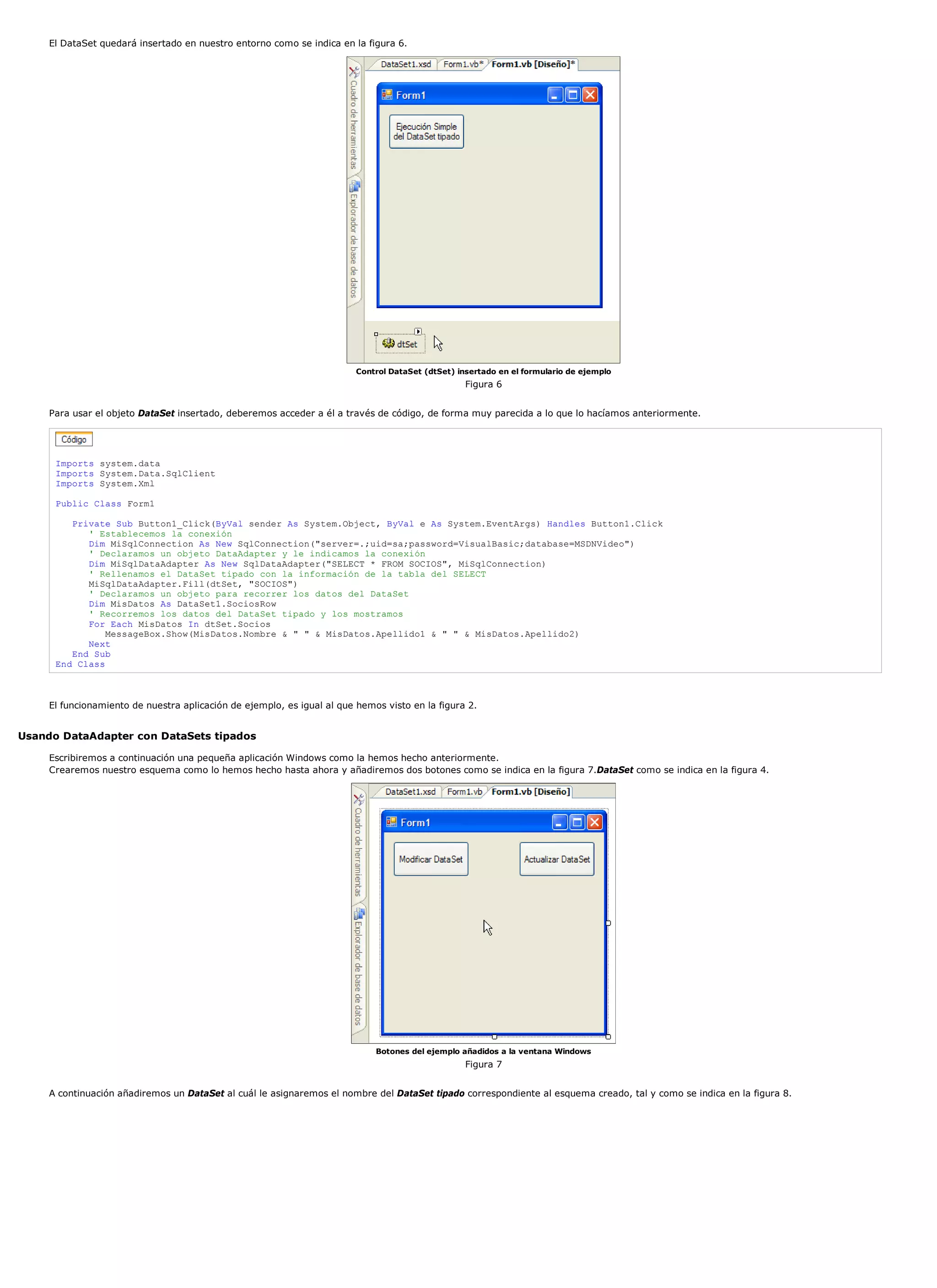 El DataSet quedará insertado en nuestro entorno como se indica en la figura 6.




                                                                         Control DataSet (dtSet) insertado en el formulario de ejemplo
                                                                                                   Figura 6


     Para usar el objeto DataSet insertado, deberemos acceder a él a través de código, de forma muy parecida a lo que lo hacíamos anteriormente.




      Imports system.data
      Imports System.Data.SqlClient
      Imports System.Xml

      Public Class Form1

         Private Sub Button1_Click(ByVal sender As System.Object, ByVal e As System.EventArgs) Handles Button1.Click
            ' Establecemos la conexión
            Dim MiSqlConnection As New SqlConnection("server=.;uid=sa;password=VisualBasic;database=MSDNVideo")
            ' Declaramos un objeto DataAdapter y le indicamos la conexión
            Dim MiSqlDataAdapter As New SqlDataAdapter("SELECT * FROM SOCIOS", MiSqlConnection)
            ' Rellenamos el DataSet tipado con la información de la tabla del SELECT
            MiSqlDataAdapter.Fill(dtSet, "SOCIOS")
            ' Declaramos un objeto para recorrer los datos del DataSet
            Dim MisDatos As DataSet1.SociosRow
            ' Recorremos los datos del DataSet tipado y los mostramos
            For Each MisDatos In dtSet.Socios
                MessageBox.Show(MisDatos.Nombre & " " & MisDatos.Apellido1 & " " & MisDatos.Apellido2)
            Next
         End Sub
      End Class



     El funcionamiento de nuestra aplicación de ejemplo, es igual al que hemos visto en la figura 2.


Usando DataAdapter con DataSets tipados

     Escribiremos a continuación una pequeña aplicación Windows como la hemos hecho anteriormente.
     Crearemos nuestro esquema como lo hemos hecho hasta ahora y añadiremos dos botones como se indica en la figura 7.DataSet como se indica en la figura 4.




                                                                             Botones del ejemplo añadidos a la ventana Windows
                                                                                                   Figura 7


     A continuación añadiremos un DataSet al cuál le asignaremos el nombre del DataSet tipado correspondiente al esquema creado, tal y como se indica en la figura 8.
 