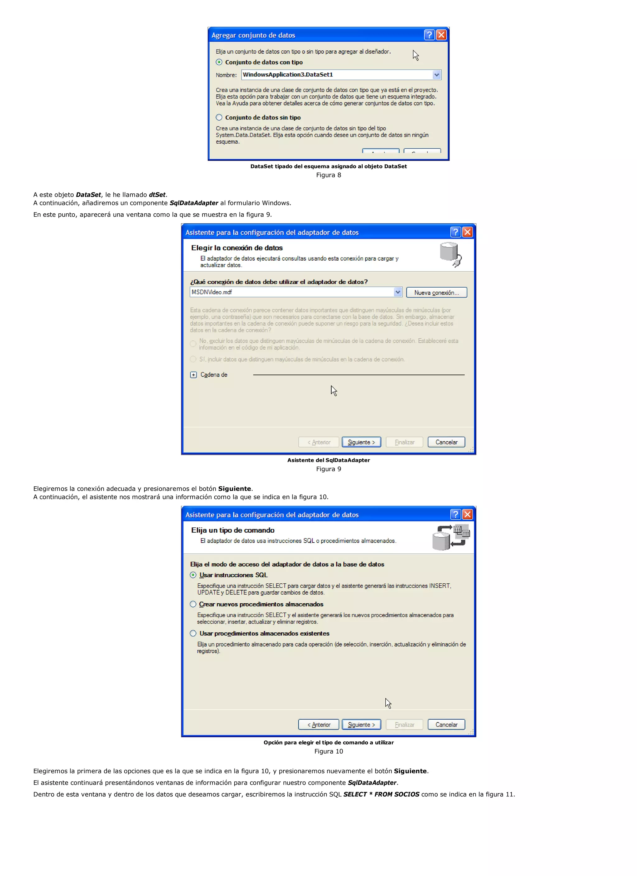 DataSet tipado del esquema asignado al objeto DataSet
                                                                                             Figura 8


A este objeto DataSet, le he llamado dtSet.
A continuación, añadiremos un componente SqlDataAdapter al formulario Windows.
En este punto, aparecerá una ventana como la que se muestra en la figura 9.




                                                                                  Asistente del SqlDataAdapter
                                                                                             Figura 9


Elegiremos la conexión adecuada y presionaremos el botón Siguiente.
A continuación, el asistente nos mostrará una información como la que se indica en la figura 10.




                                                                          Opción para elegir el tipo de comando a utilizar
                                                                                            Figura 10


Elegiremos la primera de las opciones que es la que se indica en la figura 10, y presionaremos nuevamente el botón Siguiente.
El asistente continuará presentándonos ventanas de información para configurar nuestro componente SqlDataAdapter.
Dentro de esta ventana y dentro de los datos que deseamos cargar, escribiremos la instrucción SQL SELECT * FROM SOCIOS como se indica en la figura 11.
 