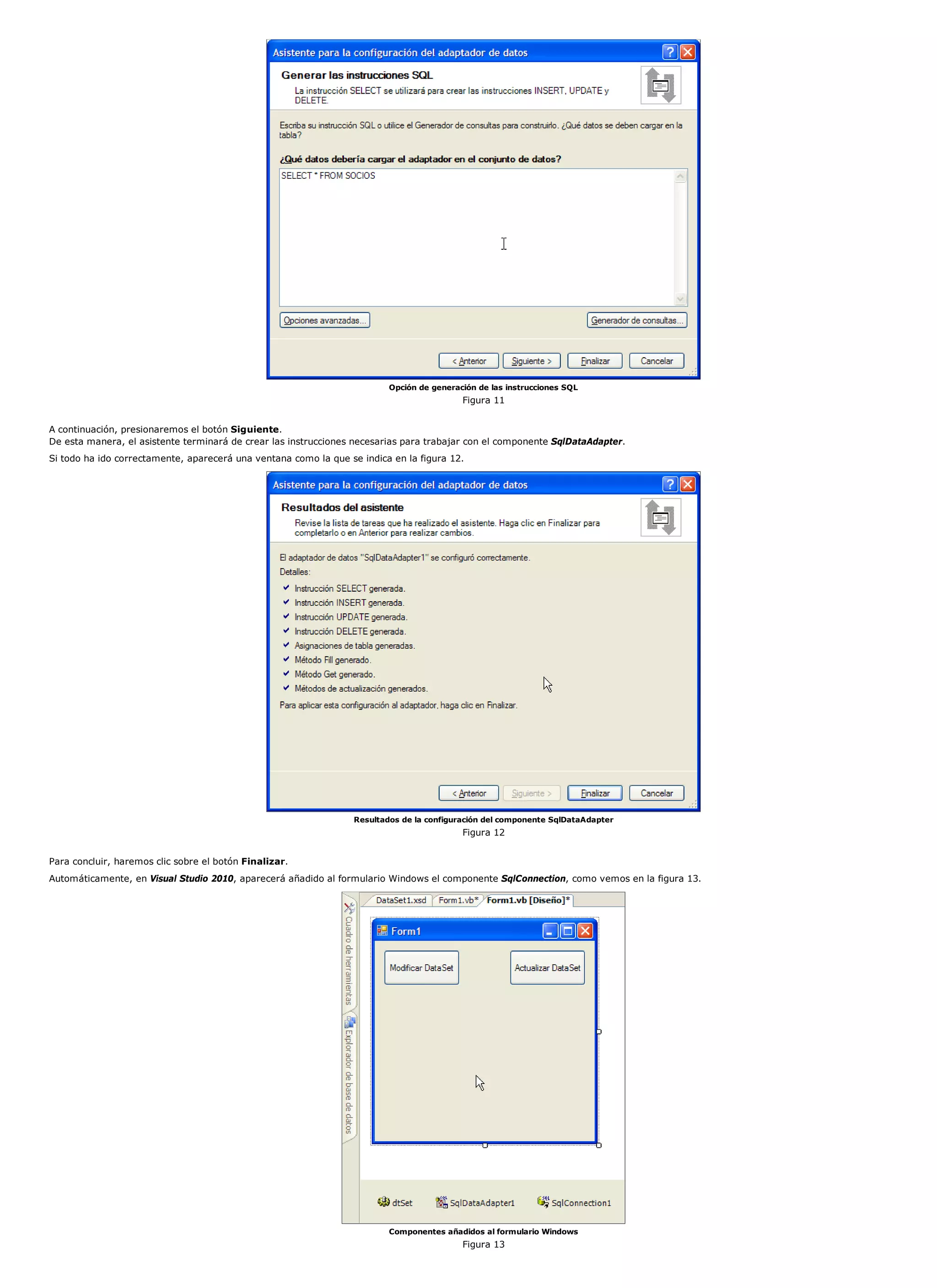 Opción de generación de las instrucciones SQL
                                                                                           Figura 11


A continuación, presionaremos el botón Siguiente.
De esta manera, el asistente terminará de crear las instrucciones necesarias para trabajar con el componente SqlDataAdapter.
Si todo ha ido correctamente, aparecerá una ventana como la que se indica en la figura 12.




                                                                  Resultados de la configuración del componente SqlDataAdapter
                                                                                           Figura 12


Para concluir, haremos clic sobre el botón Finalizar.
Automáticamente, en Visual Studio 2010, aparecerá añadido al formulario Windows el componente SqlConnection, como vemos en la figura 13.




                                                                          Componentes añadidos al formulario Windows
                                                                                           Figura 13
 