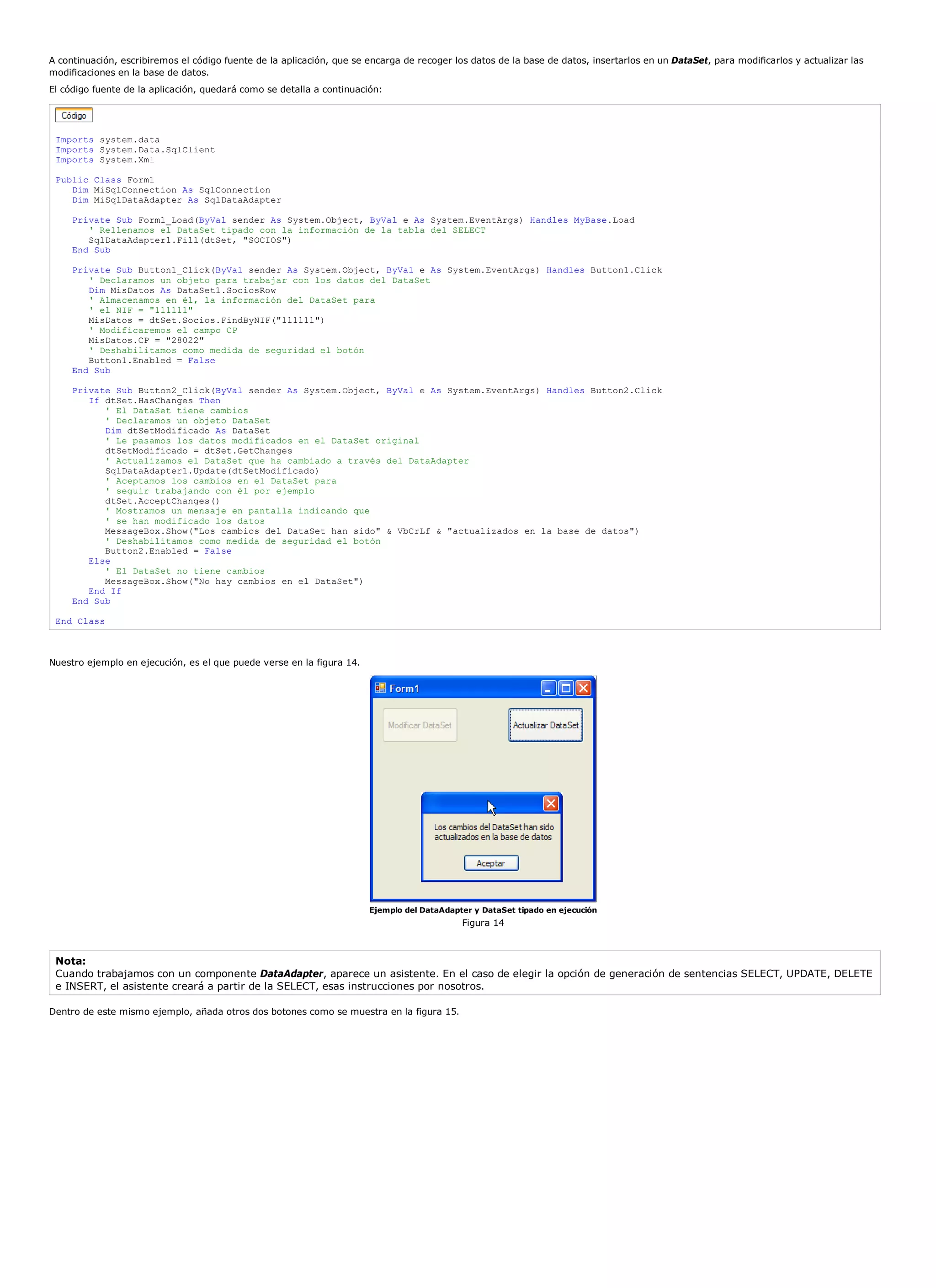 A continuación, escribiremos el código fuente de la aplicación, que se encarga de recoger los datos de la base de datos, insertarlos en un DataSet, para modificarlos y actualizar las
modificaciones en la base de datos.
El código fuente de la aplicación, quedará como se detalla a continuación:




 Imports system.data
 Imports System.Data.SqlClient
 Imports System.Xml

 Public Class Form1
    Dim MiSqlConnection As SqlConnection
    Dim MiSqlDataAdapter As SqlDataAdapter

     Private Sub Form1_Load(ByVal sender As System.Object, ByVal e As System.EventArgs) Handles MyBase.Load
        ' Rellenamos el DataSet tipado con la información de la tabla del SELECT
        SqlDataAdapter1.Fill(dtSet, "SOCIOS")
     End Sub

     Private Sub Button1_Click(ByVal sender As System.Object, ByVal e As System.EventArgs) Handles Button1.Click
        ' Declaramos un objeto para trabajar con los datos del DataSet
        Dim MisDatos As DataSet1.SociosRow
        ' Almacenamos en él, la información del DataSet para
        ' el NIF = "111111"
        MisDatos = dtSet.Socios.FindByNIF("111111")
        ' Modificaremos el campo CP
        MisDatos.CP = "28022"
        ' Deshabilitamos como medida de seguridad el botón
        Button1.Enabled = False
     End Sub

     Private Sub Button2_Click(ByVal sender As System.Object, ByVal e As System.EventArgs) Handles Button2.Click
        If dtSet.HasChanges Then
           ' El DataSet tiene cambios
           ' Declaramos un objeto DataSet
           Dim dtSetModificado As DataSet
           ' Le pasamos los datos modificados en el DataSet original
           dtSetModificado = dtSet.GetChanges
           ' Actualizamos el DataSet que ha cambiado a través del DataAdapter
           SqlDataAdapter1.Update(dtSetModificado)
           ' Aceptamos los cambios en el DataSet para
           ' seguir trabajando con él por ejemplo
           dtSet.AcceptChanges()
           ' Mostramos un mensaje en pantalla indicando que
           ' se han modificado los datos
           MessageBox.Show("Los cambios del DataSet han sido" & VbCrLf & "actualizados en la base de datos")
           ' Deshabilitamos como medida de seguridad el botón
           Button2.Enabled = False
        Else
           ' El DataSet no tiene cambios
           MessageBox.Show("No hay cambios en el DataSet")
        End If
     End Sub

 End Class



Nuestro ejemplo en ejecución, es el que puede verse en la figura 14.




                                                                       Ejemplo del DataAdapter y DataSet tipado en ejecución
                                                                                            Figura 14



 Nota:
 Cuando trabajamos con un componente DataAdapter, aparece un asistente. En el caso de elegir la opción de generación de sentencias SELECT, UPDATE, DELETE
 e INSERT, el asistente creará a partir de la SELECT, esas instrucciones por nosotros.

Dentro de este mismo ejemplo, añada otros dos botones como se muestra en la figura 15.
 