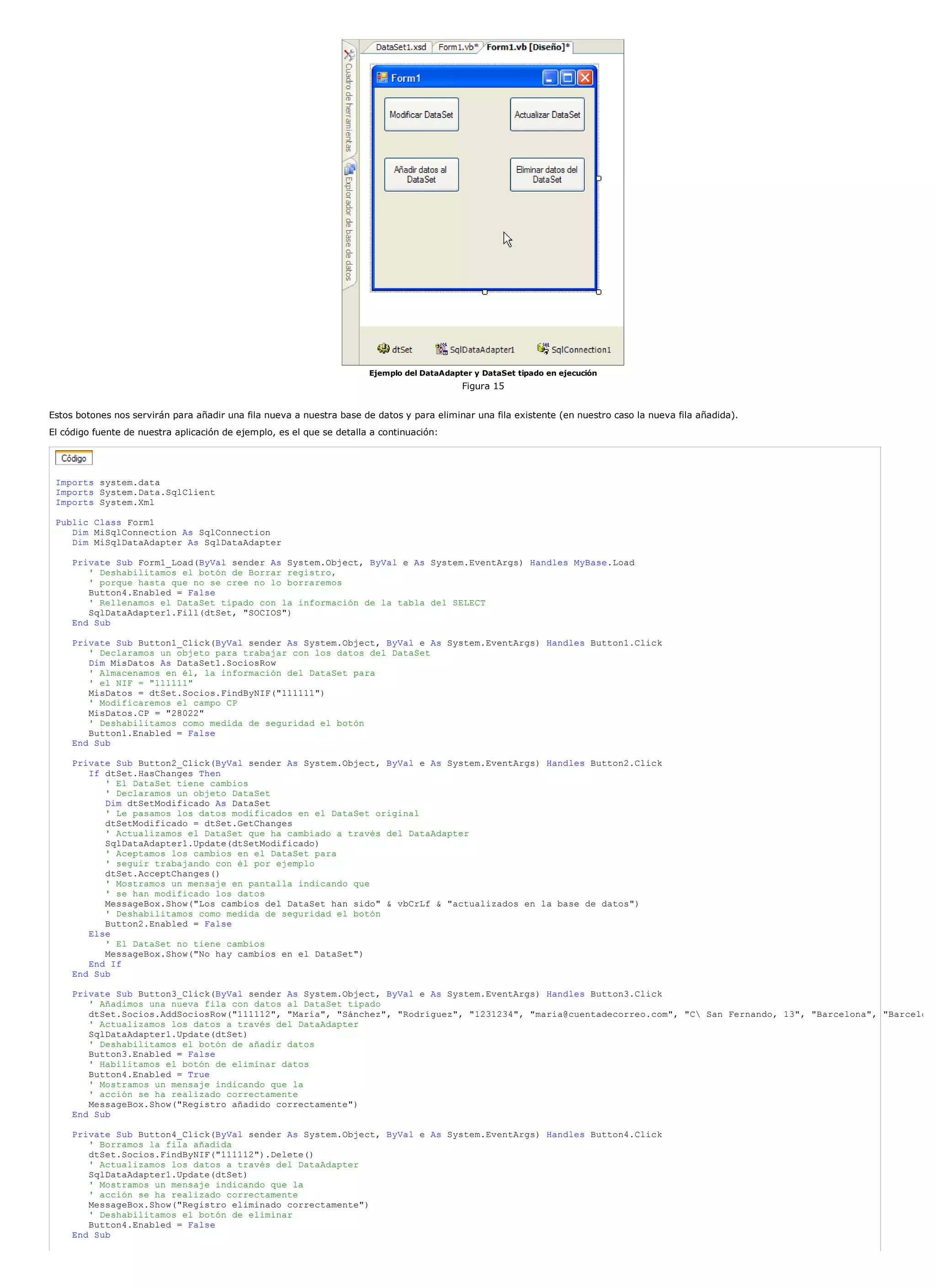 Ejemplo del DataAdapter y DataSet tipado en ejecución
                                                                                            Figura 15


Estos botones nos servirán para añadir una fila nueva a nuestra base de datos y para eliminar una fila existente (en nuestro caso la nueva fila añadida).
El código fuente de nuestra aplicación de ejemplo, es el que se detalla a continuación:




 Imports system.data
 Imports System.Data.SqlClient
 Imports System.Xml

 Public Class Form1
    Dim MiSqlConnection As SqlConnection
    Dim MiSqlDataAdapter As SqlDataAdapter

     Private Sub Form1_Load(ByVal sender As System.Object, ByVal e As System.EventArgs) Handles MyBase.Load
        ' Deshabilitamos el botón de Borrar registro,
        ' porque hasta que no se cree no lo borraremos
        Button4.Enabled = False
        ' Rellenamos el DataSet tipado con la información de la tabla del SELECT
        SqlDataAdapter1.Fill(dtSet, "SOCIOS")
     End Sub

     Private Sub Button1_Click(ByVal sender As System.Object, ByVal e As System.EventArgs) Handles Button1.Click
        ' Declaramos un objeto para trabajar con los datos del DataSet
        Dim MisDatos As DataSet1.SociosRow
        ' Almacenamos en él, la información del DataSet para
        ' el NIF = "111111"
        MisDatos = dtSet.Socios.FindByNIF("111111")
        ' Modificaremos el campo CP
        MisDatos.CP = "28022"
        ' Deshabilitamos como medida de seguridad el botón
        Button1.Enabled = False
     End Sub

     Private Sub Button2_Click(ByVal sender As System.Object, ByVal e As System.EventArgs) Handles Button2.Click
        If dtSet.HasChanges Then
           ' El DataSet tiene cambios
           ' Declaramos un objeto DataSet
           Dim dtSetModificado As DataSet
           ' Le pasamos los datos modificados en el DataSet original
           dtSetModificado = dtSet.GetChanges
           ' Actualizamos el DataSet que ha cambiado a través del DataAdapter
           SqlDataAdapter1.Update(dtSetModificado)
           ' Aceptamos los cambios en el DataSet para
           ' seguir trabajando con él por ejemplo
           dtSet.AcceptChanges()
           ' Mostramos un mensaje en pantalla indicando que
           ' se han modificado los datos
           MessageBox.Show("Los cambios del DataSet han sido" & vbCrLf & "actualizados en la base de datos")
           ' Deshabilitamos como medida de seguridad el botón
           Button2.Enabled = False
        Else
           ' El DataSet no tiene cambios
           MessageBox.Show("No hay cambios en el DataSet")
        End If
     End Sub

     Private Sub Button3_Click(ByVal sender As System.Object, ByVal e As System.EventArgs) Handles Button3.Click
        ' Añadimos una nueva fila con datos al DataSet tipado
        dtSet.Socios.AddSociosRow("111112", "María", "Sánchez", "Rodríguez", "1231234", "maria@cuentadecorreo.com", "C San Fernando, 13", "Barcelona", "Barcelo
        ' Actualizamos los datos a través del DataAdapter
        SqlDataAdapter1.Update(dtSet)
        ' Deshabilitamos el botón de añadir datos
        Button3.Enabled = False
        ' Habilitamos el botón de eliminar datos
        Button4.Enabled = True
        ' Mostramos un mensaje indicando que la
        ' acción se ha realizado correctamente
        MessageBox.Show("Registro añadido correctamente")
     End Sub

     Private Sub Button4_Click(ByVal sender As System.Object, ByVal e As System.EventArgs) Handles Button4.Click
        ' Borramos la fila añadida
        dtSet.Socios.FindByNIF("111112").Delete()
        ' Actualizamos los datos a través del DataAdapter
        SqlDataAdapter1.Update(dtSet)
        ' Mostramos un mensaje indicando que la
        ' acción se ha realizado correctamente
        MessageBox.Show("Registro eliminado correctamente")
        ' Deshabilitamos el botón de eliminar
        Button4.Enabled = False
     End Sub
 