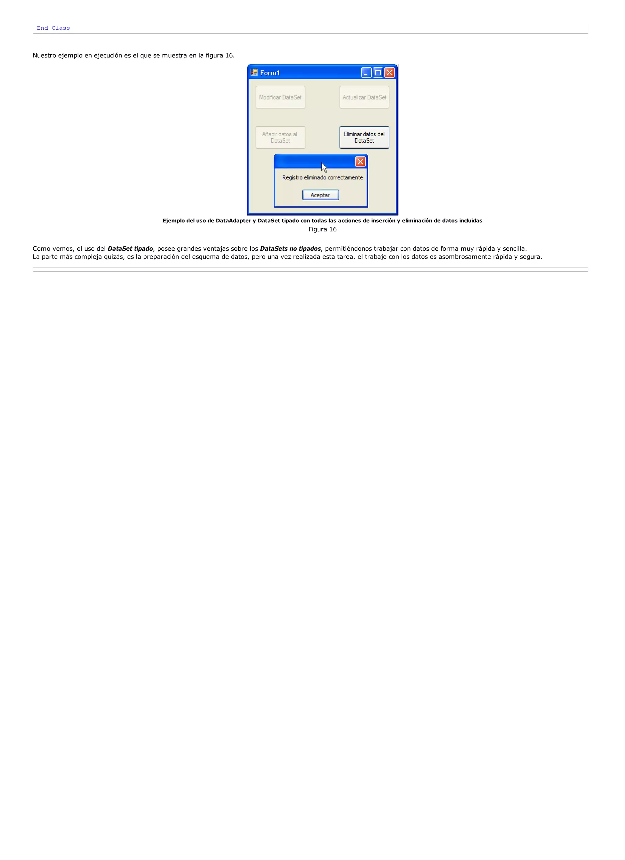 End Class



Nuestro ejemplo en ejecución es el que se muestra en la figura 16.




                                          Ejemplo del uso de DataAdapter y DataSet tipado con todas las acciones de inserción y eliminación de datos incluidas
                                                                                              Figura 16


Como vemos, el uso del DataSet tipado, posee grandes ventajas sobre los DataSets no tipados, permitiéndonos trabajar con datos de forma muy rápida y sencilla.
La parte más compleja quizás, es la preparación del esquema de datos, pero una vez realizada esta tarea, el trabajo con los datos es asombrosamente rápida y segura.
 