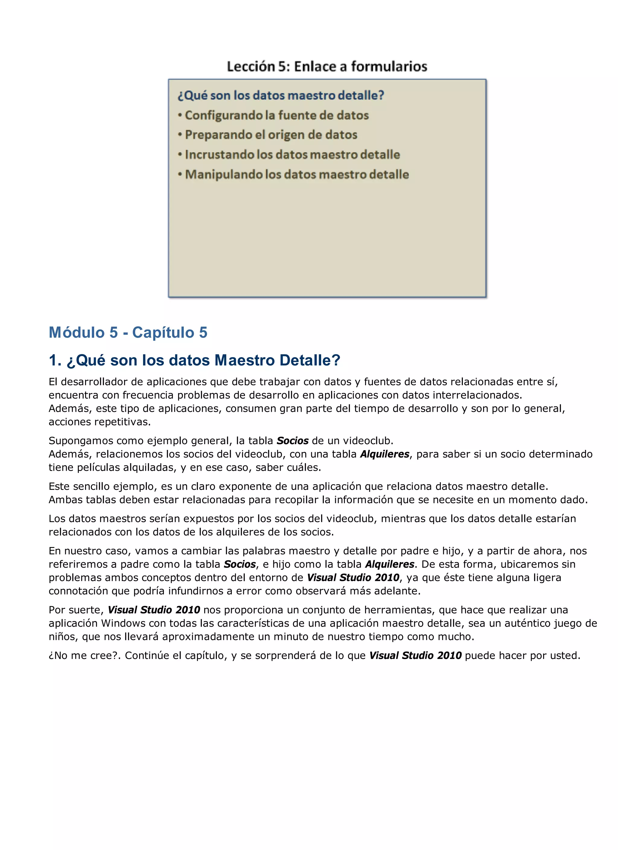 Módulo 5 - Capítulo 5
1. ¿Qué son los datos Maestro Detalle?
El desarrollador de aplicaciones que debe trabajar con datos y fuentes de datos relacionadas entre sí,
encuentra con frecuencia problemas de desarrollo en aplicaciones con datos interrelacionados.
Además, este tipo de aplicaciones, consumen gran parte del tiempo de desarrollo y son por lo general,
acciones repetitivas.
Supongamos como ejemplo general, la tabla Socios de un videoclub.
Además, relacionemos los socios del videoclub, con una tabla Alquileres, para saber si un socio determinado
tiene películas alquiladas, y en ese caso, saber cuáles.
Este sencillo ejemplo, es un claro exponente de una aplicación que relaciona datos maestro detalle.
Ambas tablas deben estar relacionadas para recopilar la información que se necesite en un momento dado.
Los datos maestros serían expuestos por los socios del videoclub, mientras que los datos detalle estarían
relacionados con los datos de los alquileres de los socios.
En nuestro caso, vamos a cambiar las palabras maestro y detalle por padre e hijo, y a partir de ahora, nos
referiremos a padre como la tabla Socios, e hijo como la tabla Alquileres. De esta forma, ubicaremos sin
problemas ambos conceptos dentro del entorno de Visual Studio 2010, ya que éste tiene alguna ligera
connotación que podría infundirnos a error como observará más adelante.
Por suerte, Visual Studio 2010 nos proporciona un conjunto de herramientas, que hace que realizar una
aplicación Windows con todas las características de una aplicación maestro detalle, sea un auténtico juego de
niños, que nos llevará aproximadamente un minuto de nuestro tiempo como mucho.
¿No me cree?. Continúe el capítulo, y se sorprenderá de lo que Visual Studio 2010 puede hacer por usted.
 