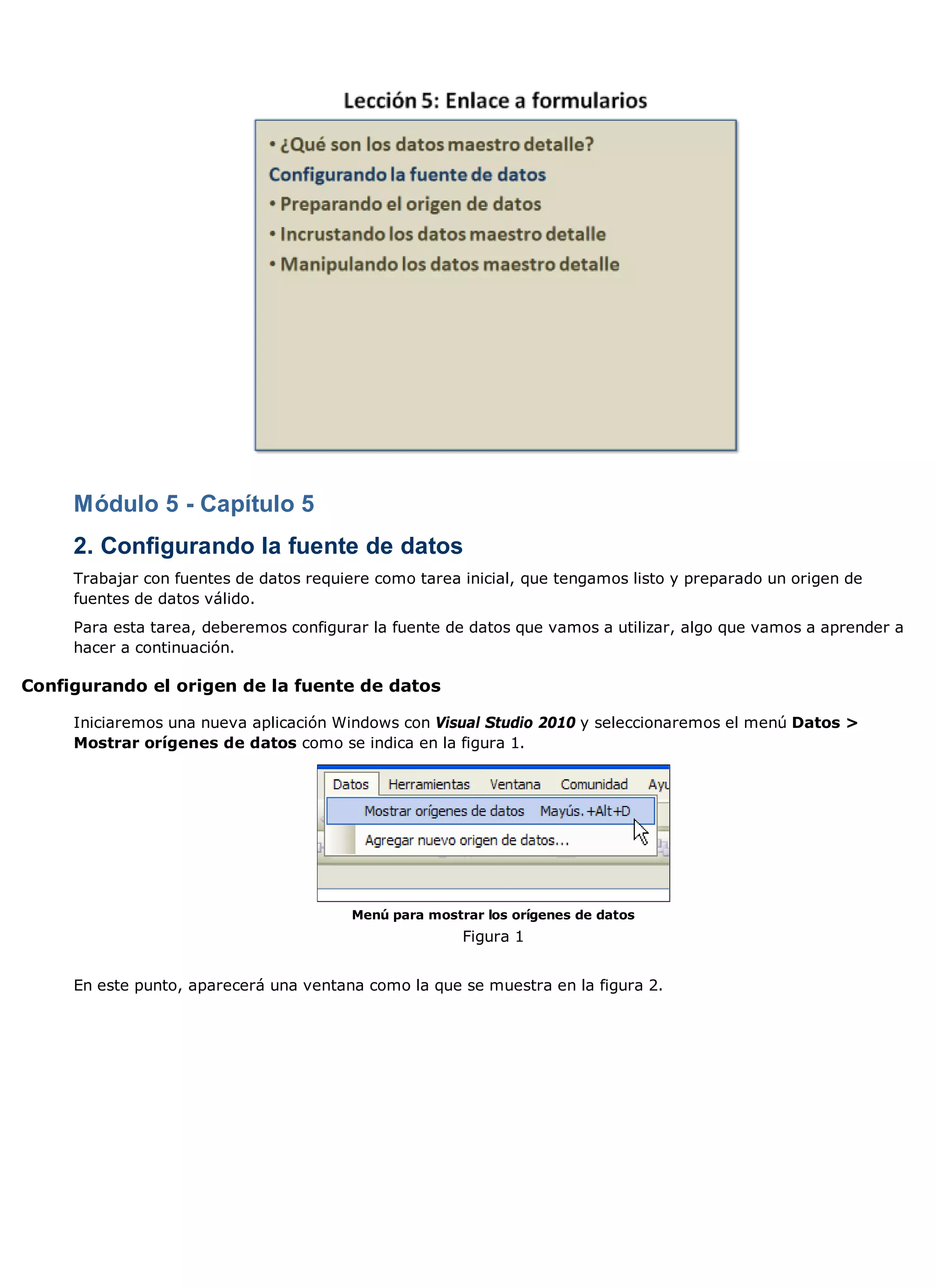 Módulo 5 - Capítulo 5
     2. Configurando la fuente de datos
     Trabajar con fuentes de datos requiere como tarea inicial, que tengamos listo y preparado un origen de
     fuentes de datos válido.
     Para esta tarea, deberemos configurar la fuente de datos que vamos a utilizar, algo que vamos a aprender a
     hacer a continuación.

Configurando el origen de la fuente de datos

     Iniciaremos una nueva aplicación Windows con Visual Studio 2010 y seleccionaremos el menú Datos >
     Mostrar orígenes de datos como se indica en la figura 1.




                                        Menú para mostrar los orígenes de datos
                                                       Figura 1


     En este punto, aparecerá una ventana como la que se muestra en la figura 2.
 