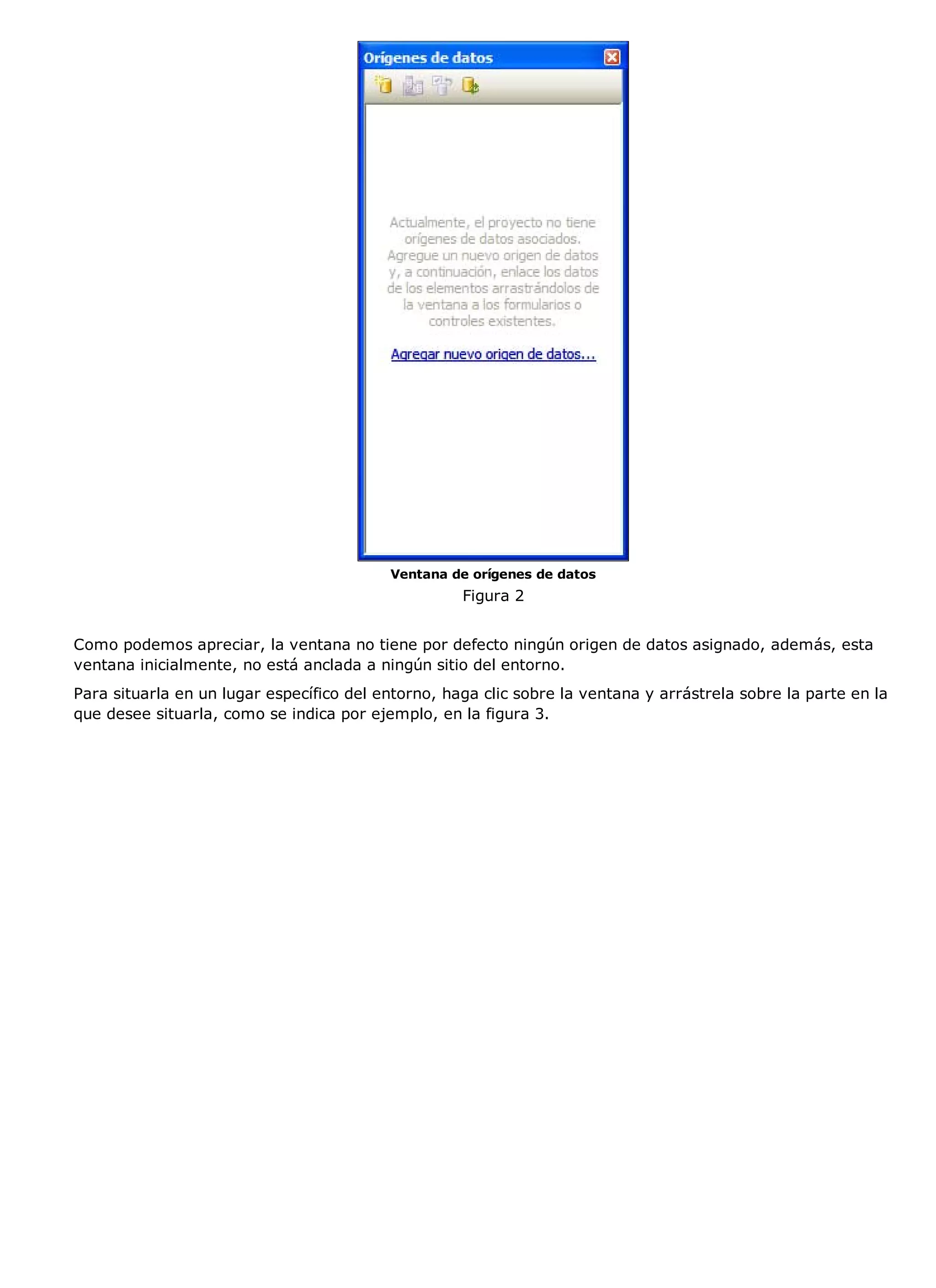 Ventana de orígenes de datos
                                                    Figura 2


Como podemos apreciar, la ventana no tiene por defecto ningún origen de datos asignado, además, esta
ventana inicialmente, no está anclada a ningún sitio del entorno.
Para situarla en un lugar específico del entorno, haga clic sobre la ventana y arrástrela sobre la parte en la
que desee situarla, como se indica por ejemplo, en la figura 3.
 