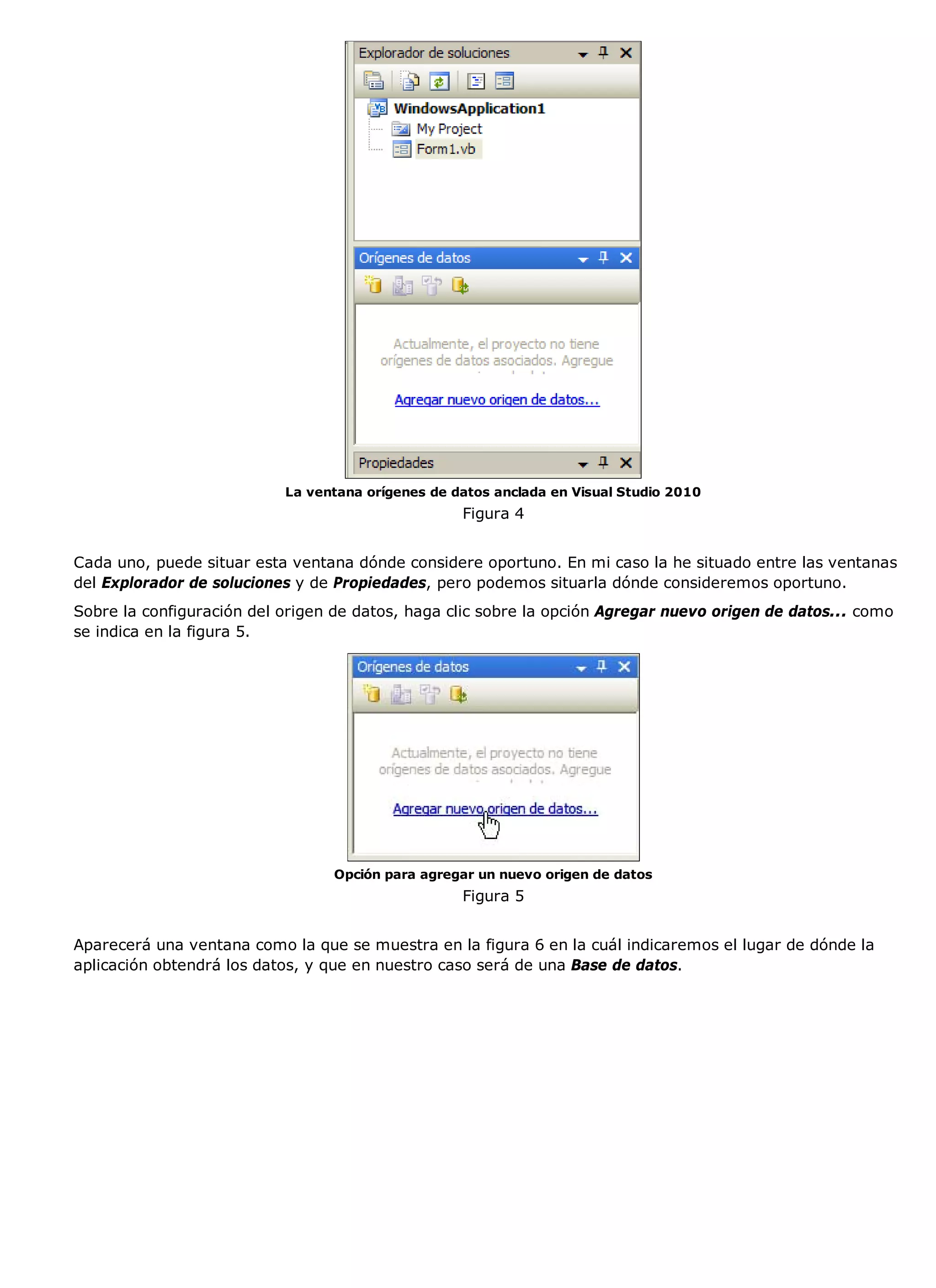 La ventana orígenes de datos anclada en Visual Studio 2010
                                                   Figura 4


Cada uno, puede situar esta ventana dónde considere oportuno. En mi caso la he situado entre las ventanas
del Explorador de soluciones y de Propiedades, pero podemos situarla dónde consideremos oportuno.
Sobre la configuración del origen de datos, haga clic sobre la opción Agregar nuevo origen de datos... como
se indica en la figura 5.




                                 Opción para agregar un nuevo origen de datos
                                                   Figura 5


Aparecerá una ventana como la que se muestra en la figura 6 en la cuál indicaremos el lugar de dónde la
aplicación obtendrá los datos, y que en nuestro caso será de una Base de datos.
 