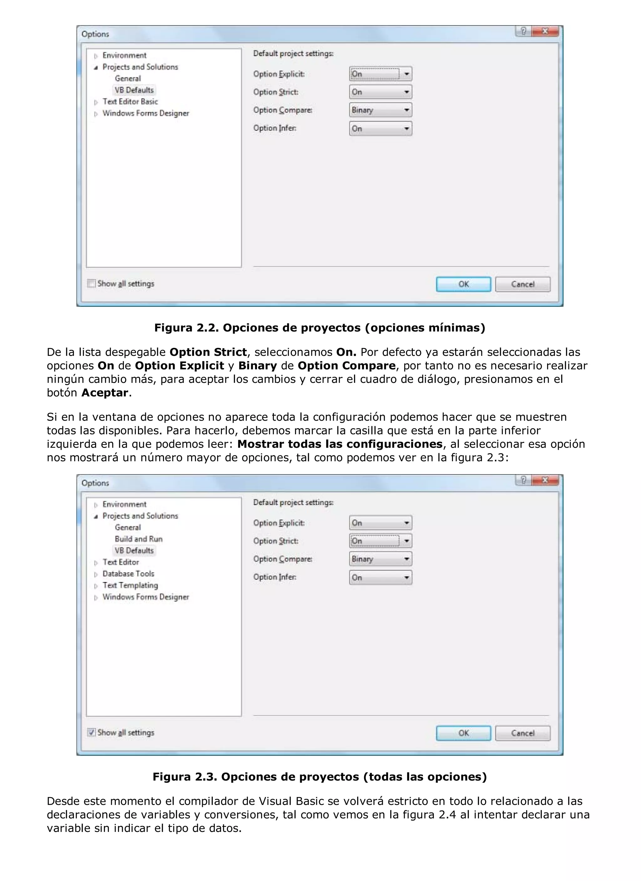 Figura 2.2. Opciones de proyectos (opciones mínimas)

De la lista despegable Option Strict, seleccionamos On. Por defecto ya estarán seleccionadas las
opciones On de Option Explicit y Binary de Option Compare, por tanto no es necesario realizar
ningún cambio más, para aceptar los cambios y cerrar el cuadro de diálogo, presionamos en el
botón Aceptar.

Si en la ventana de opciones no aparece toda la configuración podemos hacer que se muestren
todas las disponibles. Para hacerlo, debemos marcar la casilla que está en la parte inferior
izquierda en la que podemos leer: Mostrar todas las configuraciones, al seleccionar esa opción
nos mostrará un número mayor de opciones, tal como podemos ver en la figura 2.3:




                   Figura 2.3. Opciones de proyectos (todas las opciones)

Desde este momento el compilador de Visual Basic se volverá estricto en todo lo relacionado a las
declaraciones de variables y conversiones, tal como vemos en la figura 2.4 al intentar declarar una
variable sin indicar el tipo de datos.
 