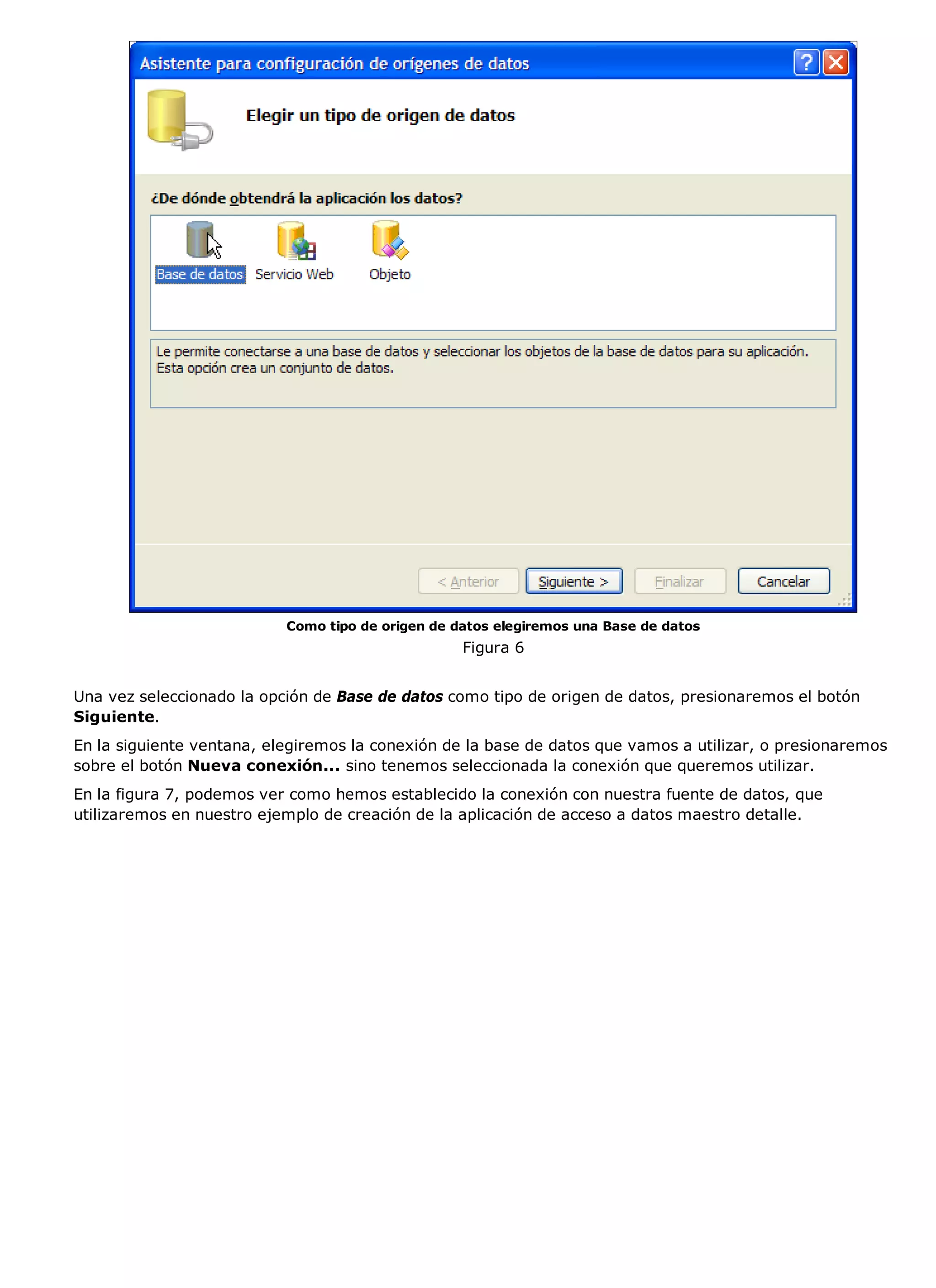 Como tipo de origen de datos elegiremos una Base de datos
                                                   Figura 6


Una vez seleccionado la opción de Base de datos como tipo de origen de datos, presionaremos el botón
Siguiente.
En la siguiente ventana, elegiremos la conexión de la base de datos que vamos a utilizar, o presionaremos
sobre el botón Nueva conexión... sino tenemos seleccionada la conexión que queremos utilizar.
En la figura 7, podemos ver como hemos establecido la conexión con nuestra fuente de datos, que
utilizaremos en nuestro ejemplo de creación de la aplicación de acceso a datos maestro detalle.
 