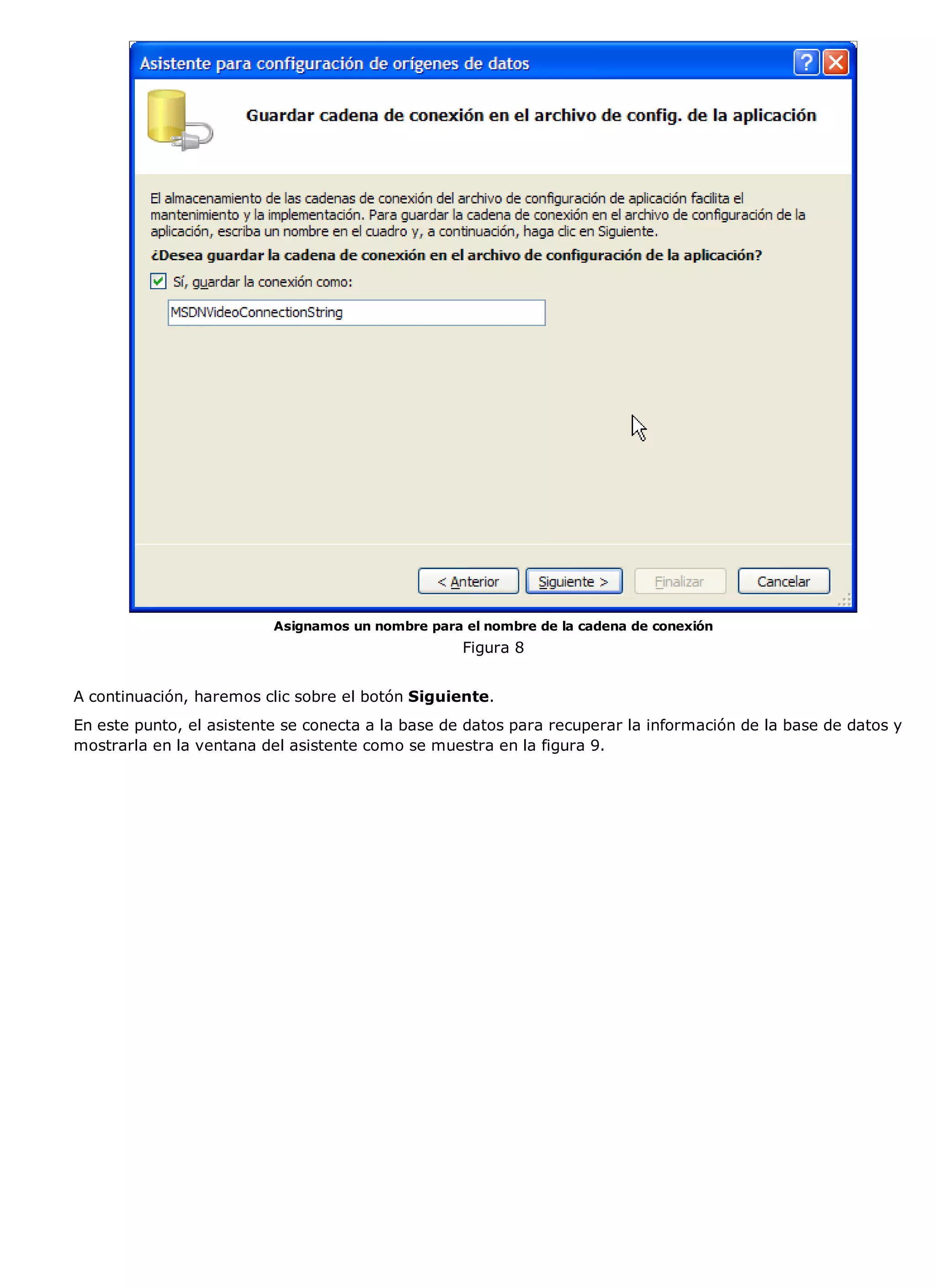 Asignamos un nombre para el nombre de la cadena de conexión
                                                   Figura 8


A continuación, haremos clic sobre el botón Siguiente.
En este punto, el asistente se conecta a la base de datos para recuperar la información de la base de datos y
mostrarla en la ventana del asistente como se muestra en la figura 9.
 