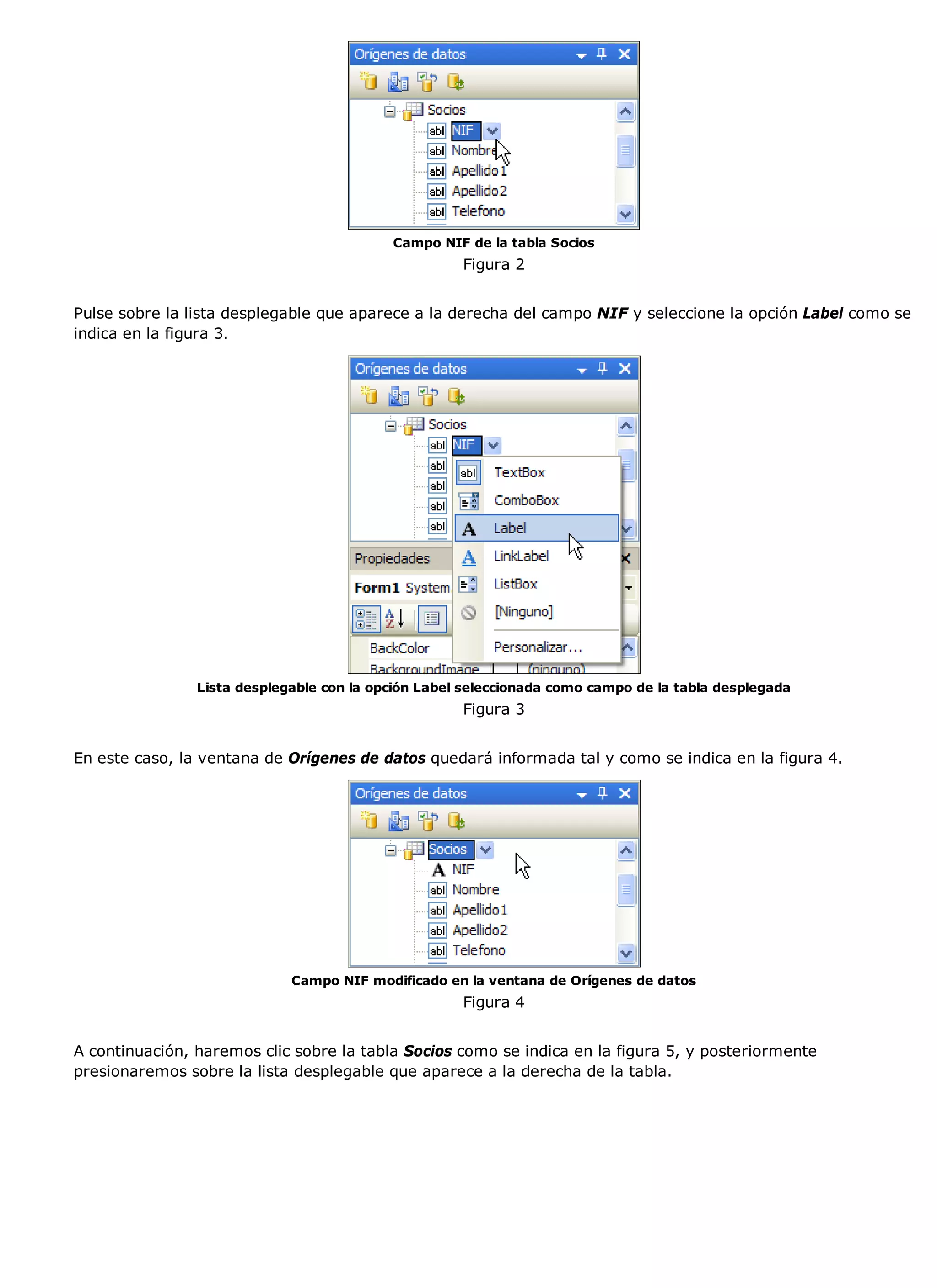 Campo NIF de la tabla Socios
                                                     Figura 2


Pulse sobre la lista desplegable que aparece a la derecha del campo NIF y seleccione la opción Label como se
indica en la figura 3.




                Lista desplegable con la opción Label seleccionada como campo de la tabla desplegada
                                                     Figura 3


En este caso, la ventana de Orígenes de datos quedará informada tal y como se indica en la figura 4.




                             Campo NIF modificado en la ventana de Orígenes de datos
                                                     Figura 4


A continuación, haremos clic sobre la tabla Socios como se indica en la figura 5, y posteriormente
presionaremos sobre la lista desplegable que aparece a la derecha de la tabla.
 