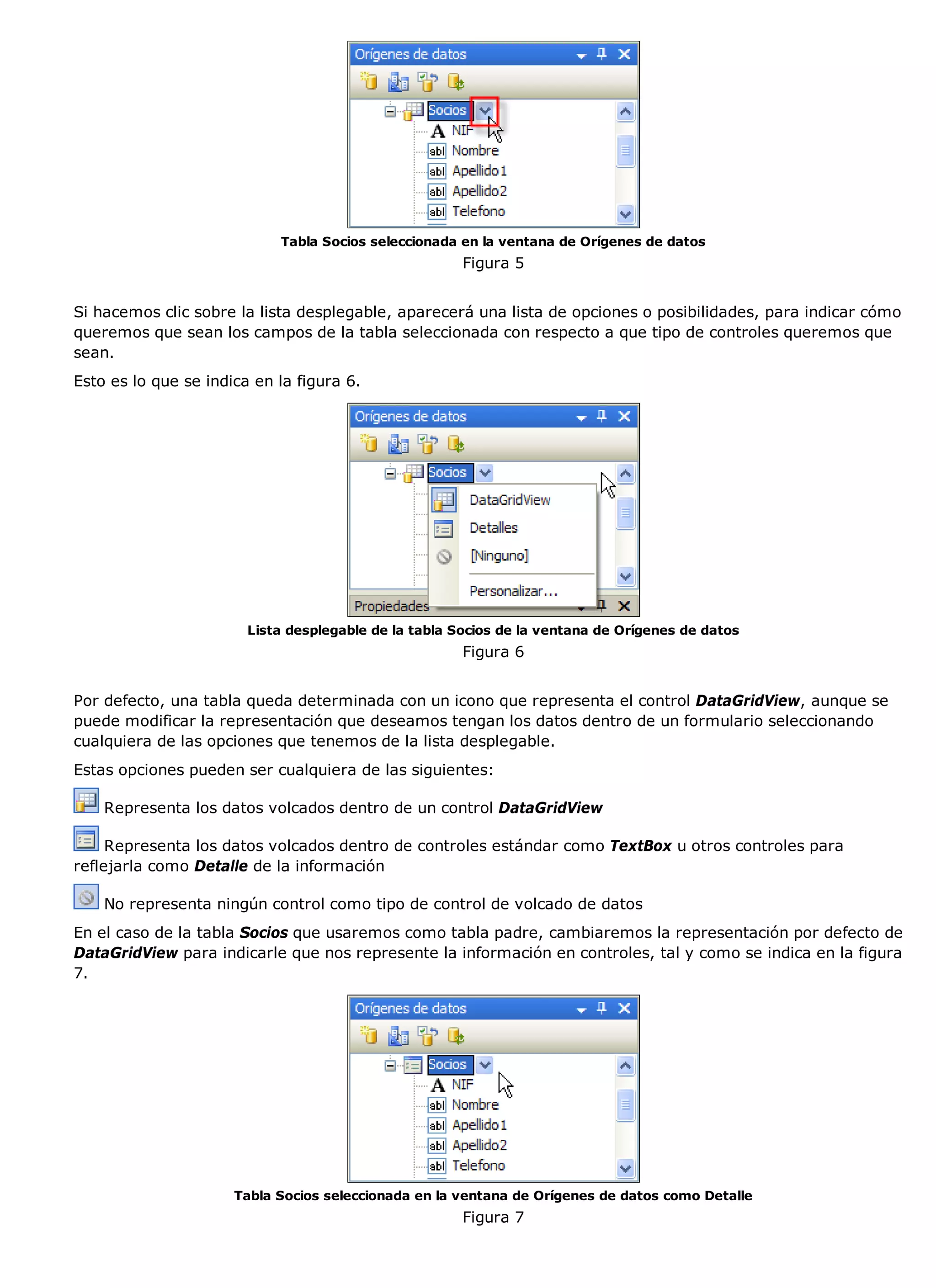 Tabla Socios seleccionada en la ventana de Orígenes de datos
                                                       Figura 5


Si hacemos clic sobre la lista desplegable, aparecerá una lista de opciones o posibilidades, para indicar cómo
queremos que sean los campos de la tabla seleccionada con respecto a que tipo de controles queremos que
sean.
Esto es lo que se indica en la figura 6.




                        Lista desplegable de la tabla Socios de la ventana de Orígenes de datos
                                                       Figura 6


Por defecto, una tabla queda determinada con un icono que representa el control DataGridView, aunque se
puede modificar la representación que deseamos tengan los datos dentro de un formulario seleccionando
cualquiera de las opciones que tenemos de la lista desplegable.
Estas opciones pueden ser cualquiera de las siguientes:

    Representa los datos volcados dentro de un control DataGridView

     Representa los datos volcados dentro de controles estándar como TextBox u otros controles para
reflejarla como Detalle de la información

    No representa ningún control como tipo de control de volcado de datos
En el caso de la tabla Socios que usaremos como tabla padre, cambiaremos la representación por defecto de
DataGridView para indicarle que nos represente la información en controles, tal y como se indica en la figura
7.




                      Tabla Socios seleccionada en la ventana de Orígenes de datos como Detalle
                                                       Figura 7
 
