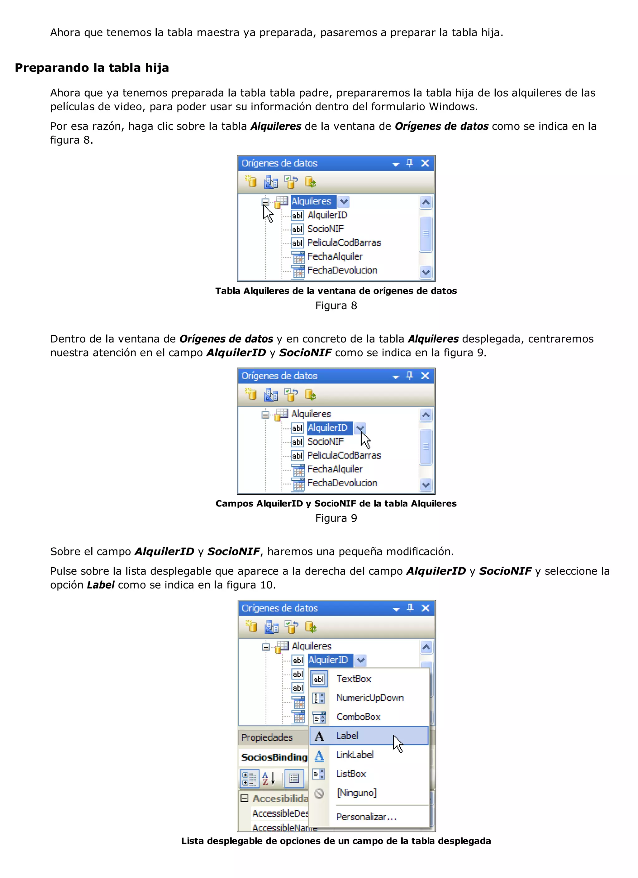 Ahora que tenemos la tabla maestra ya preparada, pasaremos a preparar la tabla hija.


Preparando la tabla hija

     Ahora que ya tenemos preparada la tabla tabla padre, prepararemos la tabla hija de los alquileres de las
     películas de video, para poder usar su información dentro del formulario Windows.
     Por esa razón, haga clic sobre la tabla Alquileres de la ventana de Orígenes de datos como se indica en la
     figura 8.




                                     Tabla Alquileres de la ventana de orígenes de datos
                                                          Figura 8


     Dentro de la ventana de Orígenes de datos y en concreto de la tabla Alquileres desplegada, centraremos
     nuestra atención en el campo AlquilerID y SocioNIF como se indica en la figura 9.




                                     Campos AlquilerID y SocioNIF de la tabla Alquileres
                                                          Figura 9


     Sobre el campo AlquilerID y SocioNIF, haremos una pequeña modificación.
     Pulse sobre la lista desplegable que aparece a la derecha del campo AlquilerID y SocioNIF y seleccione la
     opción Label como se indica en la figura 10.




                              Lista desplegable de opciones de un campo de la tabla desplegada
 