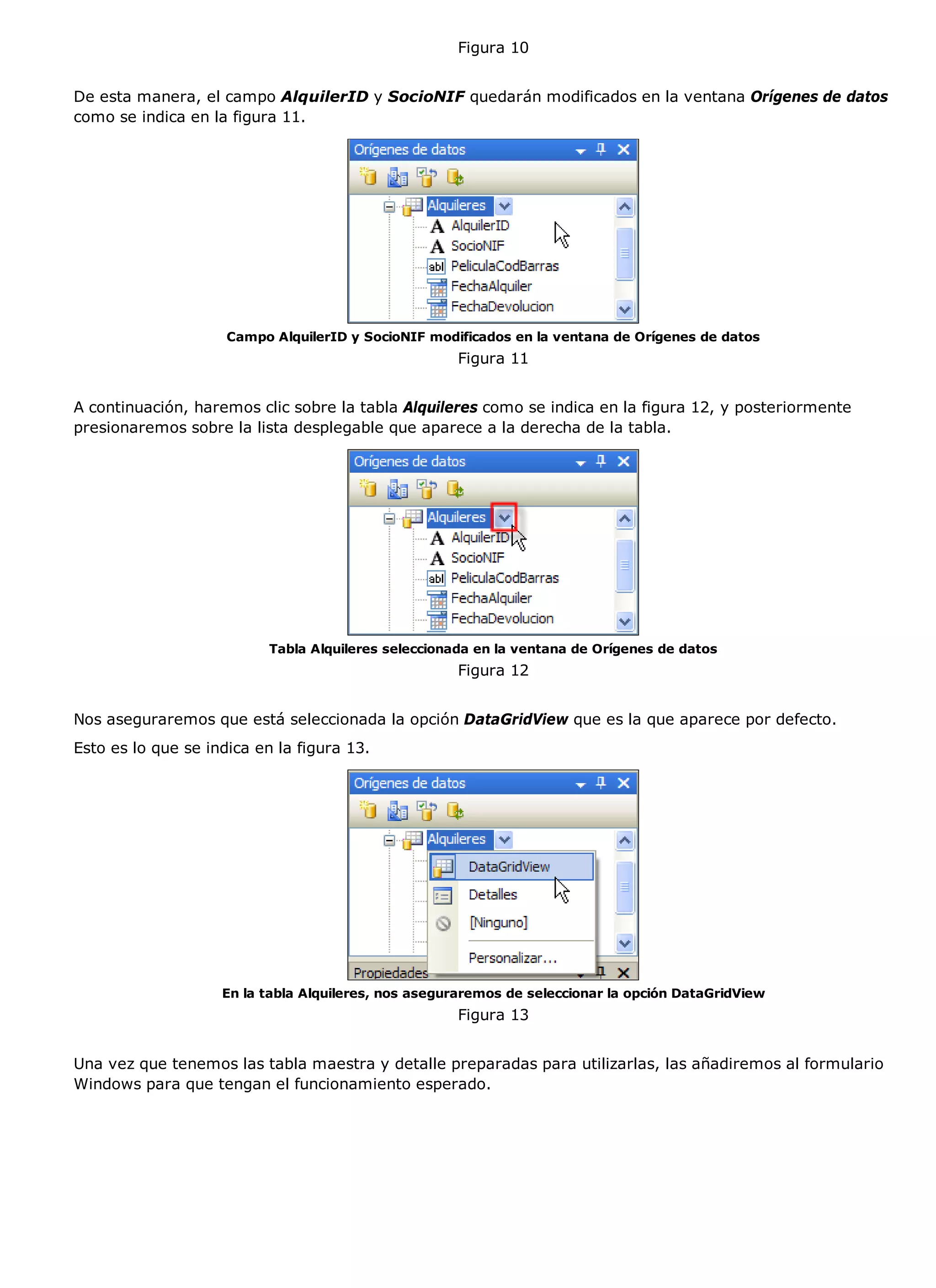 Figura 10


De esta manera, el campo AlquilerID y SocioNIF quedarán modificados en la ventana Orígenes de datos
como se indica en la figura 11.




                     Campo AlquilerID y SocioNIF modificados en la ventana de Orígenes de datos
                                                     Figura 11


A continuación, haremos clic sobre la tabla Alquileres como se indica en la figura 12, y posteriormente
presionaremos sobre la lista desplegable que aparece a la derecha de la tabla.




                           Tabla Alquileres seleccionada en la ventana de Orígenes de datos
                                                     Figura 12


Nos aseguraremos que está seleccionada la opción DataGridView que es la que aparece por defecto.
Esto es lo que se indica en la figura 13.




                    En la tabla Alquileres, nos aseguraremos de seleccionar la opción DataGridView
                                                     Figura 13


Una vez que tenemos las tabla maestra y detalle preparadas para utilizarlas, las añadiremos al formulario
Windows para que tengan el funcionamiento esperado.
 