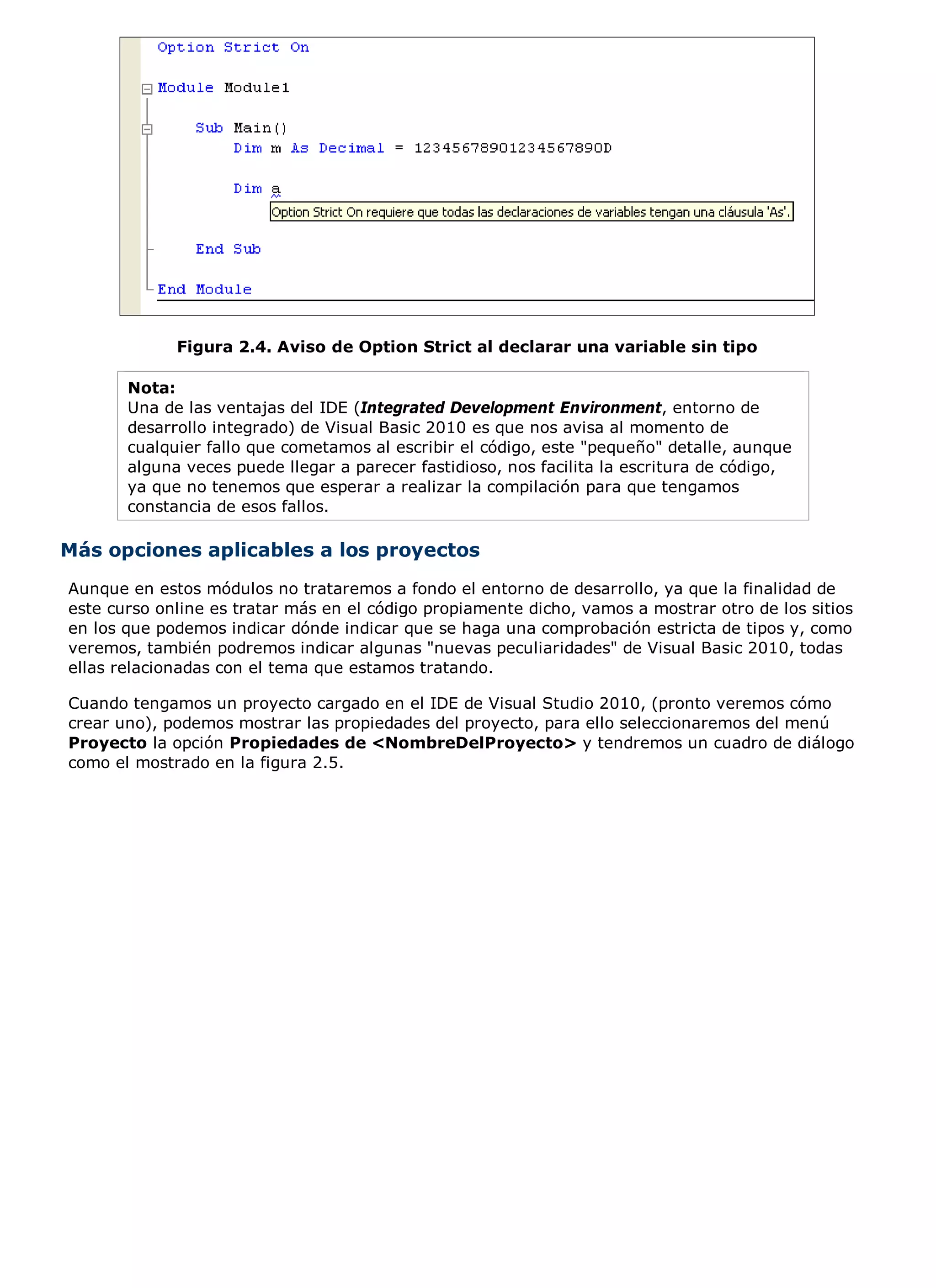Figura 2.4. Aviso de Option Strict al declarar una variable sin tipo

       Nota:
       Una de las ventajas del IDE (Integrated Development Environment, entorno de
       desarrollo integrado) de Visual Basic 2010 es que nos avisa al momento de
       cualquier fallo que cometamos al escribir el código, este "pequeño" detalle, aunque
       alguna veces puede llegar a parecer fastidioso, nos facilita la escritura de código,
       ya que no tenemos que esperar a realizar la compilación para que tengamos
       constancia de esos fallos.

Más opciones aplicables a los proyectos
Aunque en estos módulos no trataremos a fondo el entorno de desarrollo, ya que la finalidad de
este curso online es tratar más en el código propiamente dicho, vamos a mostrar otro de los sitios
en los que podemos indicar dónde indicar que se haga una comprobación estricta de tipos y, como
veremos, también podremos indicar algunas "nuevas peculiaridades" de Visual Basic 2010, todas
ellas relacionadas con el tema que estamos tratando.

Cuando tengamos un proyecto cargado en el IDE de Visual Studio 2010, (pronto veremos cómo
crear uno), podemos mostrar las propiedades del proyecto, para ello seleccionaremos del menú
Proyecto la opción Propiedades de <NombreDelProyecto> y tendremos un cuadro de diálogo
como el mostrado en la figura 2.5.
 