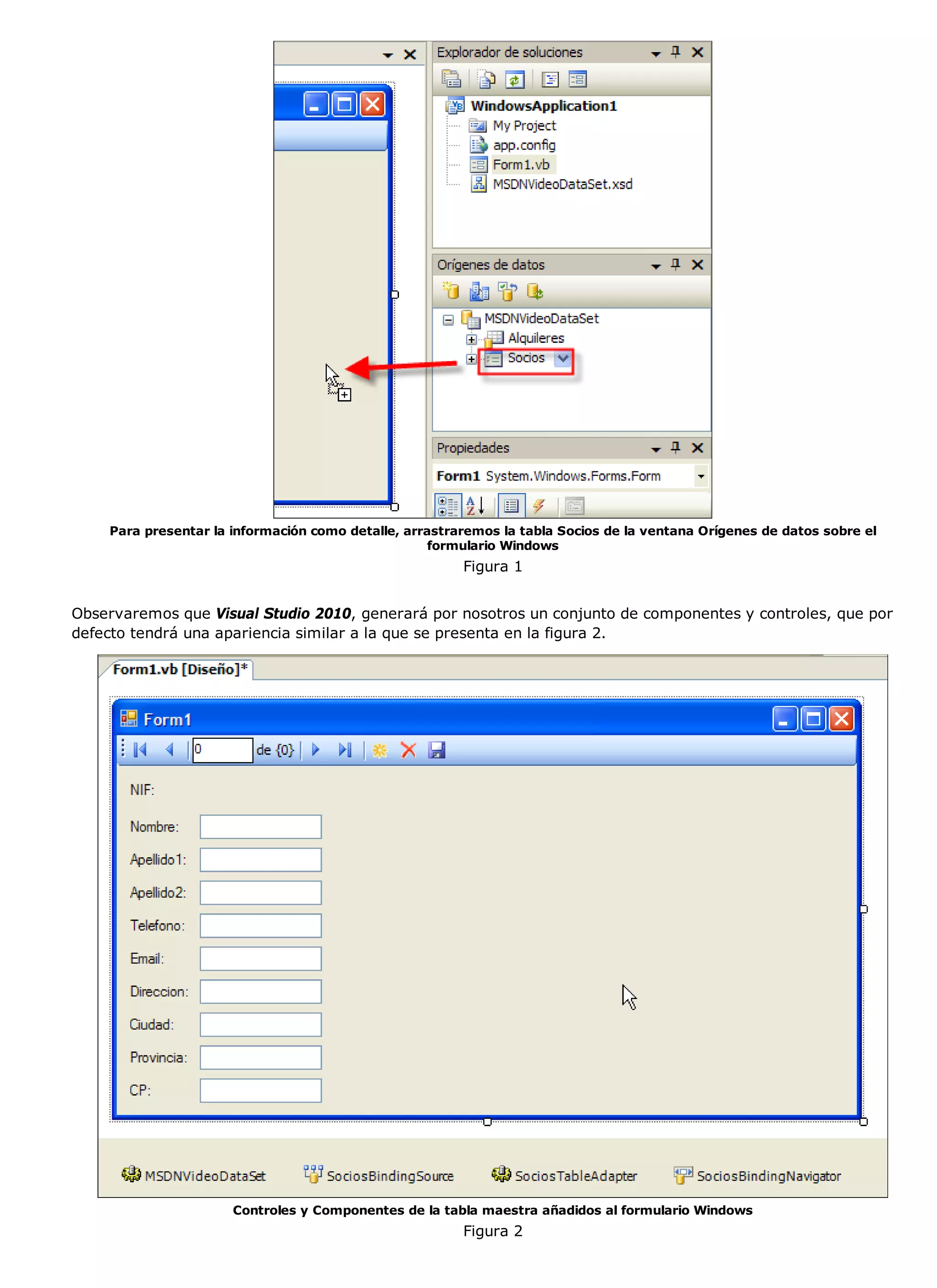 Para presentar la información como detalle, arrastraremos la tabla Socios de la ventana Orígenes de datos sobre el
                                                    formulario Windows
                                                        Figura 1


Observaremos que Visual Studio 2010, generará por nosotros un conjunto de componentes y controles, que por
defecto tendrá una apariencia similar a la que se presenta en la figura 2.




                      Controles y Componentes de la tabla maestra añadidos al formulario Windows
                                                        Figura 2
 
