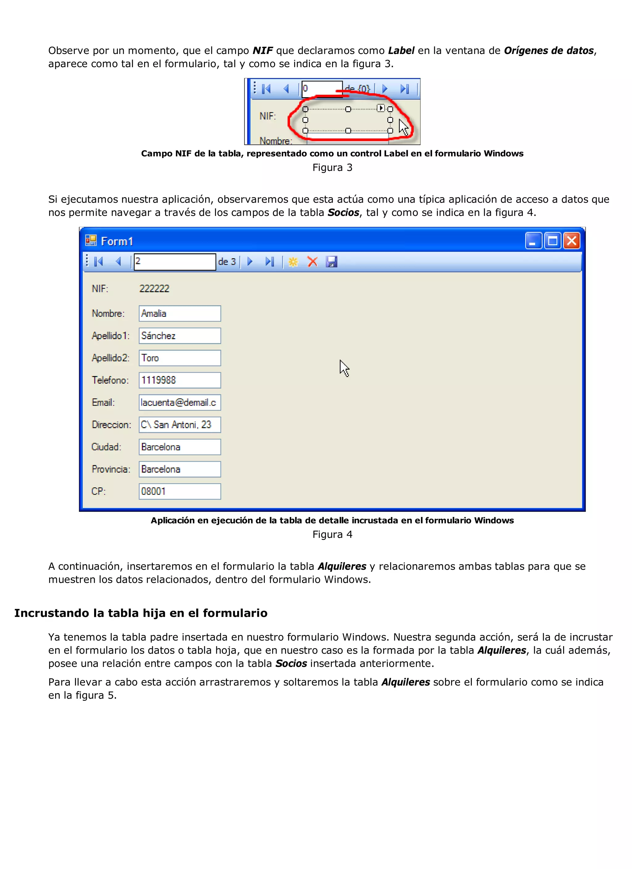 Observe por un momento, que el campo NIF que declaramos como Label en la ventana de Orígenes de datos,
     aparece como tal en el formulario, tal y como se indica en la figura 3.




                       Campo NIF de la tabla, representado como un control Label en el formulario Windows
                                                             Figura 3


     Si ejecutamos nuestra aplicación, observaremos que esta actúa como una típica aplicación de acceso a datos que
     nos permite navegar a través de los campos de la tabla Socios, tal y como se indica en la figura 4.




                         Aplicación en ejecución de la tabla de detalle incrustada en el formulario Windows
                                                             Figura 4


     A continuación, insertaremos en el formulario la tabla Alquileres y relacionaremos ambas tablas para que se
     muestren los datos relacionados, dentro del formulario Windows.


Incrustando la tabla hija en el formulario

     Ya tenemos la tabla padre insertada en nuestro formulario Windows. Nuestra segunda acción, será la de incrustar
     en el formulario los datos o tabla hoja, que en nuestro caso es la formada por la tabla Alquileres, la cuál además,
     posee una relación entre campos con la tabla Socios insertada anteriormente.
     Para llevar a cabo esta acción arrastraremos y soltaremos la tabla Alquileres sobre el formulario como se indica
     en la figura 5.
 